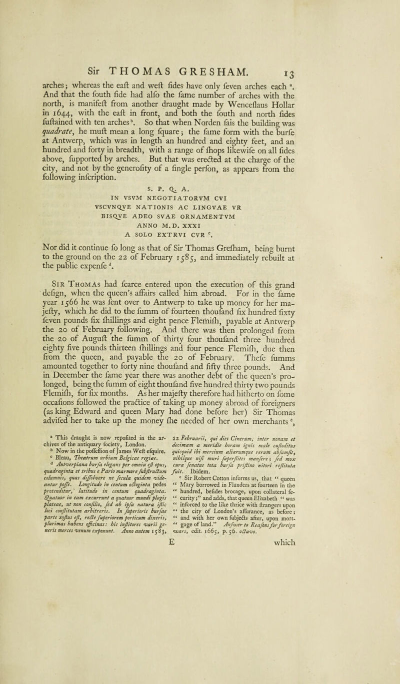 arches; whereas the eaft and weft fides have only feven arches each And that the fouth fide had alfo the fame number of arches with the north, is manifeft from another draught made by Wencellaus Hollar in 1644, with the eaft in front, and both the fouth and north lides fuftained with ten arches ^ So that when Norden fais the building was quadrate^ he muft mean a long fquare; the fame form with the burfe at Antwerp, which was in length an hundred and eighty feet, and an hundred and forty in breadth, with a range of ftiops likewife on all fides above, fupported by arches. But that was ereded at the charge of the city, and not by the generofity of a fingle perfon, as appears ftom the following infcription. s. P. 0^ A. IN VSVM NEGOTIATORVM CVI VSCVNQVE NATIONIS AC LINGVAE VR BISQVE ADEO SVAE ORNAMENTVM ANNO M.D. XXXI A SOLO EXTRVI CVR ^ Nor did it continue fo long as that of Sir Thomas Grefham, being burnt to the ground on the 22 of February 1585, and immediately rebuilt at the public expenfe Sir Thom As had fcarce entered upon the execution of this grand defign, when the queen’s affairs called him abroad. For in the fame year 1566 he was fent over to Antwerp to take up money for her ma- jefty, which he did to the fumm of fourteen thoufand fix hundred fixty feven pounds fix fhillings and eight pence Flemifii, payable at Antwerp the 20 of February following. And there was then prolonged from the 20 of Auguft the fumm of thirty four thoufand three hundred eighty five pounds thirteen ftiillings and four pence Flemifh, due then from the queen, and payable the 20 of February. Thefe fumms amounted together to forty nine thoufand and fifty three pounds. And in December the fame year there was another debt of the queen’s pro¬ longed, being the fumm of eight thoufand five hundred thirty two pounds Flemifh, for fix months. As her majefty therefore had hitherto on fome occafions followed the practice of taking up money abroad of foreigners (as king Edward and queen Mary had done before her) Sir Thomas advifed her to take up the money fhe needed of her own merchants % * This draught is now repofited in the ar¬ chives of the antiquary fociety, London. Now in the poffeffion of James Weft efquire. ' Bleau, ‘Theatrum urbium Belgicae regime. ^ Aritverpiana hurfa elegans per omnia ejl opus, quadraginta et trihus e Pario marmore fuhjiruilum columnis, quas dijfolvere ne fecula quidem •vide- antur pojfe. Longitude in centum oSioginta pedes protenditur,' latitude in centum quadraginta. ^uatuor in earn excurrunt a quatuor mundi plagis plateae, ut non conjilio, fed ah ipfa natura ijiic loci confiitutam arbitreris. In fuperioris burfae parte xyflus eji, reSle fuperiorem porticum dixeris, plurimas habens officinas: hie injiitores marii ge¬ neris merces venum exponunt. Anno autem 1583, 22 Februarii, qui dies Cineriim, inter nonam et decimam a meridie horam ignis male cujioditus quicquid ibi mercium aliarumque rerum fbfumjit, nihilque niji muri fuperjiites manfere; fed max cura fenatus tota burfa prifiino nitori refituta fuit. Ibidem. ® Sir Robert Cotton informs us, that “ queen “ Mary borrowed in Flanders at fourteen in the “ hundred, befides brocage, upon collateral fe- “ curityj” and adds, that queen Elizabeth “was “ inforced to the like thrice with ftrangers upon ‘ ‘ the city of London’s aflurance, as before; “ and with her own fubjeds after, upon moft- “ gage of land.” Anfwer to Reafons for foreign njuars, edit. 1665, p. 56. o£la-vo. E which