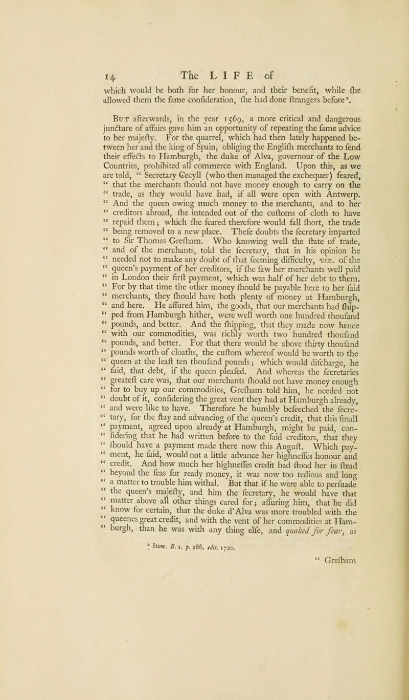 which would be both for her honour, and their benefit, while fhe allowed them the fame confideration, fhe had done ftrangers before But afterwards, in the year 1569, a more critical and dangerous juncture of affairs gave him an opportunity of repeating the fame advice to her majefly. For the quarrel, which had then lately happened be¬ tween her and the king of Spainj obliging the Englifh merchants to fend their effed:s to Hamburgh, the duke of Alva, governour of the Low Countries, prohibited all commerce with England. Upon this, as we are told, “ Secretary Gecyll (who then managed the exchequer) feared, that the merchants fhould not have money enough to carry on the “ trade, as they would have had, if all were open with Antwerp. And the queen owing much money to the merchants, and to her “ creditors abroad, fhe intended out of the cufloms of cloth to have “ repaid them; which fhe feared therefore would fall fhort, the trade “ being removed to a new place. Thefe doubts the fecretary imparted “ to Sir Thomas Grefliam. Who knowing well the flate of trade, “ and of the merchants, told the fecretary, that in his opinion he “ needed not to make any doubt of that feeming difficulty, 'vi%. of the queen’s payment of her creditors, if flie faw her merchants well paid “ in London their firft payment, which was half of her debt to them. ‘‘ For by that time the other money fhould be payable here to her faid ‘‘ merchants, they fhould have both plenty of money at Hamburgh, and here. He affiired him, the goods, that our merchants had fhip- ped from Hamburgh hither, were well worth one hundred thoufand “ pounds, and better. And the fhipping, that they made now hence “ with our commodities, was richly worth two hundred thoufand “ pounds, and better. For that there would be above thirty thoufand “ pounds worth of cloaths, the cuflom whereof would be worth to the queen at the leafl ten thoufand pounds j which would difcharge, he “ faid, that debt, if the queen pleafed. And whereas the fecretaries “ greatefl care was, that our merchants fhould not have money enough “ for to buy up our commodities, Greffiam told him, he needed not “ doubt of it, confidering the great vent they had at Hamburgh already, “ and were like to have. Therefore he humbly befeeched the fecre- ‘‘ tary, for the ftay and advancing of the queen’s credit, that this fmall “ payment, agreed upon already at Hamburgh, might be paid, con- fidering that he had written before to the faid creditors, that they “ fhould have a payment made there now this Auguft. Which pay- “ ment, he faid, would not a little advance her highneffes honour and “ credit. And how much her highneffes credit had flood her in flead “ beyond the feas for ready money, it was now too tedious and long a matter to trouble him withal. But that if he were able to perfuade the queen’s majefly, and him the fecretary, he would have that “ matter above all other things cared forj affuring him, that he did “ know for certain, that the duke d’Alva was more troubled with the queenes great credit, and with the vent of her commodities at Ham¬ burgh, than he was with any thing elfe, and quaked for fear^ as * Stow. 5.1, p, 286, edit, 1720. Greffiam