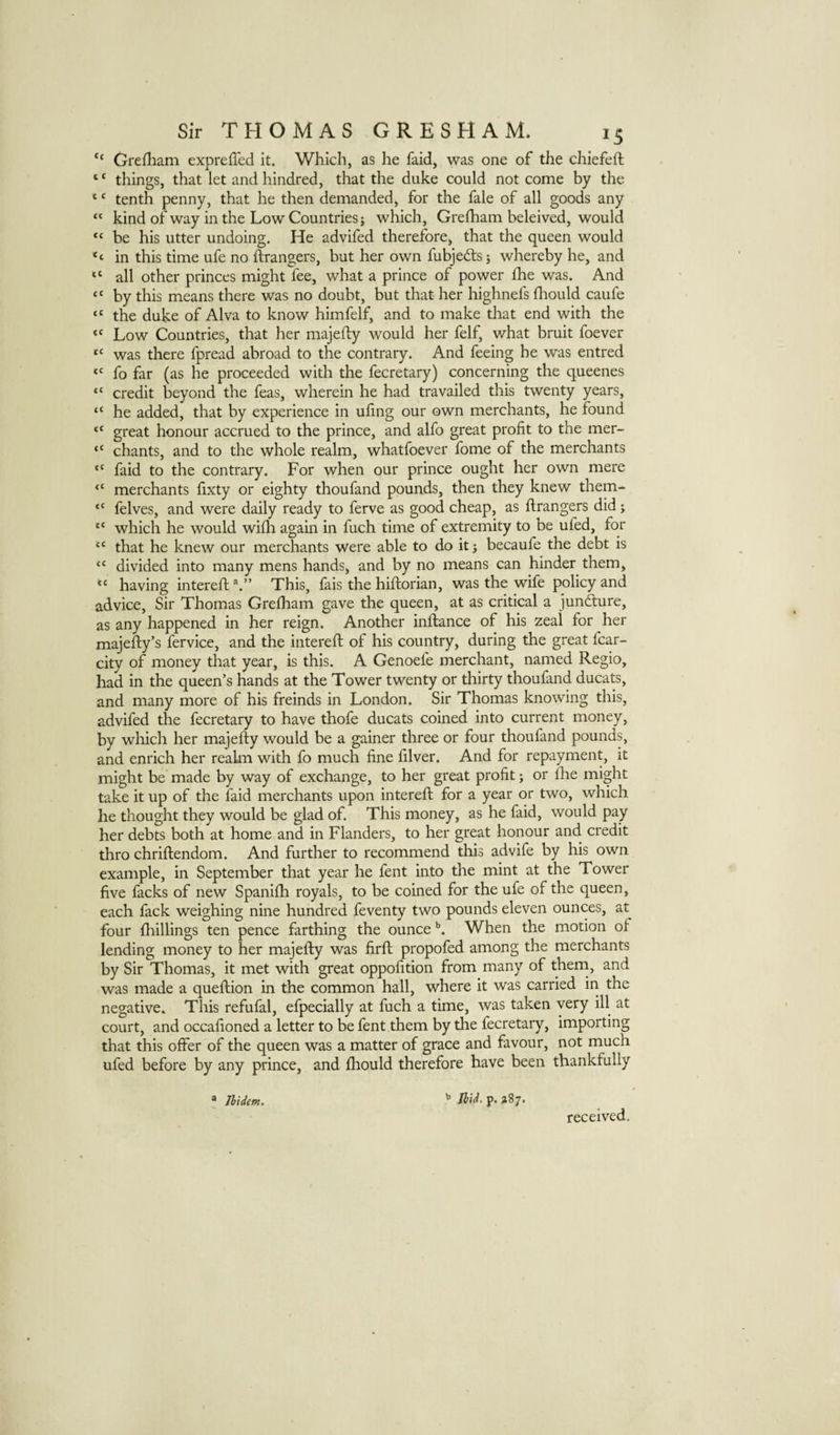 “ Grefliam exprelled it. Which, as he faid, was one of the chiefeft ‘ ‘ things, that let and hindred, that the duke could not come by the ‘ ‘ tenth penny, that he then demanded, for the fale of all goods any “ kind of way in the Low Countries j which, Grefham beleived, would “ be his utter undoing. He advifed therefore, that the queen would ‘‘ in this time ufe no ftrangers, but her own fubjedts j whereby he, and “ all other princes might fee, what a prince of power fhe was. And “ by this means there was no doubt, but that her highnefs fhould caufe “ the duke of Alva to know himfelf, and to make that end with the “ Low Countries, that her majefty would her felf, what bruit foever was there fpread abroad to the contrary. And feeing he was entred fo far (as he proceeded with the fecretary) concerning the queenes “ credit beyond the feas, wherein he had travailed this twenty years, “ he added, that by experience in ufing our own merchants, he found “ great honour accrued to the prince, and alfo great profit to the mer- “ chants, and to the whole realm, whatfoever fome of the merchants “ faid to the contrary. For when our prince ought her own mere “ merchants fixty or eighty thoufand pounds, then they knew them- “ felves, and were daily ready to ferve as good cheap, as ftrangers did; which he would wifh again in fuch time of extremity to be ufed, for “ that he knew our merchants were able to do it ^ becaufe the debt is divided into many mens hands, and by no means can hinder them, having interefi: This, fais the hiftorian, was the wife policy and advice. Sir Thomas Grelham gave the queen, at as critical a jundlure, as any happened in her reign. Another inftance of his zeal for her majefly’s fervice, and the interefi: of his country, during the great fcar- city of money that year, is this. A Genoefe merchant, named Regio, had in the queen’s hands at the Tower twenty or thirty thoufand ducats, and many more of his freinds in London. Sir Thomas knowing this, advifed the fecretary to have thofe ducats coined into current money, by which her majefty would be a gainer three or four thoufand pounds, and enrich her realm with fo much fine filver. And for repayment, it might be made by way of exchange, to her great profit j or {he might take it up of the faid merchants upon interefi: for a year or two, which he thought they would be glad of. This money, as he faid, would pay her debts both at home and in Flanders, to her great honour and credit thro chriftendom. And further to recommend this advife by his own example, in September that year he fent into the mint at the Tower five facks of new Spanilh royals, to be coined for the ufe of the queen, each fack weighing nine hundred feventy two pounds eleven ounces, at four fhillings ten pence farthing the ounce When the motion of lending money to her majefty was firft propofed among the merchants by Sir Thomas, it met with great oppofition from many of theni, and was made a queftion in the common hall, where it was carried in the negative. This refufal, efpecially at fuch a time, was taken very ill at court, and occafioned a letter to be fent them by the fecretary, importing that this offer of the queen was a matter of grace and favour, not much ufed before by any prince, and fhould therefore have been thankfully ® Jhidm. Jhid. p. 287. received.