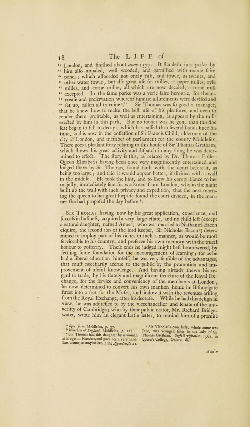 London, and finlHied about anno 1577. It ftandeth in a parke by “ him alfo impaled, well wooded, and garnilbed with manie faire “ ponds i which afFoorded not onely fidi, and fowle, as fwanes, and “ other water fowle ; but alfo great ufe for milles, as paper milles, oyle milles, and come milles, all which are now decaied, a come mill excepted. In the fame parke was a verie faire heronrie, for the in- creafe and prefervation whereof fundrie allurements were devifed and fet up, fallen all to mine Sir Thomas was fo good a manager, that he knew how to make the beif ufe of his pleafures, and even to render them profitable, as well as entertaining, as appears by the mills eredted by him in this park. But no fooner was he gon, than this fine feat began to fall to decay j which has pafifed thro feveral hands fince his time, and is now in the pofieflion of Sir Francis Child, alderman of the city of London, and member of parliament for the county Middlefex., There goes a pleafant ftory relating to this houfe of Sir Thomas Greiham, which flievvs his great aftivity and difpatch in any thing he was deter¬ mined to effedt. The ftory is this, as related by Dr. Thomas Fuller. Queen Elizabeth having been once very magnificently entertained and lodged there by Sir Thomas, found fault with the court before it, as being too large j and faid it would appear better, if divided with a wall in the middle. He took the hint, and to ftiew his complaifance to her majefty, immediately fent for workmen from London, who in the night built up the wall with fuch privacy and expedition, that the next morn¬ ing the queen to her great furprife found the court divided, in the man¬ ner flie had propofed the day before Sir Thomas having now by his great application, experience, and fuccefs in bufinefs, acquired a very large eftate, and no child left (except a natural daughter, named Anne % who was married to Nathaniel Bacon efquire, the fecond fon of the lord keeper. Sir Nicholas Bacon'’) deter¬ mined to imploy part of his riches in fuch a manner, as would be moft ferviceable to his country, and preferve his own memory with the trueft; honour to pofterity. Thefe ends he judged might beft be anfwered, by fettling fome foundation for the incouragement of learning j for as he had a liberal education himfelf, he was very fenfible of the advantages, that muft neceflarily accrue to the public by the promotion and im¬ provement of ufeful knowledge. And having already ftiewn his re¬ gard to trade, by his ftately and magnificent ftrudlure of the Royal Ex¬ change, for the fervice and conveniency of the merchants at London j he now determined to convert his own manfion houfe in Biftiopfgate ftreet into a feat for the Mufes, and indow it with the revenues ariiing from the Royal Exchange, after his deceafe. While he had this defign in view, he was addreffed to by the vicechancellor and fenate of the uni- verfity of Cambridge; who by their public orator, Mr. Richard Bridge- water, wrote him an elegant Latin letter, to remind him of a promife ® spec. Brit. Middlefex, p.- 37. Worthies of England. Middlefex, p. 177. ^ Sir Thomas had this daughter by a woman at Bruges in Flanders, and gave her a very hand- Ibrnfortune, as may be feen in the Appendix, Sir Nicholas’s own lady, whofe name was Jane, was youngell filter to the lady of Sir Thomas Grelham. Suffolk vifitation, in Queen’s College, Oxford. Mf. made
