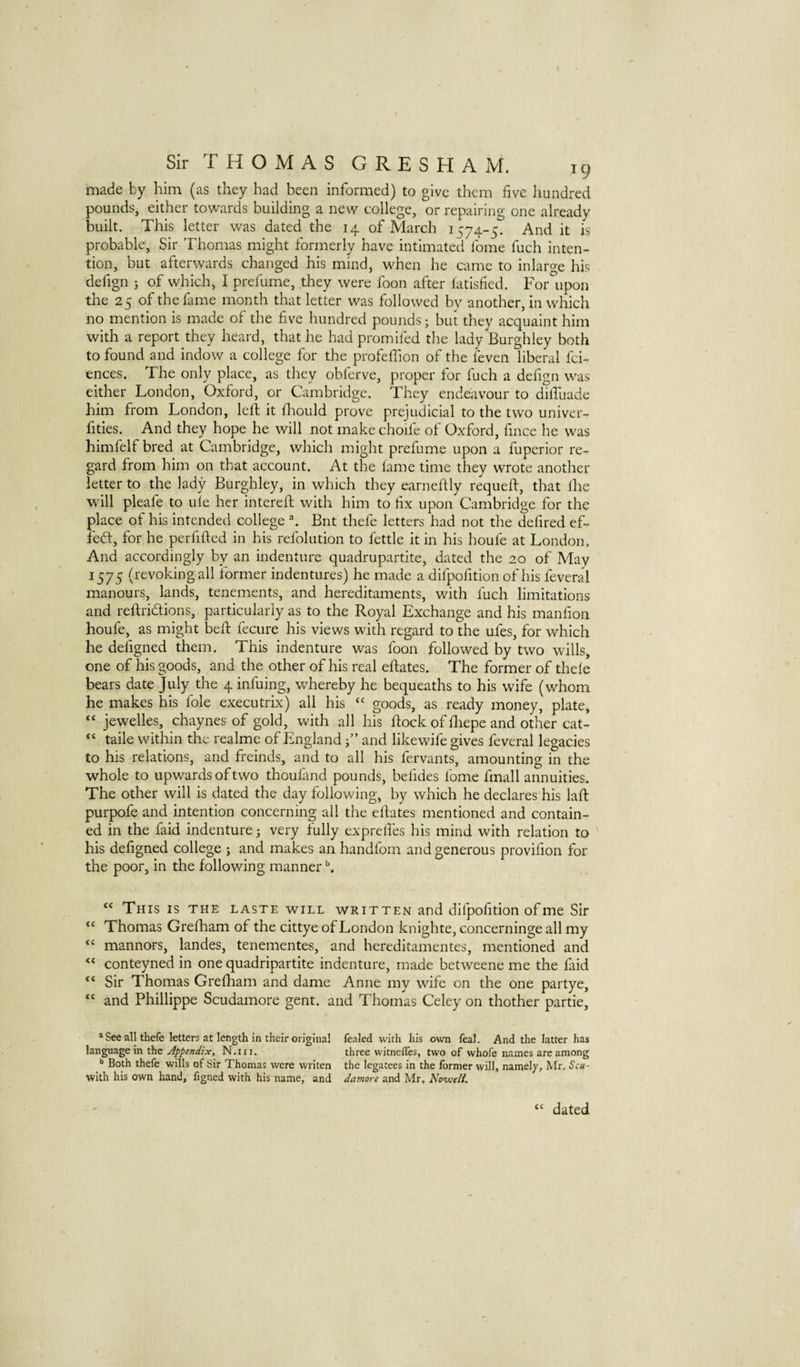 made by him (as they had been informed) to give them five hundred pounds, either towards building a new college, or repairing one already built. This letter was dated the 14 of March 1574-5. And it is probable, Sir Thomas might formerly have intimated fome fuch inten¬ tion, but afterwards changed his mind, when he came to inlarge his defign ; of which, I prefume, they were foon after fatished. For upon the 25 of the fame month that letter was followed bv another, in which no mention is made of the five hundred pounds; but they acquaint him with a report they heard, that he had promifed the lady Burghley both to found and indow a college for the profeflion of the feven liberal fci- ences. The only place, as they obferve, proper for fuch a defign was either London, Oxford, or Cambridge. They endeavour to dilTuade him from London, left it ft-iould prove prejudicial to the two univer- fities. And they hope he will not make choife of Oxford, fince he was himfelf bred at Cambridge, which might prefume upon a fuperior re¬ gard from him on that account. At the lame time they wrote another letter to the lady Burghley, in which they earneftly requeft, that Ihe will pleafe to ufe her intereft with him to fix upon Cambridge for the place of his intended college \ Bnt thefe letters had not the defired ef- fed, for he perfifted in his refolution to fettle it in his houfe at London. And accordingly by an indenture quadrupartite, dated the 20 of May 1575 (revoking all former indentures) he made a difpofition of his feveral manours, lands, tenements, and hereditaments, with fuch limitations and reftridions, particularly as to the Royal Exchange and his manfion houfe, as might beft fecure his views with regard to the ufes, for which he defigned them. This indenture was foon followed by two wills, one of his goods, and the other of his real eftates. The former of thefe bears date July the 4 infuing, whereby he bequeaths to his wife (whom he makes his foie executrix) all his “ goods, as ready money, plate, “ jewelles, chaynes of gold, with all his ftock of fliepe and other cat- “ taile within the realme of Englandand like wife gives feveral legacies to his relations, and freinds, and to all his fervants, amounting in the whole to upwards of two thoufand pounds, befides fome fmall annuities. The other will is dated the day following, by which he declares his laft purpofe and intention concerning all the eftates mentioned and contain¬ ed in the faid indenture; very fully exprelfes his mind with relation to his defigned college ; and makes an handfom and generous provifion for the poor, in the following manner “ This is the laste will written and difpofition of me Sir Thomas Grefham of the cittye of London knighte, concerninge all my “ manners, landes, tenementes, and hereditamentes, mentioned and conteyned in one quadripartite indenture, made betweene me the faid Sir Thomas Grefham and dame Anne my wife on the one partye, “ and Phillippe Scudamore gent, and Thomas Celey on thother partie, * See all thefe letters at length in their original fealed with his own feal. And the latter has language in the Appendix, N.m. three witnefles, two of whofe names are among Both thefe wills of Sir Thomas were writen the legatees in the former will, namely, Mr. Scu- with his own hand, figned with his name, and damore and Mr, No^eli. (C dated