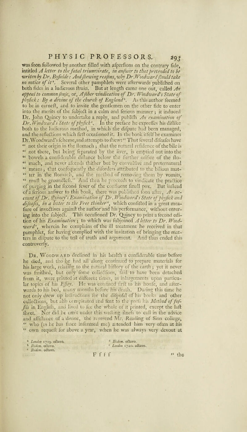 was foon followed by another filled with afperfions on the contrary fide, intitled ^ letter to the fatal triumvirate^ in anfvcer to that pretended to be writen by Dr. Byfelde: Andfhewing reafons^ why Dr.JVoodwardf^ouldtake no 7iotice of it Several other pamphlets were afterwards publifhed 011 both fides in a ludicrous ftrain. But at length came one out, called An appeal to common fenfe^ or, Afober vindication of Dr. Woodward's State of phyfick: By a divine of the church of England^. As this author feemed to be in earneft, and to invite the gentlemen on the other fide to enter into the merits of the fubjed; in a calm and ferious manner; it induced Dr. John Quincy to undertake a reply, and puhlifia An examination of Dr. Woodward's State of phyfick'^. In the preface he exprefles his dillike both to the ludicrous method, in which the difputc had been managed, and the refledions which firfi: occafioned it. In the book itfelf he examines Dr.Woodward’s fcheme,and attempts to fiiew; “ That feveral difeafes have “ not tlieir origin in the fiomach ; that the natural refidence of the bile is “ not there, but being feparated by the liver, is emptied out into the bowels a confiderable diilance below the farther orifice of the fto- mach, and never afeends thither but by convulfivc and preternatural means 5 tl'.at confequently the diforders attributed to the bilious mat¬ ter in the fiomach, and the method of removing them by vomits, mufi be groundlcfs.” And then he proceeds to vindicate the pradice of purging in the fecond fever of the confluent fmall pox. But infiead of a ferious anfwer to this book, there was publifiied foon afte;, A ', ac- coimt of Dr. Quincy's Examination of Dr. Woodward’s State of phyfick and difeafes^ in a letter to the Free thinker^, which confified in a great mea- fure of invcdives againfi the author and his performance, without enter¬ ing into the fubjed. This occafioned Dr. Quincy to print a fecond edi¬ tion of his Examination ; to which was fubjoined A letter to Dr. Wood¬ wards^ wherein he complains of the ill treatment he received in that pamphlet, for having complied with the invitation of bringing the mat¬ ters in difpute to the tefi of truth and argument. And thus ended this controverfy. €C CC <C <C Dr. Woodward declined in his health a confiderable time before he died, and tho he had all along continued to prepare materials for his large work, relating to the natural hifiory of the earth; yet it never was finifiied, but only feme colledions, laid to have been detached from it, were printed at different times, as inlargements upon particu¬ lar topics of his Effay. He was confined firfi to his houfe, and after¬ wards to his bed, many months before his death. During this time he not only drew up infirudions for the dilpofial of bis books and other colledions, but alfo ccnipleated and lent to the prefs his Method of fof- fls in Englilh, and lived to fee the whole of it printed, except the lafi: fiieet. Nor did be omfi under this wafiing ilnefs to call in the advice and afiifiance of a divine, the reverend Mr. Reading of Sion college, “ who (as he has fince infoimed me) a.tended him very often at his “ own requefi for above a year, when he w’as always very devout at ® London 1719- o£lavo. ^ Ibidem, odtavo. Ibidem, odtavo. ^ Ibidem, odtavo. ® London 1720. oftavo.