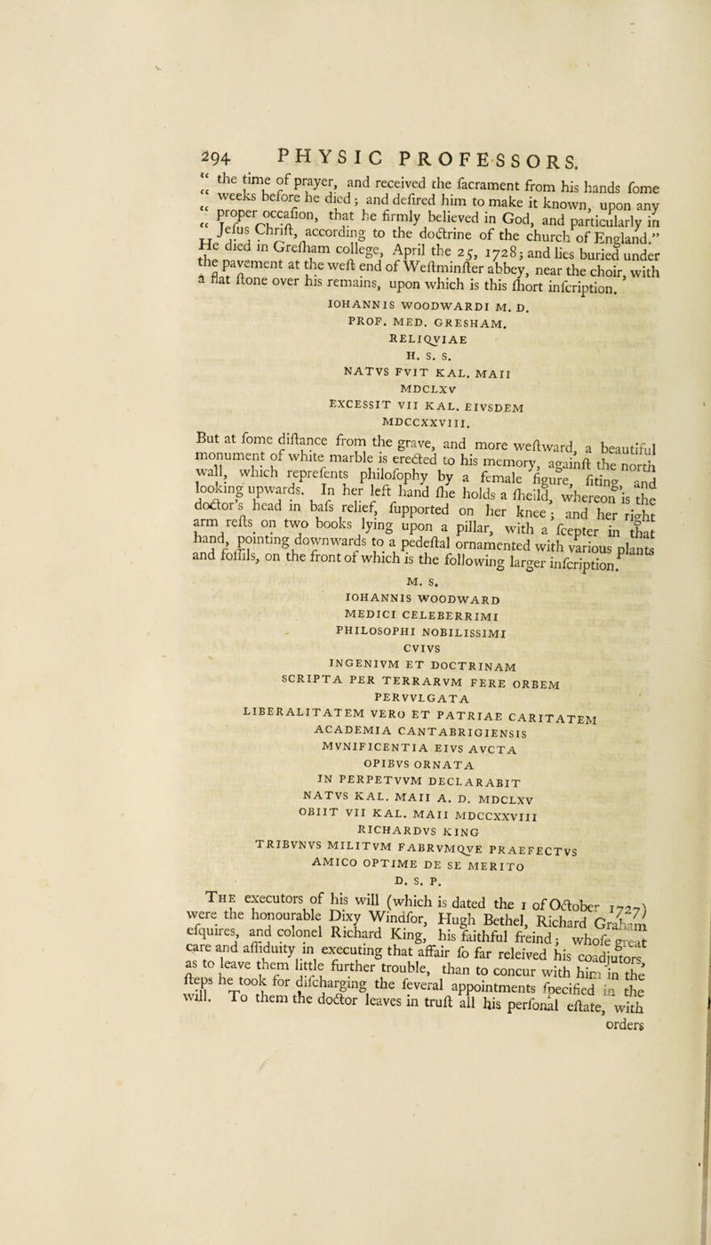 !c of prayer, and received che facrament from his hands fome weeks before he died j and defired him to make it known upon any cc Ten^frbfirmly believed in God, and particularly in ^ doarine of the church of England.” He died in Grefliam college, April the 25, 17285 and lies buried under e pavement at the weft end of Weftminfter abbey, near the choir, with A hat ftone over his remains, upon which is this fliort infcription. lOHANNlS WOODWARDI M. D. PROF. MED. GRESHAM. RELIQVIAE H. S. S. NATVS FVIT KAL. MAII MDCLXV EXCESSIT VII KAL. EIVSDEM MDCCXXVIII. But at fome diftance from the grave, and more weftward, a beautiful monument of white marble 1. ereded to his memory, agabft the north wall, which repreftnts philofophy by a female figure, fiting and losing upwards. In her left hand Ihe holds a Iheild, whereon® is the doaors head tn bafs relief, fupported on her knee ; and her riX arm refts on two books lying upon a pillar, with a fcepter in that f’ pointing downwards to a pedeftal ornamented with various plants and foflils, on the front of which is the following larger infcription.^ M. S. lOHANNlS WOODWARD MEDICI CELEBERRIMI PHILOSOPHI NOEILISSIMI CVIVS INGENIVM ET DOCTRINAM SCRIPTA PER TERRARVM FERE ORBEM PERVVLGATA LIBERALITATEM VERO ET PATRIAE CARITATEM ACADEMIA CANTABRIGIENSIS MVNIFICENTIA EIVS AVCTA OPIBVS ORNATA IN PERPETVVM DECLARABIT NATVS KAL. MAII A. D. MDCLXV OBIIT VII KAL. MAII MDCCXXVIII Richardvs king TRIBVNVS MILITVM FABRVMQVE PRAEFECTVS AMICO OPTIME DE SE MERITO D. S. P. The executors of his will (which is dated the i of Odober i'72'7' were the honourable Dixy Windfor, Hugh Bethel, Richard GraSm efquires, and colonel Richard King, his faithful freind; whofe git” care and affiduity in executing that aifair fo far releived his coadiutorf as to leave them little further trouble, than to concur with him in the wX V°°tb ‘^1 appointments fnecided in the will. To them the doftor leaves in trull all his perfonkl ellate, with orders