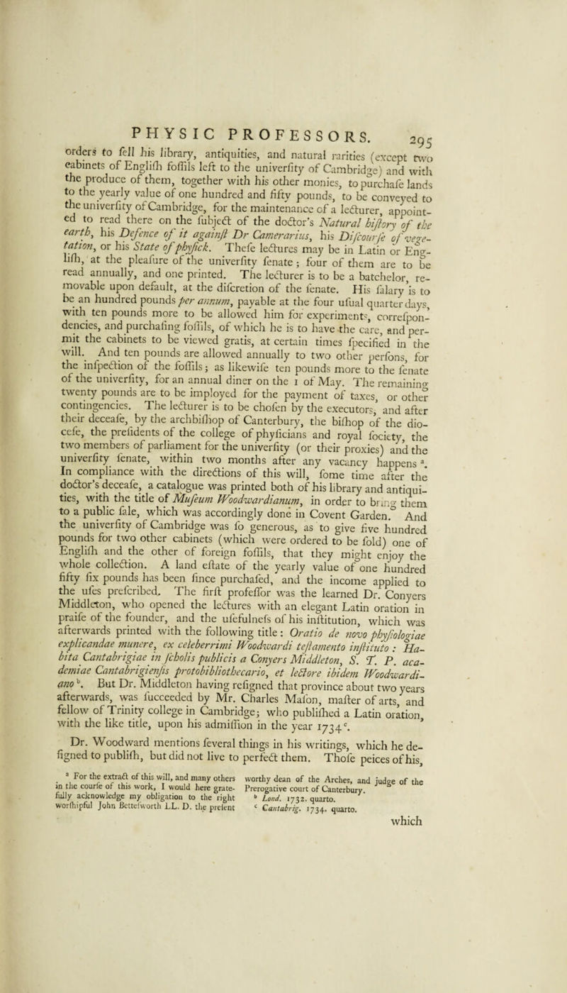 orders to fell his library, antiquities, and natural rarities (except two cabinets of Englifli foffils left to the univerfity of Cambridge) and with the produce of them, together with his otJier monies, to purchafe lands to the yearly value of one hundred and fifty pounds, to be conveyed to the univerfity of Cambridge, for the maintenance of a lediurer, appoint¬ ed to read there on the fubjed; of the dodor’s Natural hiflory of the earth, his Defence oj it agamjl Dr Camerarius, his Difeourfe ofveze- tftion, or his State of phyfick. Thefe ledures may be in Latin or Eng- hHi, at the pleafure of the univerfity fen ate ; four of them are to be read annually, and one printed. The ledurer is to be a batchelor, re¬ movable upon default, at the diferetion of the fenate. flis falary’is to be an hundred 'pounds per annum, payable at the four ufual quarter days, with ten pounds more to be allowed him for experiments, correfpon- dencies, and purchafing foffils, of which he is to have the care, and per¬ mit the cabinets to be viewed gratis, at certain times fpecified in the will.^ And ten pounds are allowed annually to two other perfons, for the infpedion of the foffils; as likewife ten pounds more to the fenate of the univerfity, for an annual diner on the i of May. The remainino- twenty pounds are to be imployed for the payment of taxes, or other contingencies. The ledurer is to be chofen by the executors, and after their deceafe, by the archbifliop of Canterbury, the bifhop of the dio- cefe, the prefidents of the college of phyficians and royal fociety, the two members of parliament for the univerfity (or their proxies) and the univerfity fenate, within two months after any vacancy happens ^ In compliance with the diredions of this will, fome time after the dodor’s deceafe, a catalogue was printed both of his library and antiqui¬ ties, with the title of flufeum Woodwardianum, in order to bnno- them to a public fale, which was accordingly done in Covent Garden.^ And the univerfity of Cambridge was fo generous, as to give five hundred pounds for two other cabinets (which were ordered to be fold) one of Englifla and the other of foreign fofiils, that they might enjoy the whole colledion. A land eftate of the yearly value of one hundred fifty fix pounds has been fince purchafed, and the income applied to the ufes preferibed. The firft profelfor was the learned Dr. Conyers Middleton, who opened the ledures with an elegant Latin oration in praife of the founder, and the ufefulnefs of his infiitution, which was afterwards printed with the following title: Oratio de ?iovo phyfiologiae explicandae munere, ex celeberrimi JVoodwardi tefamento infitiito : Ha- bita Cantabrigiae in fcholis publicis a Conyers Middleton, S. ‘f. P. aca^ demiae Cantabrigienjis protobibliothecario, et leBore ibidem JVoodwardi^ (inoBut Dr. Middleton having refigned that province about two years afterwards, was fucceeded by Mr. Charles Mafon, mailer of arts, and fellow of Trinity college in Cambridge; who publifiied a Latin oration with the like title, upon his admilfion in the year 1734^ * Dr. Woodward mentions feveral things in his writings, which he de- figned to publifli, but did not live to perfed them. Thofe peices of his, _ ® For the extraft of this will, and many others worthy dean of the Arches, and judge of the in the courfe of this work, I would here grate- Prerogative court of Canterbury fully acknowledge my obligation to the right •> Land. 1732. quarto, worfhipful John Bettelworth LL. D. the preknt ‘ Cantabrig. 1734. quarto. which