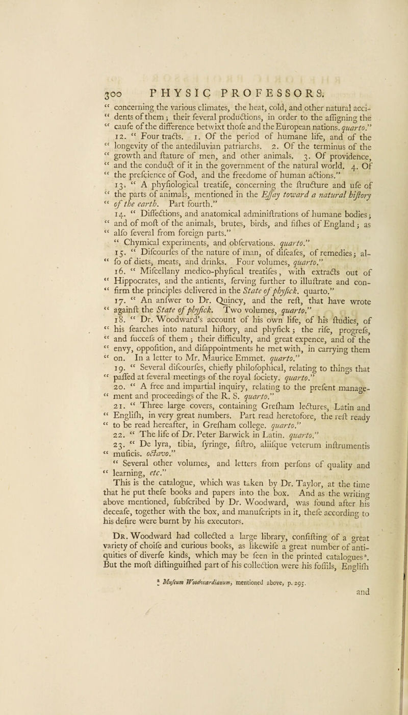 concerning the various climates, the heat, cold, and other natural acci- “ dents of them j their feveral produdlions, in order to the affigning the caufe of the difference betwixt thofe and the European nations, quarto.' 12. “ Four trafts. i. Of the period of humane life, and of the “ longevity of the antediluvian patriarchs. 2. Of the terminus of the “ growth and ftature of men, and other animals. 3. Of providence, ‘‘ and the conduct of it in the government of the natural world. 4. Of the prefcience of God, and the freedome of human adlions.” 13. “ A phyfiological treatife, concerning the flrudlure and ufe of the parts of animals, mentioned in the EJfay toward a natural hijiory “ of the ea7-th. Part fourth.” 14. “ Diffedions, and anatomical adminiflrations of humane bodies i “ and of moft of the animals, brutes, birds, and fifhes of England ; as ‘‘ alfo feveral from foreign parts.” “ Chymical experiments, and obfervations. quarto. 15. “ Difcourfes of the nature of inan, of difeafes, of remedies; al- “ fo of dietSj meats, and drinks. Four volumes, quarto. 16. “ Mifcellany medico-phyhcal treatifes, with extracts out of “ Hippocrates, and the antients, ferving further to illuftrate and con- “ firm the principles delivered in the State of phyfick. quarto.” 17. An anfwer to Dr. Quincy, and the reft, that have wrote “ againft the State ofphyfck. Two volumes, quarto. 18. “ Dr. Woodward’s account of his own life, of his ftudies, of his fearches into natural hiftory, and phyfick; the rife, progrefs, and fuccefs of them ; their difficulty, and great expence, and of the envy, oppofition, and difappointments he met with, in carrying them on. In a letter to Mr. Maurice Emmet, quarto.'' 19. “ Several difcourfes, chiefly philofophical, relating to things that “ pafted at feveral meetings of the royal fociety. quarto. 20. “ A free and impartial inquiry, relating to the prefent manao^e- “ ment and proceedings of the R. S. quarto. 21. ‘‘ Three large covers, containing Grelham ledlures, Latin and “ Englifh, in very great numbers. Part read heretofore, the reft ready “ to be read hereafter, in Grefliam college, quarto. 22. “ The life of Dr. Peter Barwick in Latin, quarto. 23. “ De lyra, tibia, fyringe, fiftro, aliifque veterum inftrumentis “ muficis. oBavo. “ Several other volumes, and letters from perfons of quality and ‘‘ learning, etc. This is the catalogue, which was taken by Dr. Taylor, at the time that he put thefe books and papers into the box. And as the writino- above mentioned, fubfcribed by Dr. Woodward, was found after his deceafe, together with the box, and manufcripts in it, thefe according to his defire were burnt by his executors. Dr. Woodward had colledted a large library, confifting of a threat variety of choife and curious books, as likewife a great number of anti¬ quities of diverfe kinds, which may be feen in the printed catalo'^-ues. But the moft diftinguiffied part of his colledion were his foffils, Englifli J Mu/eum Woodnjjardianum^ mentioned above, p. 295. and