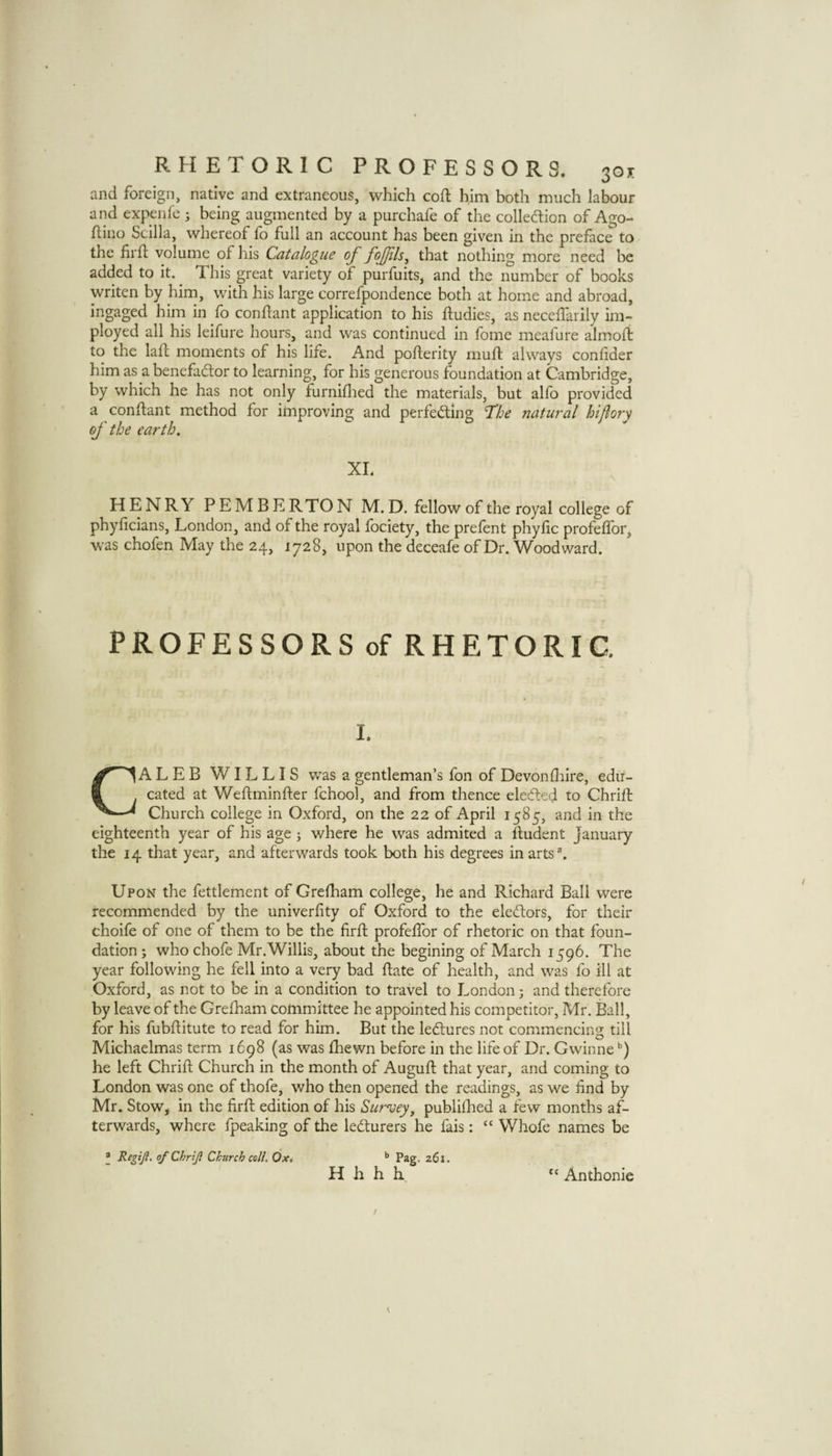 and foreign, native and extraneous, which coft him both much labour and expenfe; being augmented by a purchafe of the colledlion of Ago- flino Scilla, whereof fo full an account has been given in the preface to the firfl; volume of his Catalogue of fofjils^ that nothing more need be added to it. This great variety of purfuits, and the number of books writen by him, with his large correfpondence both at home and abroad, ingaged him in fo conftant application to his ftudies, as neceffarily im- ployed all his leifurc hours, and was continued in fomc meafure almoli to the lad; moments of his life. And poderity mud always conlider him as abencfacdor to learning, for his generous foundation at Cambridge, by which he has not only furniflied the materials, but alfo provided a condant method for improving and perfeding T‘he natural hiflory of the earth. XL HENRY PEMB E RTO N M. D. fellow of the royal college of phyficians, London, and of the royal fociety, the prefent phyfic profedbr, was chofen May the 24, 1728, upon the deceafe of Dr. Woodward. PROFESSORS of RHETORIC. I. CALEB WILLIS was a gentleman’s fon of Devon (lure, edu¬ cated at Wedminder fchool, and from thence eleded to Chrid Church college in Oxford, on the 22 of April 1585, and in the eighteenth year of his age j where he was admited a dudent Januaiy the 14 that year, and afterwards took both his degrees in arts \ Upon the fettlement of Grediam college, he and Richard Ball were recommended by the univerfity of Oxford to the electors, for their choife of one of them to be the fird profelTor of rhetoric on that foun¬ dation ; who chofe Mr.Willis, about the begining of March 1596. The year following he fell into a very bad date of health, and was fo ill at Oxford, as not to be in a condition to travel to London; and therefore by leave of the Grefham committee he appointed his competitor, Mr. Ball, for his fubditute to read for him. But the lectures not commencing till Michaelmas term 1698 (as was fhewn before in the life of Dr. Gwinne he left Chrid Church in the month of Augud that year, and coming to London was one of thofe, who then opened the readings, as we find by Mr. Stow, in the fird edition of his Sur'vey, publifhed a few months af¬ terwards, where fpeaking of the ledturers he fais: “ Whofe names be * Regiji. of Chrijl Church coll. Ox, ’’ Pag. 261. H h h h “ Anthonie