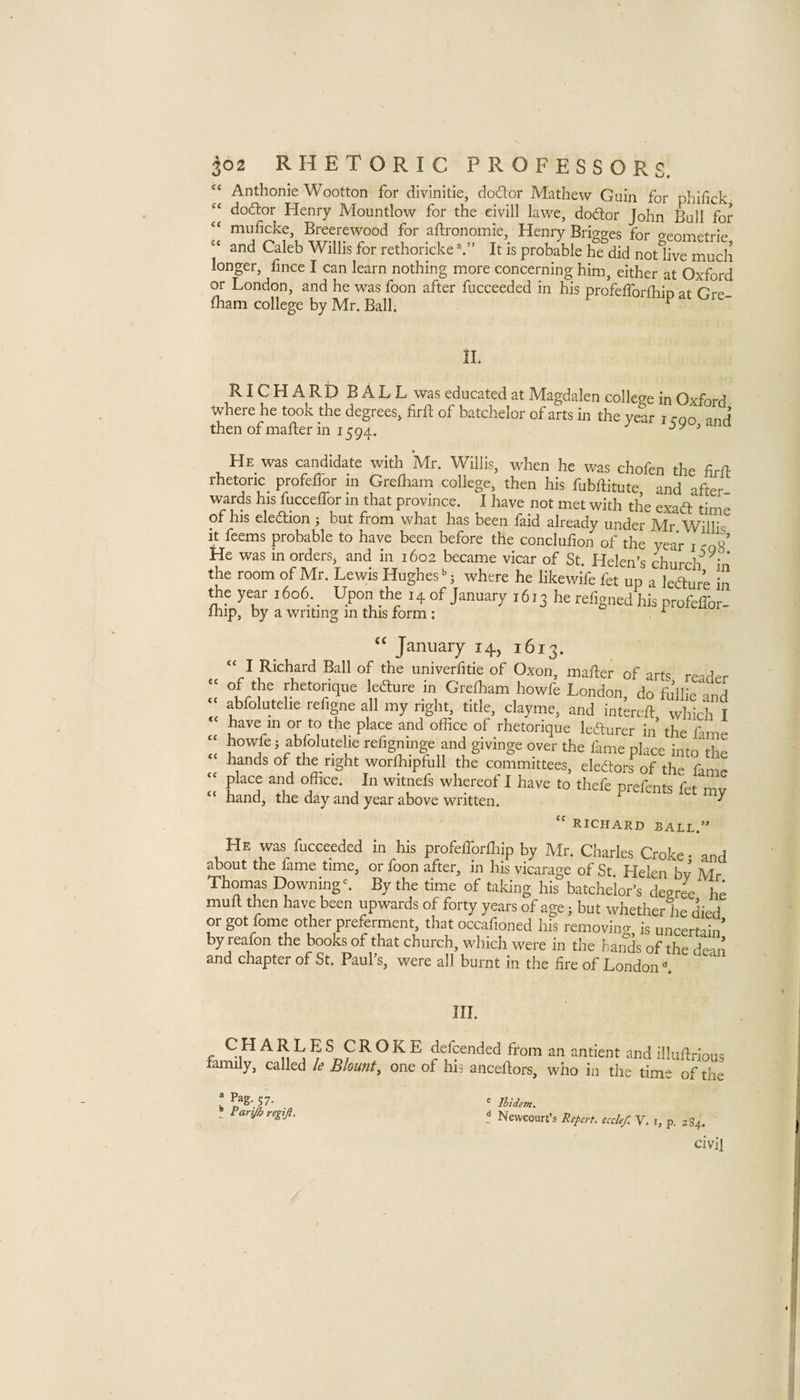 “ Anthonie Wootton for divlnitie, doctor Mathew Guin for phifick doftor Henry Mountlow for the eivill lawe, dodor John Ball for muficke, Breerewood for aftronomie, Henry Bridges for o-enmetrip ‘‘ and Caleb Willis for rethorickeIt is probable he did notlive much longer, fince I can learn nothing more concerning him, either at Oxford or London, and he was foon after fucceeded in his profelTorfhip at Gre lham college by Mr. Ball. ^ II. RICHARD BALL was educated at Magdalen college in Oxford where he took the degrees, firft of batchelor of arts in the year i rnn and then of mafter in 1594. ^ He was candidate with Mr. Willis, when he was chofen the firfl: rhetoric_ profelfor in Grefliam college, then his fubflitute and after wards his fucceffor m that province. I have not met with the exad time of his eledion ; but from what has been laid already under Mr W^illis it feems probable to have been before the conclufion of the year i coS’ He was in orders, and in 1602 became vicar of St. Helen’s 4urch m the room of Mr. Lewis Hughes j where he likewife fet up a ledur’e in the year i6o6._ Upon the 14 of January 1613 he refigned his profeHor- Ihip, by a writing in this form : ^ cc <c <c cc cc cc cc January 14, 1613. “ I Richard Ball of the univerfitie of Oxon, mader of arts reader of the rhetorique ledure jn Grelham howfe London, do fJllie and abfolutehe refigne all my right, title, clayme, and intereft which I have in or to the place and office of rhetorique ledurer in the fame howfe; abfolutehe refigninge and givinge over the fame place into the hands of the right worffiipfull the committees, eledors of the fame place and office. In witnefs whereof I have to thefe prefents fet mv hand, the day and year above written. ^ RICHARD SALE.” He was fucceeded in his profefforfliip by Mr. Charles Croke • and about the fame time, or foon after, in his vicarage of St Helen bv Mr Thomas Downing ^ By the time of taking his batchelor’s degri he mult then have been upwards of forty years of age; but whether he died or got fome other preferment, that occafioned his removing is uncertain’ by reafon the books of that church, which were in the bands of the dean and chapter of St. Paul s, were all burnt in the fire of London III. CHARL family, called E S CROKE defcended from an antient and illufti-ious le Blount, one of his anceltors, who in the time of the = Pag, 57. ^ Parijh regijl. ^ Ibidem. t Newcoun’s Repert, ecclef. V. i, p. 284. civil