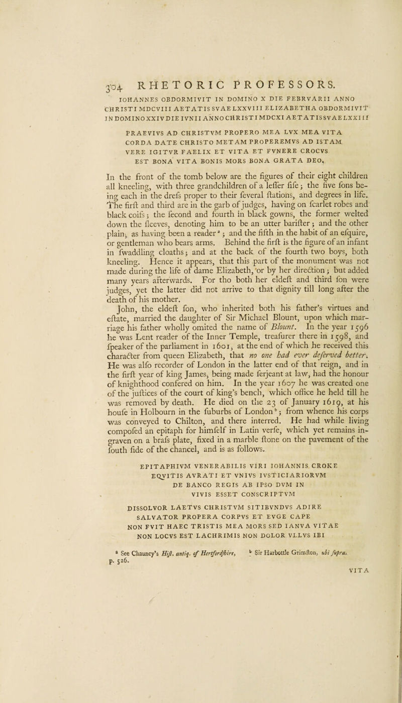 lOHANNES OBDORMIVIT IN DOMINO X DIE FEBRVARII ANNO CHRISTIMDCVIIIAETATISSVAE LXXVIII ELIZABETH A OBDORMIVIT IN DOMINO XXIV DIE IVNII ANNOCHRISTI MDCXI AET AT IS S VAE LXXI11 PRAEVIVS AD CHRISTVM PROPERO MEA LVX MEA VITA CORDA DATE CHRISTO METAM PROPEREMVS AD ISTAM VERE IGITVR FAELIX ET VITA ET FVNERE CROCVS EST BONA VITA BONIS MORS BONA GRATA DEO, In the front of the tomb below are the figures of their eight children all kneeling, with three grandchildren of a leflTer fife j the five fons be¬ ing each in the drefs proper to their feveral ftations, and degrees in life, the firfi; and third are in the garb of judges, having on fcarlet robes and black coifs; the fecond and fourth in black gowns, the former welted down the lleeves, denoting him to be an utter barifter; and the other plain , as having been a reader =*; and the fifth in the habit of an efquire, or gentleman who bears arms. Behind the firfi; is the figure of an infant in fwaddling cloathsj and at the back of the fourth two boys, both kneeling. Hence it appears, that this part of the monument was not made during the life of dame Elizabeth,'or by her diredtion ^ but added many years afterwards. For tho both her eldefi: and third fon were judges, yet the latter did not arrive to that dignity till long after the death of his mother. John, the eldefi; fon, who inherited both his father’s virtues and efiate, married the daughter of Sir Michael Blount, upon which mar¬ riage his father wholly omited the name of Blount. In the year 1596 he was Lent reader of the Inner Temple, treafurer there in 1598, and fpeaker of the parliament in 1601, at the end of which he received this charafter from queen Elizabeth, that no one had ever deferred better. He was alfo recorder of London in the latter end of that reign, and in the firfi year of king Jamesj being made ferjeant at law, had the honour of knighthood confered on him. In the year 1607 he was created one of the jufiices of the court of king’s bench, which office he held till he was removed by death. He died on the 23 of January 1619, at his houfe in Holbourn in the fuburbs of London j from whence his corps was conveyed to Chilton, and there interred. He had while living compofed an epitaph for himfelf in Latin verfe, which yet remains in- graven on a brafs plate, fixed in a marble ftone on the pavement of the fouth fide of the chancel, and is as follows. EPITAPHIVM VENERABILIS VIRI lOHANNIS CROKE EQVITIS AVRATI ET VNIVS IVSTICIARIORVM DE BANCO REGIS AB IPSO DVM IN VIVIS ESSET CONSCRIPTVM DISSOLVOR LAETVS CHRISTVM SITIBVNDVS ADIRE SALVATOR PROPERA CORPVS ET EVGE CAPE NON FVIT HAEC TRISTIS MEA MORS SED lANVA VITAE NON LOCVS EST LACHRIMIS NON DOLOR VLLVS IBI * See Chauncy’s Hijl. anti^. of Hertfordjhiret ^ Sir Harbottle Grimfton, ubi fupra. p. 526. VITA