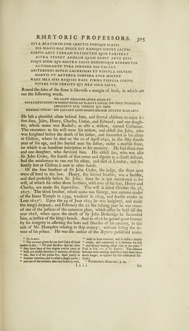 VITA BEATORVM CVM SANCTIS VNDIQVE SVAVIS NIL MAGIS HAC DVLCE EST NAMQVE SOPORE lACENS CORPVS ADIT TERRAM PATIENTEM Q^OD PARIEBAT ASTRA TENENT ANIMAM QVAM DEDIT ANTE DEVS VSQVE DIEM 0^0 NOSTRA SALVS DOMINVSQ^E REDEMPTOR ALTISONANTE TVBA SVRGERE NOS FACIAT ABSTERGENS OCVLIS LACHRIMAS ET VINCVLA SOLVENS MORTIS VT AETERNA CORPORA LVCE MICENT HAEC MEA SPES REQVIES HAEC FIRMA FIDVCIA CORDIS VIVERE CVM CHRISTO QVI MEA SOLA SALVS. Round the fides of the ftone is likewife a margin of brafs, in which are cut the following words. HIC lACET lOHANNES CROKE MILES ET VNVS IVSTICIARIORVM DOMINI REGIS AD PLACITA CORAM IPSO REGE TENENDVM ASSIGNATVS DVM VIXERIT QVI OBIIT VICESIMO TERCIO » DIE lANVARII ANNO DOMINI MDCXIX AETATIS SVAE LXVL He left a plentiful eftate behind him, and feveral children to enjoy it: five fons, John, Henry, Charles, Unton, and Edward j and one daugh¬ ter, whofe name was Rachel j as alfo a widow, named Catharine. The executors to his will were his widow, and eldeft fon John, who was knighted before the death of his father, and fucceeded to his’efiate at Chilton, where he died on the lo of April 1640, in the fifty fourth year of his age, and lies buried near his father, under a marble fione, on which is an handfom infcription to his memory. He had three fons and one daughter, who furvived him. His eldefl fon, who was alfo Sir John Croke, the fourth of that name and dignity in a direcft defcent, had the misfortune to run out his eftate, and died at London; and the family feat at Chilton is now in other hands. Of the four brothers of Sir John Croke, the judge^ the three next were all bred to the law. Henry, the fecond brother, was a barifter, and died probably before Sir John; fmce he is not mentioned in his will, of which his other three brothers, with two of his fons, Henry and Charles, are made the fupervifors. The will is dated Odober the 28, 1617. The third brother, whofe name was George, was autumn reader of the Inner Temple in 1599, treafurer in 1609, and double reader in Lent i6i7\ Upon the 29 of June 1623 he was knighted, and made the king’s ferjeant; and February the 22 the infuing year he was creat¬ ed one of the juftices of the common pleas, which office he held till the year 1628, when upon the death of Sir John Doderidge he fucceeded him, as juftice of the king’s bench. And in 1636 he gained great honour by his integrity in aflerting the laws and liberties of his country, in the cafe of Mr. Hampden relating to fhlp money % without lofing the fa¬ vour of his prince. He was the author of the Reports publifned under * Sic in acre. reads in Lent vacation, and is called a double The account given by my lord Coke of thofe “ reader, and commonly it is between his firft readers is this: “ Of utter barillers (fais he) after “ and fecond reading about nine or ten years.” “ they have been of that degree twelve years at Pref. to Vol. iii. of his Reports. The diftance “ leaft, are chofen benchers or antients; of which between thofe readings mult have been fome times “ one, that is of the puifne fort, reads yearly in much longer, as appears by this inllance of Mr. “ fummer vacation, and is called a Angle reader; Croke. and one of the antients, that had formerly read, * Memorials, p. 24. I* * • * T I 1 I his