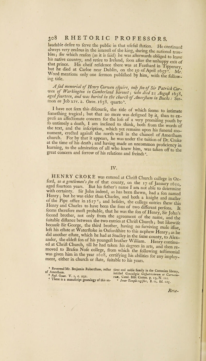 laudable defire to ferve the public in that ufeful ftation. He continued always very zealous in the interefl of the king, during the national trou¬ bles j for which reafon (as it is faid) he was afterwards oblio-ed to leave his native country, and retire to Ireland, foon after the unhappy exit of that prince. His cheif refidence there was at Feathard in Tipperary but he died at Carloe near Dublin, on the l o of April i6z'7\ Mr Wood mentions only one fermon publifoed by him, with the follow * ing title. ^Jad memorial of Henry Ctirwen efquire^ Only fon of Sir Patrick Cur- ^ven of Warhngton in Cumberland baronet; who died 21 Augud 16 8 aged fourteen, and was buried in the church of Amerjham in Bucks: Ser¬ mon on Job XIV. 2. Oxon. 1638. quarto \ I have not feen this difeourfe, the title of which feems to intimate fomething tragical; but that no more was defigned by it than to ex- prefs an affedlionate concern for the lofs of a very promifing youth bv fo untimely a death, I am inclined to think, both from the words of the text, and the infeription, which yet remains upon his funeral mo- nument, eredled againft the north wall in the chancel of Amerlham church. For by that it appears, he was under the tuition of Dr. Croke at the time of his death; and having made an uncommon proficiency in learning, to the admiration of all who knew him, was taken off to the great concern and forrow of his relations and freinds ^ IV. ^ HENRY CROKE was entered at Chrifi; Church college in iovd ^s a gentleman^s fon of that county, on the 17 of January 1610 aged fourteen years. But his father’s name I am not able to determine with certainty. Sir John indeed, as has been fhewn, had a fon named Henry; but he was elder than Charles, and both a knight and matter ^the Pipe office in 1617“; and befides, the college entries ffiew this Henry and Charles to have been the fons of two different perfons It feems therefore moft probable, that he was the fon of Henry Sir John’s fecond brother, not only from the agreement of the name, and the luitable diltance between the two entries at Chrift Church • but likewife becaufe Sir George, the third brother, having no furviving male iffue left his eftate at Waterfloke in Oxfordffiire to this nephew Henry • as he did another efiate, which he had at Studley in the lame county to Alex brother William. Henry continul ed at Chrift Church, till he had taken his degrees in arts, and then re¬ moved to Brafen Nofe college, from which the following teftimonial was given him in the year 1618, certifying his abilities for any implov- tnent, either in church or Rate, luitable to his years. of Co..on,-a„ library, : V. c. asa. 1 iiere is a manufenpt genealogy of this an- “ l,wr Temple regijier, B. u, fol. 125. Reve-