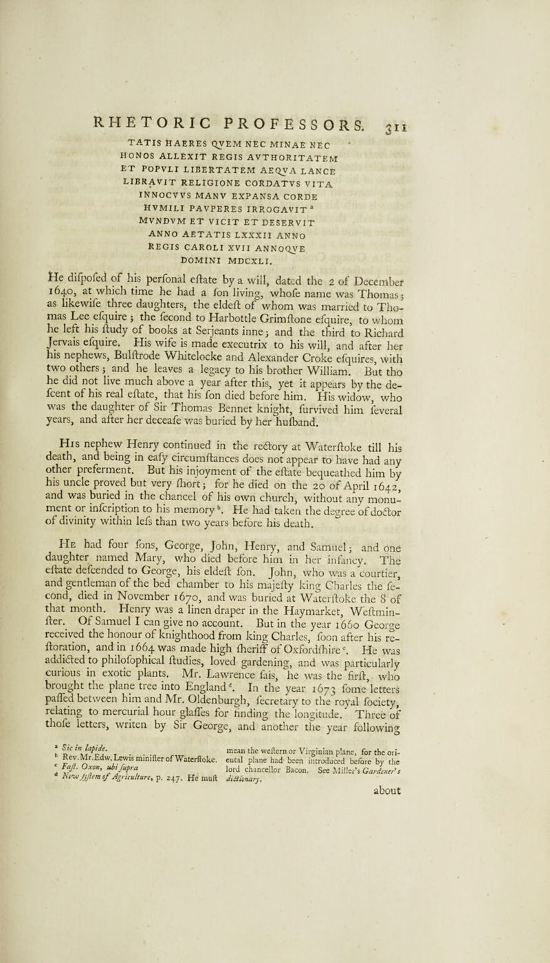 TATIS HAERES QVEM NEC MINAE NEC HONOS ALLEXIT REGIS AVTHORITATEM ET POPVLI LIBERTATEM AEC^A LANCE LIBRAVIT RELIGIONE CORDATVS VITA INNOCVVS MANY EXPANSA CORDE HVMILI PAVPERES IRROGAVIT “ MVNDVM ET VICIT ET DESERVIT ANNO AETATIS LXXXII ANNO REGIS CAROLI XVII ANNOQVE DOMINI MDCXLI. tie difpofed of his perfonal eflate by a will, dated the 2 of December 1640, at which time he had a fon living, whofe name was Thomas j as likewife three daughters, the eldeft of whom was married to Tho¬ mas Lee elquire j the lecond to Harbottle Grimftone efquire, to whom he left his ftudy of books at Serjeants inne^ and the third to Richard Jervais efquire. His wife is made executrix to his will, and after her his nephews, Bulftrode ^Vhitelocke and Alexander Croke elquires, with two others j and he leaves a legacy to his brother William. But tho he did not live much above a year after this, yet it appears by the de- fcent of his real eflate, that his fon died before him. His widow, who was the daughter of Sir Thomas Bennet knight, furvived him feveral years, and after her deceafe w^as buried by her hufband. His nephew Henry continued in the redlory at Waterfloke till his death, and being in eafy circumflances does not appear to have had any other preferment. But his injoyment of the eflate bequeathed him by his uncle proved but very fliort; for he died on the 20 of April 1642, and was buried in the chancel of his own churchy without any monu¬ ment or infcription to his memory ^ He had taken the decree of doctor of divinity within lefs than two years before his death. He had four fons, George, Johiij Henry, and Samuel; and one daughter named Mary, who died before him in her infancy. The eflate defcended to George, his eldefl fon. John, who was a courtier, and gentleman of the bed chamber to his majefly king Charles the fe- cond, died in November 1670, and was buried at Waterfloke the 8 of that month. Henry was a linen draper in the flay market, Weftmin- fler. Of Samuel I can give no account. But in the year 1660 George received the honour of knighthood from king Charles, foon after his re- floration, and in 1664 was made high flieriff of Oxfordfhire ^ He was addidled to philofophical fludies, loved gardening, and was particularly curious in exotic plants. Mr. Lawrence fkis, he was the firfl, who brought the plane tree into EnglandIn the year 1673 fome letters paffed between him and Mr. Oldenburgh, fecretary to the royal fociety, relating to mercurial hour glaffes for rinding the longitude. Three of thofe letters, writen by Sir George, and another the year following * Sic in lapide. Rev.Mr.Edw. Lewis minifter of Waterfloke. ' Fajl. Oxon, uhi fupra ■* Htnu Jyjiem of Agriculture, p. 247. He mull mean the wellern or Virginian plane, for the ori¬ ental plane had been introduced before by the lord chancellor Bacon. Sec Miller’s Gardener's didiionar)\ about