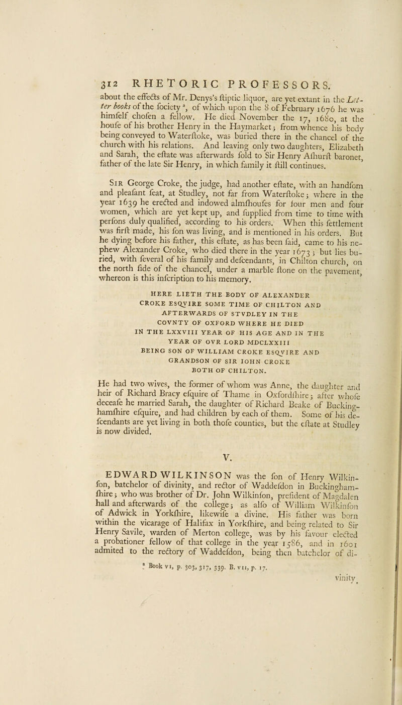 about the effects of Mr. Denys’s ftiptic liquor, are yet extant in the Let¬ ter books of the fociety, of which upon the 8 of February 1676 he was himfelf chofen a fellow. He died November the 17, 1680, at the houfe of his brother Henry in the Haymarket j from whence his body being conveyed to Waterftoke, was buried there in the chancel of the church with his relations. And leaving only two daughters, Elizabeth and Sarah, the eftate was afterwards fold to Sir Henry Alliurft baronet father of the late Sir Henry, in which family it ftill continues. Sir George Croke, the judge, had another eftate, with an handfom and pleafant feat, at Studley, not far from Waterftoke; where in the year 1639 he eredted and indowed almfhoufes for four men and four women, which are yet kept up, and fupplied from time to time with perfons duly qualified, according to his orders. When this fettlement was firft made, his fon was living, and is mentioned in his orders. But he dying before his father, this elfate, as has been faid, came to his ne¬ phew Alexander Croke, who died there in the year 1673 5 but lies bu¬ ried, with feveral of his family and defcendants, in Chilton church, on the north fide of the chancel, under a marble ftone on the pavement whereon is this infcription to his memory. HERE LIETH THE BODY OF ALEXANDER CROKE ESQVIRE SOME TIME OF CHILTON AND AFTERWARDS OF STVDLEY IN THE COVNTY OF OXFORD WHERE HE DIED IN THE LXXVIII YEAR OF HIS AGE AND IN THE YEAR OF OVR LORD MDCLXXIII BEING SON OF WILLIAM CROKE ESQVIRE AND GRANDSON OF SIR lOHN CROKE BOTH OF CHILTON. He had two wives, the former of whom was Anne, the daughter and heir of Richard Bracy efquire of Thame in Oxfordflfire; after whofe deceafe he married Sarah, the daughter of Richard Beake of Bucking- hamlhire efquire, and had children by each of them. Some of his de¬ fendants are yet living in both thofe counties, but the eftate at Studley is now divided. ^ V. EDWARD WILKINSON was the fon of Henry Wilkin- fon, batchelor of divinity, and redlor of Waddefdon in Buckingham- Ihire; who was brother of Dr. John Wilkinfon, prefident of Magdalen hall and afterwards of ^ the college; as alfo of William Wilkinfon of Adwick in Yorkfhire, likewife a divine. His father was born within the vicarage of Halifax in Yorkfhire, and being related to Sir Henry Savile, warden of Merton college, was by his favour elected a probationer fellow of that college in the year 1586, and in 1601 admited to the redtory of Waddefdon, being then batchelor of di- ! Book VI, p. 303,317, 339. B. VII, p. 17. vinity > 1. % .1