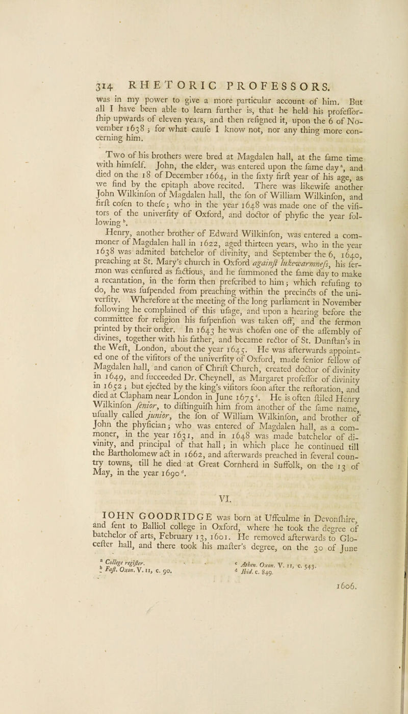 was in my power to give a more particular account of him. But all I have been able to learn further is, that he held his profeffor- fhip upwards of eleven years, and then resigned it, upon the 6 of No¬ vember 1638 3 for what caufe I know not, nor any thing more con¬ cerning him. Two of his brothers were bred at Magdalen hall, at the fame time with himfelf. John, the elder, was entered upon the fame day % and died on the 18 of December 1664, in the fixty firft year of his age, as we find by the epitaph above recited. There was likewife another John Wilkinfon of Magdalen hall, the fon of William Wilkinfon, and firfi; cofen to thefej who in the year 1648 was made one of the vifi- tors^ of the univerfity of Oxford, and dod:or of phyfic the year fol¬ lowing Henry, another brother of Edward Wilkinfon, was entered a com¬ moner of Magdalen hall in 1622, aged thirteen years, who in the year 1638 was admited batchelor of divinity, and September the 6, 1640, preaching at St. Mary’s church in Oxford againji lnkewarm?iefs^ his fer- mon was cenfured as factious, and he fummoned the fame day to make a recantation, in the form then prefcribed to him 3 which refufino- to do, he was fufpended from preaching within the precinfls of the uni¬ verfity. Wherefore at the meeting of the long parliament in November following he complained of this ufage, and upon a hearing before the committee for religion his fufpenfion was taken off, and the fermon printed by their order. In 1643 was chofen one of the affembly of divines, together with his father, and became red;or of St. Dunftan’s in the Weft, London, about the year 1645. was afterwards appoint¬ ed one of the vifitors of the univerfity of Oxford, made fenior fellow of IVIagdalen hall, and canon of Chrift C-hurch, created dodlor of divinity in 1649, and fucceeded Dr. Cheynell, as Margaret profeffor of divinity in 1632 3 hut ejedted by the king’s vifitors foon after the reftoration, and died at Clapham near London in June 1675 ^ He is often ftiled Henry Wilkinfon fenior^ to diftinguifh him from another of the fame name, ufually called junior, the fon of William Wilkinfon, and brother of John the phyfician3 who was entered of Magdalen hall, as a com¬ moner, in the year 1631, and in 1648 was made batchelor of di¬ vinity, and principal of that hall 3 in which place he continued till the Bartholornew adt in 1662, and afterwards preached in feveral coun¬ try towns, till he died at Great Cornherd in Suffolk, on the 13 of May, in the year 1690'’. VI. lOHN GOODRIDGE was born at Uffculme in Devonfliire, and fent to Balliol college in Oxford, where he took the degree of bachelor of arts, February 13, 1601. He removed afterwards to Glo- cefter hall, and there took his mailer’s degree, on the 30 of June ® College regifter. ^ Faji, OiKon.Y. n, c. 90. Athen. Oxon. V. II, C. 343. Ibid, c. 849. 1606.