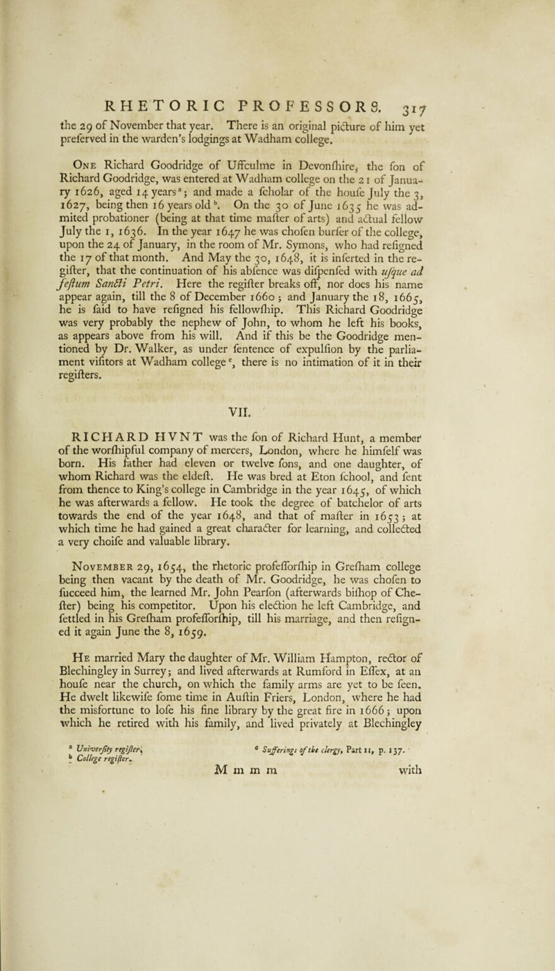 the 29 of November that year. There is an original pidiure of him yet preferved in the warden’s lodgings at Wadham college. One Richard Goodridge of Uffculme in Devonflilre,- the fon of Richard Goodridge, was entered at Wadham college on the 21 of Janua¬ ry 1626, aged 14 years and made a fcholar of the houfe July the 3, 1627, being then 16 years old ^ On the 30 of June 1635 he was ad- mited probationer (being at that time mafter of arts) and adual fellow July the I, 1636. In the year 1647 he was chofen burfer of the college, upon the 24 of January, in the room of Mr. Symons, who had refigned the 17 of that month. And May the 30, 1648, it is inferted in the re- gifter, that the continuation of his abfence was difpenfed with ujque ad fefium SanSii Petri. Here the regifter breaks off, nor does his name appear again, till the 8 of December 1660 ; and January the 18, 1665, he is faid to have refigned his fellowship. This Richard Goodridge was very probably the nephew of John, to whom he left his books, as appears above from his will. And if this be the Goodridge men¬ tioned by Dr. Walker, as under fentence of expulfion by the parlia*- ment vifitors at Wadham college % there is no intimation of it in their regifters. VII. ' RICHARD HVNT was the fbn of Richard Hunt, a member of the worfhipful company of mercers, London, where he himfelf was born. His father had eleven or twelve fons, and one daughter, of whom Richard was the eldeft. He was bred at Eton School, and fent from thence to King’s college in Cambridge in the year 1645, of which he was afterwards a fellow. He took the degree of batchelor of arts towards the end of the year 1648, and that of mafter in 16535 at which time he had gained a great charader for learning, and colleded a very choife and valuable library. November 29, 1654, the rhetoric profeflbrftiip In Greftiam college being then vacant by the death of Mr. Goodridge, he was chofen to fucceed him, the learned Mr. John Pearfon (afterwards biftiop of Che- fter) being his competitor. Upon his eledion he left Cambridge, and fettled in his Grefham profeflbrfhip, till his marriage, and then refign¬ ed it again June the 8, 1659. He married Mary the daughter of Mr. William Hampton, redor of Blechingley in Surrey; and lived afterwards at Rumford in Eftex, at an houfe near the church, on which the family arms are yet to be feen. He dwelt like wife fome time in Auftin Friers, London, where he had the misfortune to lofe his fine library by the great fire in 1666; upon which he retired with his family, and lived privately at Blechingley ® Univerjtty regiJleK * Sufferings of the clergy, Part ii, p. I37- ' ^ College regi(}er, M m m m with