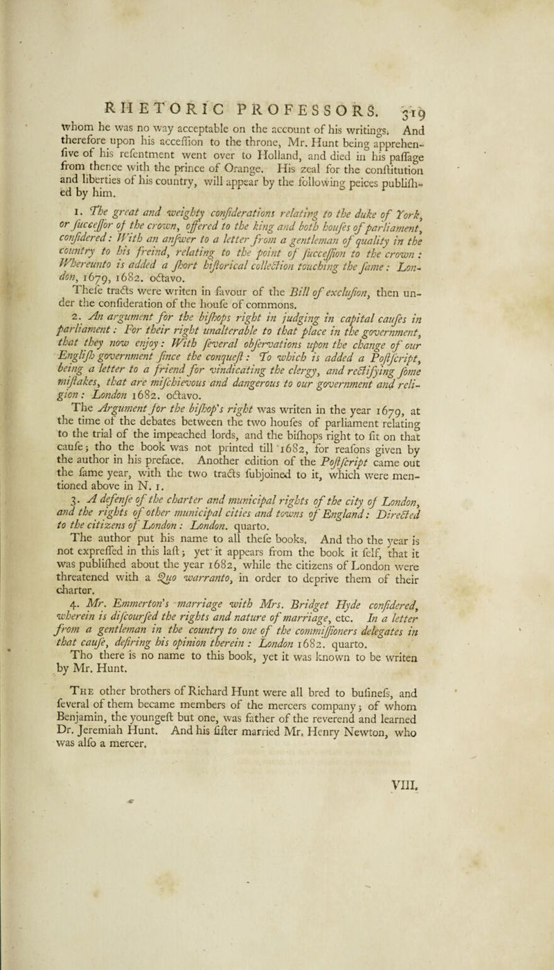 whom he was no way acceptable on the account of his writingSi And therefore upon his acceffion to the throne, Mr. Hunt being apprehen- five of his refentment went over to Holland, and died iif his paffage from thence with the prince of Orange. His zeal for the conditution and liberties of his country, will appear by the following peices publifli- ed by him. I . ’The great a7id weighty confideratiom relating to the duke of Tork^ or fuccefor oj the crown, offered to the king and both houfes of parliament, confidered: With an anfwer to a letter from a gentlenian of quality in the country to his ffeind, relating to the point of fucceffion to the crown t Whereunto is added a Jhort hifiorical colleBion touching the fame: Lon* don, 1679, 1682. odavo. Thefe tra6ls were writen in favour of the Bill of exclufion, then un¬ der the confideration of the houfe of commons. 2. ^ An argument for the biff ops right in judging in capital caufes in parliament: For their right unalterable to that place in the government, that they now enjoy: With feveral obfervations upon the change of our EngliJJj government fince the conquef: To which is added a Poffcript, being a letter to a friend for vindicating the clergy, and rediifying fome mijiakes, that are mifchievous and dangerous to our government and reli¬ gion: London 1682. oflavo. The Argument for the biffop s right was writen in the year 1679, at the time of the debates between the two houfes of parliament relating to the trial of the impeached lords, and the bifhops right to fit on that caufe i tho the book was not printed till‘1682, for reafons given by the author in his preface. Another edition of the Poffcript came out the fame year, with the two tradls fubjoined to it, which were men¬ tioned above in N. i. 3. A defenje of the charter and municipal rights of the city oj London, and the rights f other municipal cities and towns of England: DireBed to the citizens of London: London, quarto. The author put his name to all thefe books. And tho the vear is not expreffed in this lad; yef it appears from the book it felf, that it was publifhed about the year 1682, while the citizens of London were threatened with a ^0 warranto, in order to deprive them of their charter. 4. Mr. Emmerton's -marriage with Mrs. Bridget Hyde confidered, wherein is difcourfed the rights and nature of marriage, etc. In a letter from a gentleman in the country to one of the commiffioners delegates in that caufe, defining his opinion therein : London 1682. quarto. Tho there is no name to this book, yet it was known to be writen by Mr. Hunt. The other brothers of Richard Hunt were all bred to bufmefs, and feveral of them became members of the mercers company ^ of whom Benjamin, the younged but one, was father of the reverend and learned Dr. Jeremiah Hunt. And his dder married Mr. Henry Newton, who was alfo a mercer. VIII.