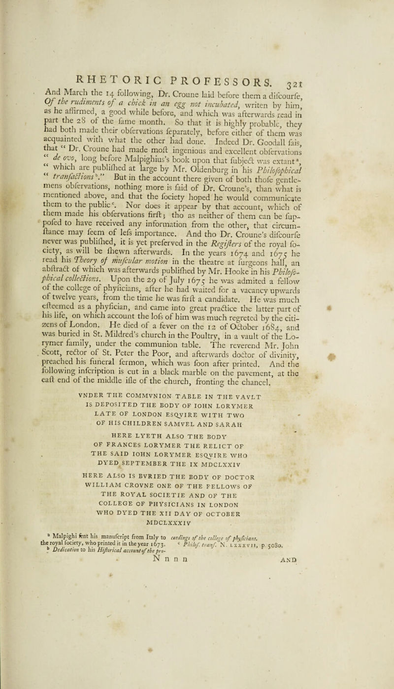 And March the 14 follovving. Dr. Croune laid before them a difcourfe, Oj the rudiments of a chick in an egg not incubated^ writen by him as he affirmed, a good while before, and which was afterwards read iri part the 28 of the fame month. So that it is highly probable, they had both made their obfervations feparately, before either of them was acquainted with what the other had done. Indeed Dr. Goodall fais, made moft ingenious and excellent oblervations deoyo, long before Malpighius’s book upon that fubjed; was extant which are publiffied at large by Mr. Oldenburg in his Fhilofophical tranjadfions But in the account there given of both thofe gentle¬ mens obfervations, nothing more is faid of Dr. Croune’s, than what is rnentioned above, and that the fociety hoped he would communicate them to the public‘s. Nor does it appear by that account, which of them maae his obfervations firff: j tho as neither of them can be fup- poled to have received any information from the other, that circum- fiance may feem of lels importance. And tho Dr. Croune’s dilcourfe never was publifhed, it is yet preferved in the Regifers of the royal fo¬ ciety, as will be fliewn afterwards. In the years 1674 and 1675 he read his Fheory of miijcular motion in the theatre at furgeons hall, an abftiad of which was afterwards publifhed by Mr. Hooke in his Philojb^ phical colleBions. Upon the 29 of July 1675 he was admited a fellow of the college of phyiicians, after he had waited for a vacanev upwards of twelve yeais, frorn the time he was firff; a candidate. He was much efteemed as a phyfician, and came into great pradice the latter part of his life, on which account the lofs of him was much regreted by the citi¬ zens of London. He died of a fever on the 12 of Odober 16^4, and was buried in St. Mildred s church in the Poultry, in a vault of the Lo- rymer family, under the communion table. Tiie reverend Mr. John Scott, redor of St. Peter the Poor, and afterwards dodor of divinity, preached his funeial fermon, which was loon after printed. And the following infciiption is cut in a black marble on the pavement, at the eaff; end of the middle ifle of the church, fronting the chancel. VNDER THE COMMVNION TABLE IN THE VAVLT IS DEPOSITED THE BODY OF lOHN LORYMER LATE OF LONDON ESQVIRE WITH TWO OF HIS CHILDREN SAMVEL AND SARAH HERE LYETH ALSO THE BODY OF FRANCES LORYMER THE RELICT OF THE SAID lOHN LORYMER ESQVIRE WHO DYED SEPTEMBER THE IX MDCLXXIV HERE ALSO IS BVRIED THE BODY OF DOCTOR WILLIAM CROVNE ONE OF THE FELLOWS OF THE ROYAL SOCIETIE AND OF THE COLLEGE OF PHYSICIANS IN LONDON WHO DYED THE XII DAY OF OCTOBER MDCLXXXIV Malpighi fent his manufcrlpt from Italy to ceedhtgs of the college of phyficians. the royal fociety, who printed it in the year 1673.  Philoftranf. N. lxxxvh, p, 5080. f DedteaUon to h\% Hiprical account of the pro- N n n n AND