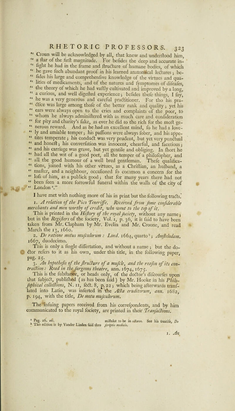 ** Croun will be acknowledged by all, that knew and underflood him, ‘ a ftar of the firfl magnitude. For belides the deep and accurate in- “ fight he had in the frame and ftrudture of humane bodies, of which he gave fuch abundant proof in his learned anatomical ledlures j be- fides his large and cornprehenfive knowledge of the virtues and qua¬ lities of medicaments, and of the natures and fymptomes of difeafes, the theory of which he had vaflly cultivated and improved by a long, “ a curious, and well digefted experience j befides thefe things, I fay, “ he was a very generous and careful pradtitioner. For tho his pra- “ dlice was large among thofe of the better rank and quality j yet his ears were always open to the cries and complaints of the poor, to “ whom he always adminiftered with as much care and conlideration “ for pity and charity’s fake, as ever he did to the rich for the moft ge- “ nerous reward. And as he had an excellent mind, fo he had a love- “ ly and amiable temper 3 his paffions were always fober, and his appe- “ tites temperate 3 his condudt was very prudent, but yet very punctual “ and honeft 3 his converfation was innocent, chearful, and facetious 5 “ and his carriage was grave, but yet gentile and obliging. In fhort he “ had all the wit of a good poet, all the temper of a philofopher, and “ all the good humour of a well bred gentleman. Thefe qualifica- tions, joined with his other virtues, as a Chriftian, an hufband, a “ mafter, and a neighbour, occafioned fo common a concern for the “ lofs of him,^ as a publick good 3 that for many years there had not “ been feen a more forrowful funeral within the walls of the city of “ London I have met with nothing more of his in print but the following tradts.' 1. A relation of the Pico Peneriffe. Received from fome confiderahle merchants and men worthy of credit^ who went to the top of it. This is printed in the Hijiory of the royal jbeiety^ without any name 3 but in the Regifters of the fociety, Vol. i, p. 36, it is faid to have been taken from Mr. Clapham by Mr. Evelin and Mr. Croone, and read March the 13, 1660. 2. De ratione motus 772iifciilonim : Lond. 1664, quarto'’3 Amfelodam, 1667, duodecimo. This is only a Angle dilTertation, and without a name 3 but the do- dtor refers to it as his own, under this title, in the following paper, pag. 25. 3. An hypothefis of the ftruBiire of a mufcle^ and the reafon of its con- tradiion : Read tn the ftirgeons theatre.^ ann. 1674, 1675. This is the fubftance, or heads only, of the dodtor’s difeourfes upon that fubjedt, publifhed ( as has been faid) by Mr. Hooke in his Philo- fophical colledlions^ N. ii, fedt. 8, p. 223 which being afterwards tranf- lated into Latin, was inferted in the A5la eruditoriim, ann. 1682, p. 194, with the title, De 7notu mujculorum. The infuing papers received from his correfpondents, and by him communicated to the royal fociety, are printed in their Pranfadlions. ® Pag. 26, etc. miftake to be in o£lavo. See his treatife, De ^ This edition is by Vander Linden faid thro feriptis medicis. I. Ajt