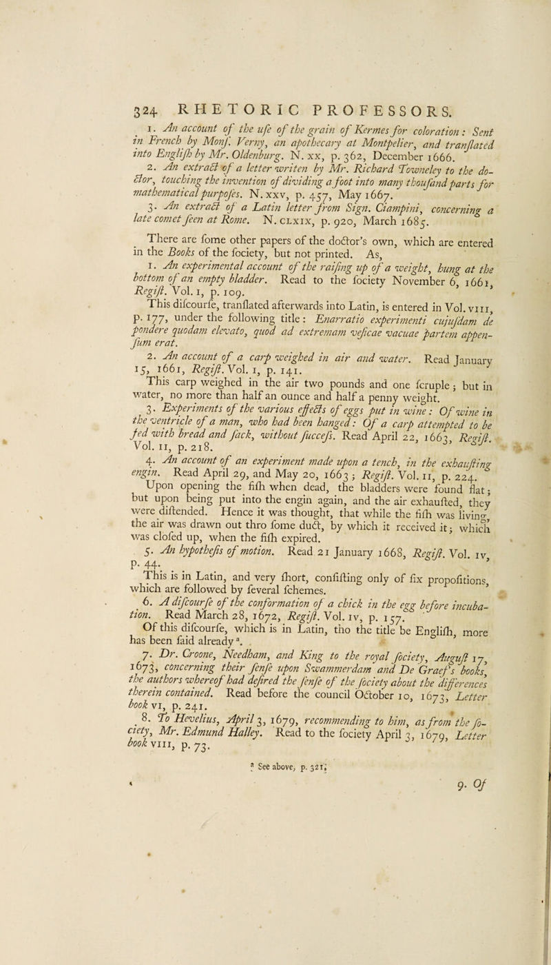 1. An account of the ufe of the grain of Kermes for coloration: Sent in French^ by MonJ. Verny^ an apothecary at Montpelier, and tranfated into Englif by Mr. Oldenburg. N. xx, p. 362, December 1666. 2. An extraSi of a letter writen by Mr. Richard Fowneley to the do- Bor, touching the invention of dividing a foot into many thoufand parti for mathematicalpurpofes. N. xxv, p. 457, May 1667. 3. An extraB of a Latin letter from Sign. Ciampini, concerninff a late comet feen at Rome. N. clxix, p. 920, March 1685, There are fome other papers of the dodlor’s own, which are entered in the Books of the fociety, but not printed. As, 1. An experimental account of the raifing up of a weight, hung at the bottom of an empty bladder. Read to the fociety November 6 1661 Regijl. Vol. I, p. 109. ’ * This difcourfe, tranflated afterwards into Latin, is entered in Vol. viii p. 177, under the following title: Enarratio experimenti cufifdam de pondere quodam elevato, quod ad extremam veficae vaciiae 'partem appen- fum erat. 2. An account of a carp weighed in air and water. Read January 15, 1661, RegiJi.Yol. i, p. 141. This carp weighed in the air two pounds and one fcruple; but in water, no more than half an ounce and half a penny weight. 3. Experiments of the various efeBs of eggs put in wine: Of wine in the ventricle of a man, who had been hanged: Of a carp attempted to be fed with bread and fack, without fuccefs. Read April 22, 1663, ReAfl. Vol. II, p. 218. ’ ‘ 4. An account of an experiment made upon a tench, in the exhaifting engin. Read April 29, and May 20, 1663 ; Regift. Vol. ii, p. 224. Upon opening the_ fiih when dead, the bladders were found flat; but upon being put into the engin again, and the air exhaufted, they were difl:ended. Hence it was thought, that while the fifli was livino-, the air was drawn out thro fome duSt, by which it received itj whicli was doled up, when the filh expired. 5. An hypothefts of motion. Read 21 January 1668, Regi/l. Vol iv P* 44*. This is in Latin, and very Ihort, confining only of fix propofitions which are followed by feveralfchemes. ^ ^ ’ 6. A difcourfe of the conformation of a chick in the egg before incuba¬ tion. Read March 28, 1672, Regift. Vol. iv, p. 157. Of this difcourfe, which is in Latin, tho the title be Enelilh more has been faid already ’ 7. ^ Dr. Croone, Needham, and King to the royal fociety, Auguft ly, 1673, concerning their fenfe upon Swammerdam and De Graef s books, the authors whereof had deftred the fenfe of the fociety about the dift'erence] therein contained. Read before the council Odober 10, 167?, Letter book VI, p. 241. ' ^ _ 8. Fo Hevelius, April 3, 1679, recommending to him, as from the fo¬ ciety, Mr. Edmund Halley. Read to the fociety April -2 1670 Letter bookyiii, ^ * See above, p. 321; 9- 0/