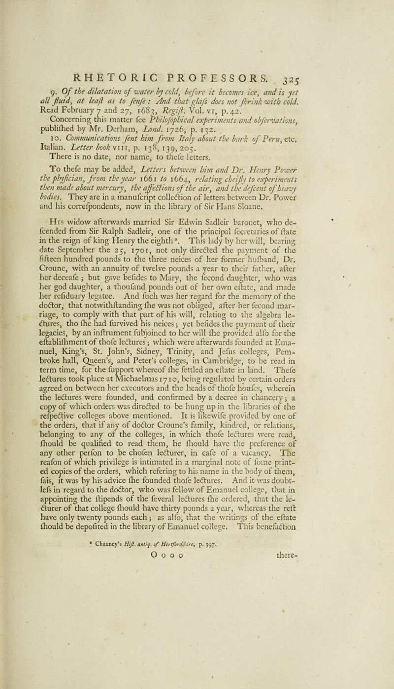 9. Of the dilatation of 'wafer by cold^ before it becomes ice, and is yet all futd, at leaf as to fenfe : And that glafs does not f:rink 'with cold. Read February 7 and 27, 1683, Regif. Vol. vi, p. 42. Concerning this matter fee Philojophical experiments and obfn'vationSy publifhed by Mr. Derham, Lo?id. 1726, p. 132. 10. Communications fent him from Italy about the bark of Peru, etc. Italian. Letter book viii, p. 138, 139, 205. There is no date, nor name, to thefe letters. To thefe may be added. Letters bet'ween him and Dr. Henry Po'iver the phyf dan, from the year 1661 to 1664, relating cheifiy to experiments then made about mercury, the affeliions of the air, and the defcent of heavy bodies. They are in a manufcript colled:ion of letters between Dr. Power and his correfpondents, now in the library of Sir Plans Sloane. His widow afterwards married Sir Edwin Sadleir baronet, who de-* fcended from Sir Ralph Sadleir, one of the principal fecretaries of flate in the reign of king Henry the eighth This lady by her will, bearing date September the 25, 1701, not only direfted the payment of the fifteen hundred pounds to the three neices of her former hufband, Dr. Croune, with an annuity of twelve pounds a year to their father, after her deceafe j but gave befides to Mary, the fecond daughter,. who was lier god daughter, a thoufand pounds out of her own ellatc, and made her refiduary legatee. And fuch was her regard for the memory of the dodtor,' that notwithftanding Ihe was not obliged, after her fecond mar¬ riage, to comply with that part of his will, relating to the algebra le- (ftures, tho (he had furvived his neices; yet befides the payment of their legacies, by an inftrument fubjoined to her will fhe provided alfo for the eftabliQiment of thofe ledtures; which w'ere afterwards founded at Ema¬ nuel, King’s, St. John’s, Sidney, Trinity, and Jefus colleges, Pem¬ broke hall, Queen’s, and Peter’s colleges, in Cambridge, to be read in term time, for the fupport whereof fhe fettled an eftate in land. Thefe ledtures took place at Michaelmas 1710, being regulated by certain orders agreed on between her executors and the heads of thofe houfcs, wherein the ledtures were founded, and confirmed by a decree in chancery; a copy of which orders was diredted to be hung up in the libraries of the refpedtive colleges above mentioned. It is likewife provided by one of the orders, that if any of dodtor Croune’s family, kindred, or relations, belonging to any of the colleges, in which thofe ledtures were read, fliould be qualified to read them, he fliould have the preference of any other perfon to be chofen ledturer, in cafe of a vacancy. The reafon of which privilege is intimated in a marginal note of fome print¬ ed copies of the orders, which refering to his name in the body of them, fais, it was by his advice fhe founded thofe ledtures. And it was doubt- lefs in regard to the dodtor, who was fellow of Emanuel college, that in appointing the ftipends of the feveral ledtures fhe ordered, that the le- durer of that college fhould have thirty pounds a year, whereas the reft have only twenty pounds each j as alfo, that the wnitings of the eftate fliould be depofited in the library of Emanuel college. This benefadtion * Chauncy’s Hijl, antiq. of Hertfordj7nre, p. 397. O o o o there-