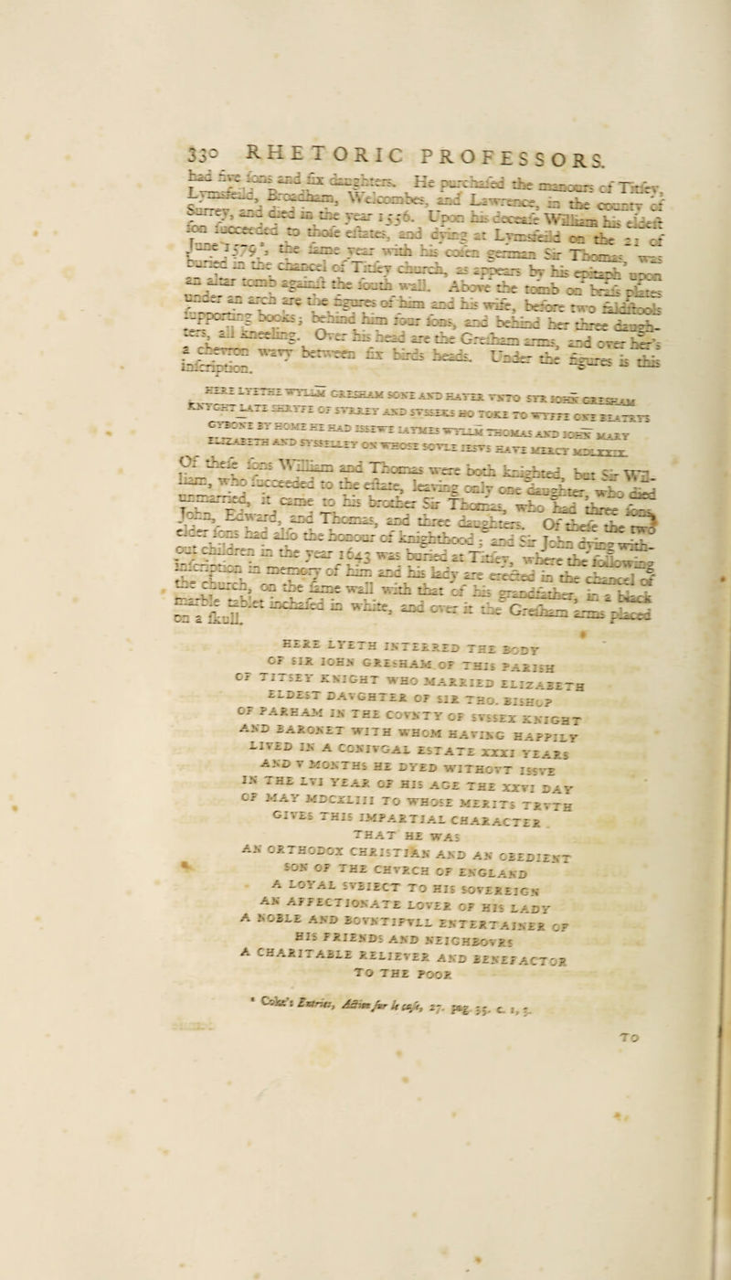 the niaiccn cl Tmir, ^'i e^coabes, £iid Lewreoce, b the countr a ‘hn'e- ’ jF*- i556- <-p3Q hh cecesLi'e ^fe^,-. JOT jucceeu^a to ttscae eii^ies, ead driai et LTrcaeiid o the -i at r' . ,-:/9 3 VCLT Tvitii ms emeu eenn^ Sir TnomR^ tt': bun^ m iiic cn^^e^i of Tidcv church, 2S iphezrs bv hh eoh=ph''ii'vJ icmD RgRimr the loHth wall. Above the ti^b on b4i^ rkies -f- ^Ih? '-i behiad her three tkaeh- je.j, aJ J^neehag. Orer hs aead ere the Grtiaa anas tad over air's a chevTOT wavy benveea tv bl-ds heads, Uaier the -—- k%- inlcriDtion. -5-^' ^ ^ PToJi C-iU LLi£ SOSjlAXD daATiS. VJCTO rri J03S- GIESEAM KXTGR. mXT SHI.TTE OI mjLZT iXS 5T£££S^ ao TO^ 70 -STTFl CJTT xt_x^v5 gi'bo.vi it dhOMT kt eai) issrwT ajo iox^^T ^ r^-ZTH A.VD n-SSEIiXT OK VrEOSX SOVEX IXSV£ HAVE ESicT ^ ■pomEs were both kilhhzcd, but Sir W^.. vrh^ Heicceeacd to eikie, letTkg onlv ooe hEiiEhter wh-o ckd nn^.L^’-ned, it cant to his brother Sir Thcr^-* -w-Vr T. - ’e John, Edward, and Thomas, and tL-ce daaahter^ ^ OVrJ?^ Cider ions had alio the honour of knkhthood^d^^~ ^ - a ^-hle ^b;et inehafed in white, and ^ ‘ E*»aeeiO i-T'ETH IKTZEREI) THE BODY OF SIR lOEK GRESHAM OE THIS PARISH C? TITSEl RKJGHT WHO MARRIED ELIZ^RE-g ZLDEST DATGHTER OF UR TBO. BISkJ? OF PARE AM IK TEE COVKTY OF STSSEX RKIGHT A.vn BAROKET WITH WHOM HAVIKG HAPPILY ilYED IK A eCKIVGAL ESTATE XXXI YEARS AKD T MOKTHS HE DYED W'lTHOTT IS5VE IS THE LTI YEAR OJ HIS AGE TEE XXVI DAY OF MAY MDCXLIII TO WHOSE MERITS TRVJH gives this impartial character that he was AK ORTHODOX CHRISTIAK AKD AK GBEDIEKT SOK OF THE CHTRCH OF EKGLAKD A LOYAL SVEIECT TO HIE SOVEREIGN AK AFFECTJOKATE LOVER OF HIS LADY A KOBLE AKD ROVKTIFTLL RKTERTAIKER OF HIS FRIENDS AKD KEIGHBOVR! A CHARITABLE RELIEVER AND BENEFACTOR To THE POOR * C&amp;ke’s Ettru:, A^n^UceSt^ z-j. f&amp;g 55, c. 1, 5. 7 O