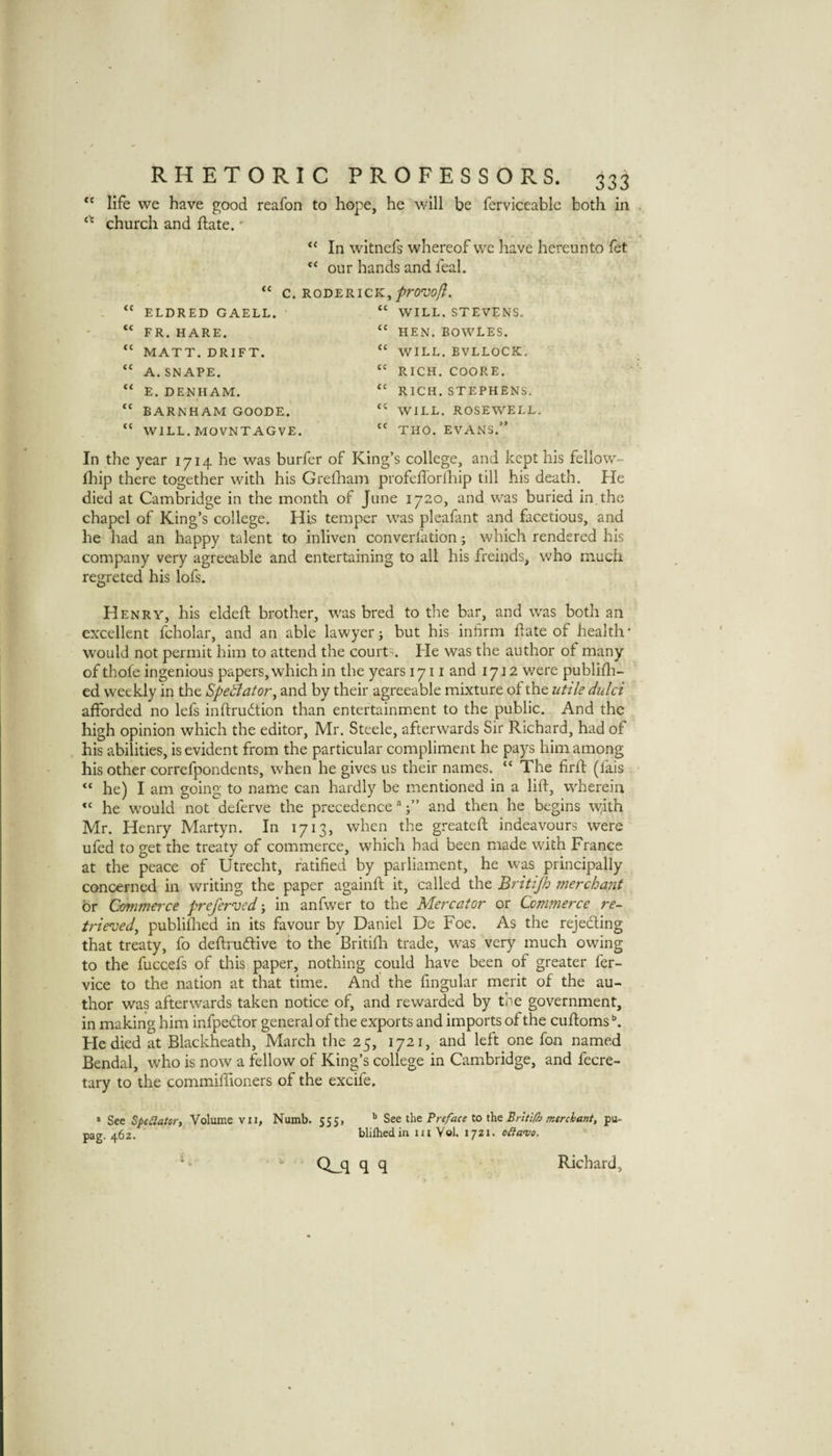 life we have good reafon to hope, he will be ferviceable both in church and ftate. In witnefs whereof we have hereunto fet “ our hands and feal. C. RODERICK, ELDRED GAELL. “ WILL. STEVENS. “ HEN. BOWLES. “ WILL. BVLLOCK, “ RICH. COORE. “ RICH. STEPHENS. “ FR. HARE. “ MATT. DRIFT. “ A.SNAPE. “ E. DENHAM. “ BARNHAM GOODE. “ WILL. MOVNTAGVE WILL. ROSEWELL “ THO. EVANS.” In the year 1714 he was burfer of King’s college, and kept his fellow- Ihip there together with his Greiham profeflbrlhip till his death. He died at Cambridge in the month of June 1720, and was buried in.the chapel of King’s college. His temper was pleafant and facetious, and he had an happy talent to inliven converfation; which rendered his company very agreeable and entertaining to all his freinds, who much regreted his lofs. Henry, his elded: brother, was bred to the bar, and was both an excellent fcholar, and an able lawyer ^ but his infirm date of health* would not permit him to attend the courts. He was the author of many of thofe ingenious papers, which in the years 1711 and 1712 were publidi- ed weekly in the Spectator ^ and by their agreeable mixture of the utile dulci afforded no lefs indrudion than entertainment to the public. And the high opinion which the editor, Mr. Steele, afterwards Sir Richard, had of his abilities, is evident from the particular compliment he pays him among his other correfpondents, when he gives us their names. “ The fird (fais “ he) I am going to name can hardly be mentioned in a lid, wherein he would not deferve the precedence'';” and then he begins W/ith Mr. Henry Martyn. In 1713, when the greated indeavours were ufed to get the treaty of commerce, which had been made with France at the peace of Utrecht, ratified by parliament, he was principally concerned in writing the paper againd it, called the Britijh merchant or Commerce preferved; in anfwer to the Mercator or Commerce re¬ trieved, publidied in its favour by Daniel De Foe. As the rejeding that treaty, fo dedrudive to the Britidi trade, was very much owing to the fuccefs of this paper, nothing could have been of greater fer- vice to the nation at that time. And the fingular merit of the au¬ thor was afterwards taken notice of, and rewarded by tne government, in making him infpedor general of the exports and imports of the cudoms He died at Blackheath, March the 25, 1721, and left one fon named Bendal, tvho is now a fellow of King’s college in Cambridge, and fecre- tary to the commifiioners of the excife, » See SpeSlator, Volume vii, Numb. 555, Set Preface to thz Britiff? merchant, pu- pag. 46 z. CLq q q Richard,