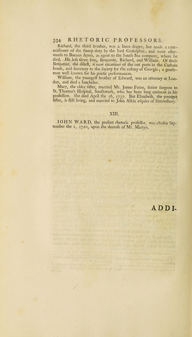 Richard, the third brother, was a linen draper, but made a com- miffioner of the ftamp duty by the lord Godolphin j and went after¬ wards to Buenos Ayres, as agent to the South Sea company, where he died. He left three fons, Benjamin, Richard, and William. Ofthefe Benjamin, the eldeft, is now examiner of the out ports in the Cuflom houfe, and fecretary to the fociety for the colony of Georgia j a gentle¬ man well known for his poetic performances. William, the youngeft brother of Edward, was an attorney at Lon¬ don, and died a batchelor. Mary, the elder lifter, married Mr. James Feme, fenior furgeon to St. Thomas’s Holpiral, Southwark, who has been long eminent in his profeftion. She died April the i6, 1737* But Elizabeth, the younger lifter, is ftill living, and married to John Alkin efquire of Shrewlbury. XIII. IO H N WARD, the prefent rhetoric profeftbr, was chofen Sep¬ tember the I, 1720, upon the deceafe of Mr. Martyn. ADDI-