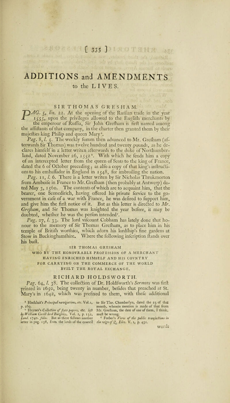 ADDITIONS and AMENDMENTS to the L I V E S. SIRTHOMASGRESHAM. PAG. 5, hn. 22. At the opening of the Rulhan trade in the year 1555, upon the privileges allowed to the Englilh merchants by the emperour of Ruffia, Sir John Grefham is firft named among the affiftants of that company, in the charter then granted them by their majedies king Philip and queen Mary\ Pag. 8, /. 5. The weekly fumm then advanced to Mr. Grelliam (af¬ terwards Sir Thomas) was twelve hundred and twenty pounds, as he de¬ clares himfelf in a letter writen afterwards to the duke of Northumber¬ land, dated November 26, 1552'’. With which he fends him a copy of an intercepted letter from the queen of Scots to the king of France, dated the 6 of Odober preceding; as alfo a copy of that king’s inftructi- onsto his embaffador in England in 1548, for imbroiling the nation. Pag. 11, /. 6. There is a letter writen by Sir Nicholas Throkmorton from Amboife in France to Mr. Greflaam (then probably at Antwerp) da¬ ted May 3, 1560. The contents of which are to acquaint him, that the bearer, one Sconedirich, having offered his private fervice to the go¬ vernment in cafe of a war with France, he was defired to fupport him, and give him the firfl notice of it. But as this letter is direded to Mr. Grejham^ and Sir Thomas was knighted the year before, it may be doubted, whether he was the perfon intendeds Pag. 27, /. 33. The lord vifeount Cobham has lately done that ho¬ nour to the memory of Sir Thomas Greflaam, as to place him in his temple of Britifh worthies, which adorn his lordfliip’s fine gardens at Stow in Buckinghamfliire. WTere the following infeription (lands over his bufl. SIR THOMAS GRESHAM WHO BY THE HONOVRABLE PROFESSION OF A MERCHANT HAVING ENRICHED HIMSELF AND HIS COVNTRY FOR CARRYING ON THE COMMERCE OF THE WORLD BVILT THE ROYAL EXCHANGE. RICHARD HOLDSWORTH. Pag. 64, /. 38. The colledion of Dr. Holdfworth’s Sermons was firfl Tinted in 1650, being twenty in number, befides that preached at St. Tary’s in 1642, which was prefixed to them, with thefc additional ® Hackluit’s Principal navigations, etc. Vol.i, p. 269. ** Haynes’s ColleBion of fate papers, etc. lef} by William Ctcill lord Burghley, Vol. i, p. 132, Land. 1740. folio. But as there follows another letter in pag. 138, from the lords of the council to Sir Tho. Chamberlyn, dated the 23 of that month, wherein mention is made of that from Mr. Grelham, the date of one of them, I think, muft be wrong. ' Forbes’s Viewo of the public tranfadlions in the reign of ^ Eliz. V. i, p. 431. words