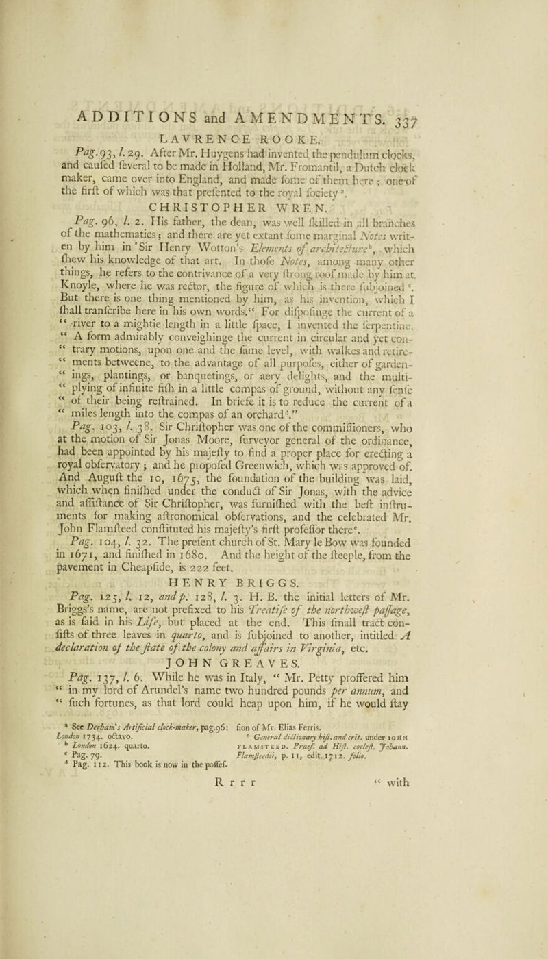 LAVRENCEROOKE. 93 > 29. After Mr. Huygens had invented the pendulum clocks, and cauled feveral to be made in Holland, Mr. Fromantil, a Dutch clock maker, came over into England, and made fome of them here ; onc-of the firft of which was that prefented to the royal fociety ^ CHRISTOPHER W R E N. ' Pag. 96, /. 2. His father, the dean, was well lEilled in all branches of the mathematics 5 and there are yet extant fome marginal Notes writ- en by him in Sir Henry Wotton’s Plemcnts oj archtteSlure^which fhew his knowledge of that art. In thofe Notes^ among many other things, he refers to the contrivance of a very Ifiong roof made by him at. Knoyle, where he was redlor, the figure of whicli is there fubjoined But there is one thing mentioned by him, as his invention, which I fliall tranferibe here in his own words.“ For difpofinge the current of a “ river to a mightie length in a little fpace, I invented the ferpentine. A form admirably conveighinge the current in circular and yet con- “ trary motions, upon one and the fame level, with walkes and retirc- “ ments betweene, to the advantage of all purpofes, either of garden- “ irigs, plantings, or banquetings, or aery delights, and tlie multi- “ plying of infinite fidi in a little coinpas of ground, without any fenfc “ of their being reftrained. In briefe it is to reduce the current of a “ miles length into the compas of an orchard‘s.” Pag. 103, /. 38. Sir Chriflopher was one of the cornmiffioners, who at the motion of Sir Jonas Moore, furveyor general of the ordinance, had been appointed by his majelly to find a proper place for erecting a royal obfervatory ; and he propofed Greenwich, which was approved of. And Auguft the 10, 1675, foundation of the building was laid, which when finifhed under the condud; of Sir Jonas, with the advice and afliflance of Sir Chriflopher, was furnifhed with the beft inftru- ments for making aftronomical obfervations, and the celebrated Mr. John Flamffeed conflituted his majefly’s firfl profefTor there'. Pag. 104, /. 32. Theprefent church of St. Mary leBow was founded in 1671, and finifhed in 1680. And the height of the fiieeple, from the pavement in Cheapfide, is 222 feet. HENRY BRIGGS. Pag^ 125, /. 12, andp. 128, /. 3. H. B. the Initial letters of Mr. Briggs’s name, are not prefixed to his Treatife of the northweji paffage^ as is faid in his Life^ but placed at the end. This fmall trad con- lifts of three leaves in quarto^ and is fubjoined to another, intitled A declaration of the date of the colony and affairs in Virginia^ etc. , JOHN GREAVES. Pag. 137, /. 6. While he was in Italy, “ Mr. Petty proffered him in my lord of Arundel’s name two hundred pounds per annum, and “ fuch fortunes, as that lord could heap upon him, if he would flay * See Derham's Artificial clock-maker, pag.g6: fion of Mr, Elias Ferris. London oftavo. '■ General diCiionary hiji.andcrit. under loHn *’ London 1624. quarto. Flamsteed. Praef. ad Hfi. coeleji. Johann. 79 Flamfieedii, p. 11, folio. ^ Pag. 112. This book is now in thepoffef- R r r r with