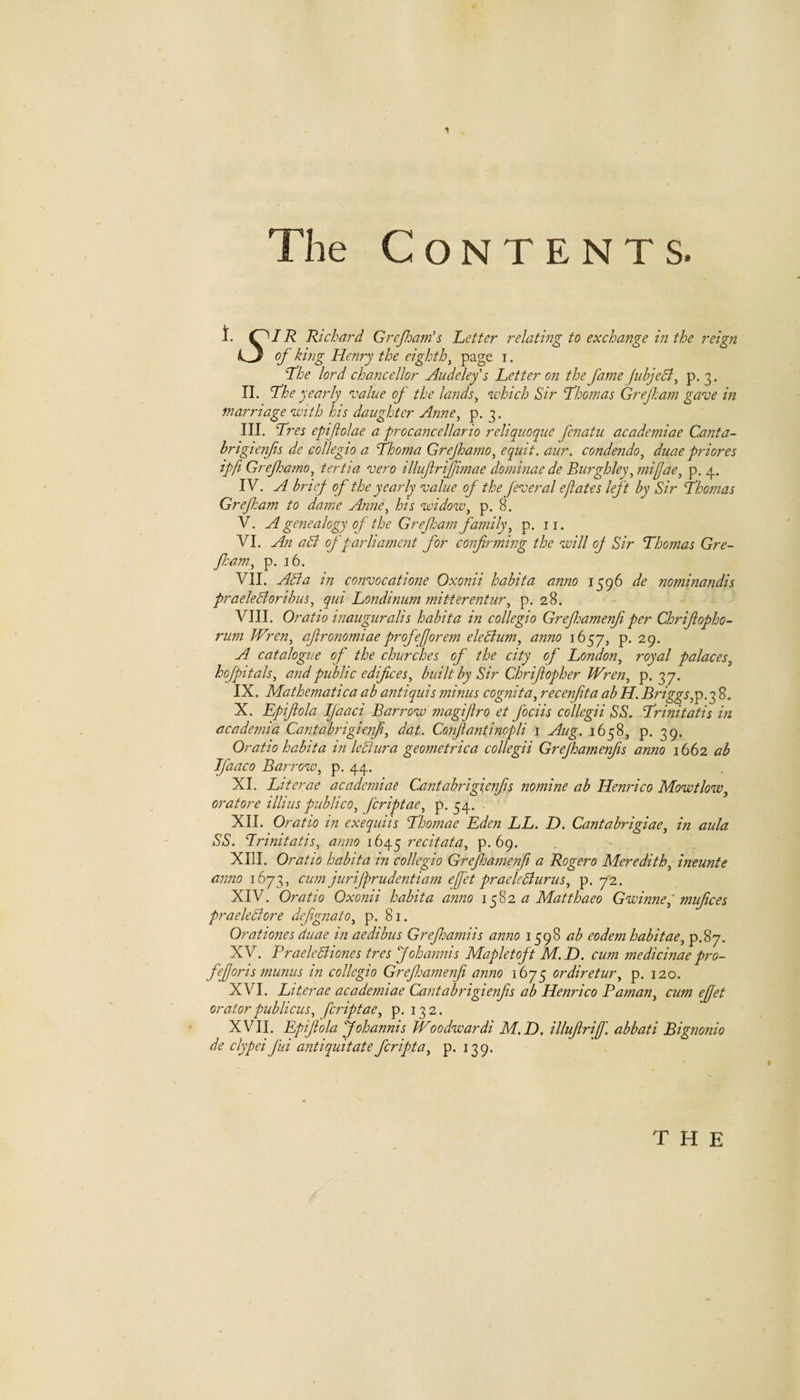 The Contents. t. 0/7? Richard Grejliam's Letter relating to exchange m the reign 1^3 of king Henry the eighth^ i • Lhe lord chancellor Audelefs Letter on the fame fubjeck, p. 3. IL Lhe yearly value of the lands^ which Sir Lhomas Grejham- gave in marriage with his daughter Anne^ p. 3. III. Lres epifolae a procancellario reliquoque fenatu academiae Canta- hrigienjis de collegia a fhoma Grejhamo^ equit. aur, condendo^ duae priores ipfi Grejharno, tertia vero illufrijjimae dominae de Burghley^ miffae^ p. 4. IV. A brief of the yearly value of the fever al eft ate s left by Sir Lhomas Grefham to dame Anne^ his widow^ p. 8. V. A genealogy of the Gref am family, p. ii. VI. An aSt of parliament for confirming the will of Sir Thomas Gre- fl:am, p. 16. VII. Asia in convocatione Oxonii habita anno 1596 de nominandis praeleStoribus, qui Londinum mitterentur, p. 28. VIII. Oratio inauguralis habita in collegia Greflmmerfi per Chrifiopho- rum Wren, afironomiaeprofeforem eleSium, anno 1657, p. 29. A catalogue of the churches of the city of London, royal palaces, hofpitals, and public edifices, built by Sir Chrifiopher Wren, p. 37. IX. Mathematica ab antiquis minus cognita, recenfita ab H. Briggs,p.q 8. X. Epifiola IJaaci Barrow magifiro et fociis collegii SS. Trinitatis in academia Cantabrigienfi, dat. Confiantinopli i Aug. 1658, p. 39. Oratio habita in leStura geometrica collegii Grefhamenfis anno 1662 ab Jfaaco Barrow, p. 44. XI. Literae academiae Cantabrigienfis nomine ab Henrico Mowtlow, oratore illius publico, fcriptae, p. 34. XII. Oratio in exequiis Thomae Eden LL. D. Cantabrigiae, in aula SS. Trinitatis, anno 1645 recitata, p. 69. XIII. Oratio habita in collegia Grejhamenfi a Rogero Meredith, ineunte anno 1673, cum jurifprudentiam efet praeleSiurus, p. 72. XIV. Oratio Oxonii habita anno \ a Matthaeo Gwinne, mufices praeleStore defignato, p. 81. Orationes duae in aedibus Grefidamiis anno 1598 ab eodem habitae, p.87. XV. PraeleBiones tres Johannis Mapletoft M. D. cum medicinae pro- fiefioris munus in collegia Greflsamenfi anno 1675 ordiretur, p. 120. XVI. Literae academiae Cantabrigienfis ab Henrico Raman, cum ejfet oratorpublicus, fcriptae, p. 132. XVII. Epifiola Johannis Woodwardi M.D. illufirif. abbati Bignonio de clypei J'ui antiquit ate fcripta, p. 139. the