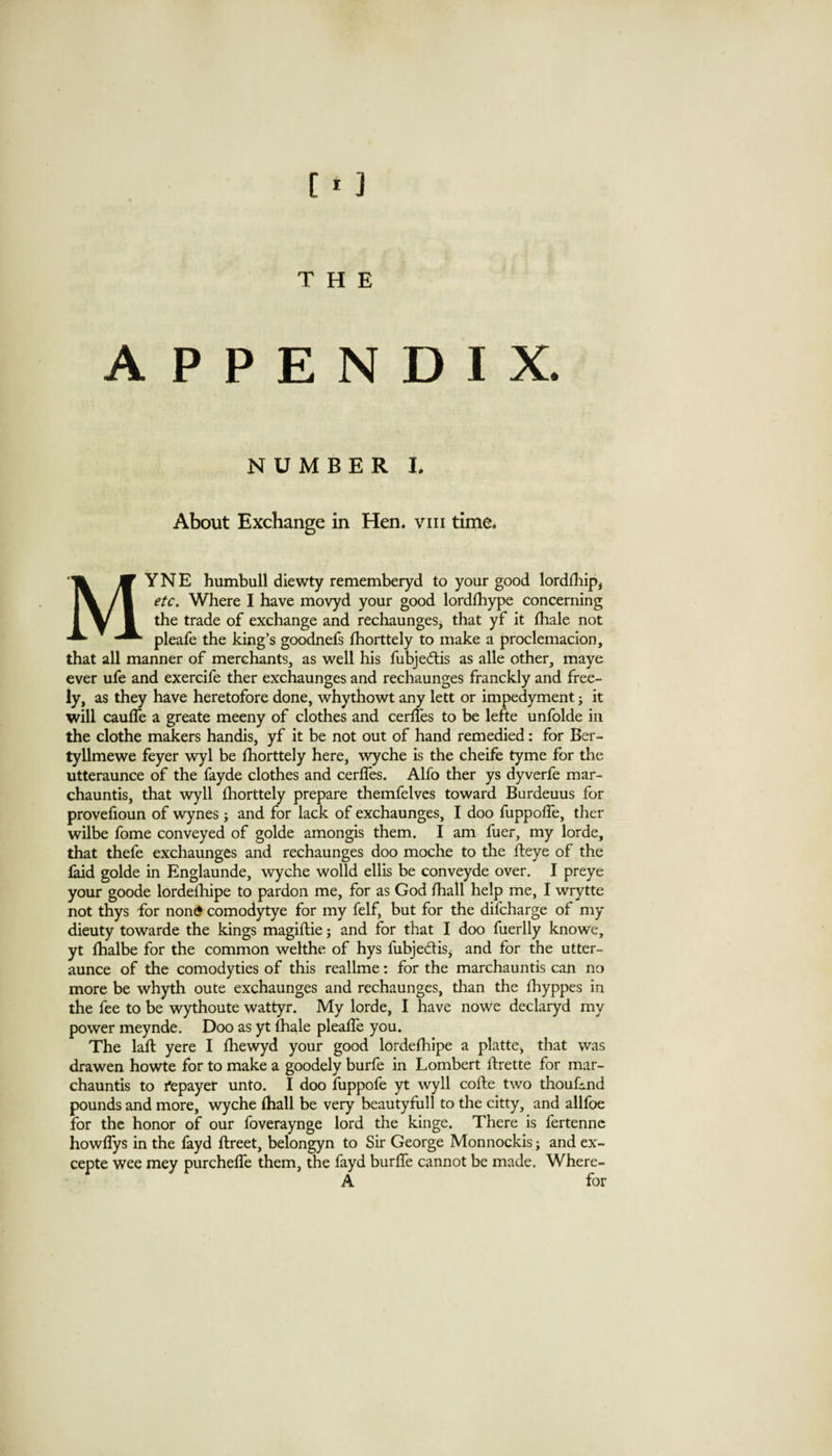 APPENDIX. NUMBER I. About Exchange in Hen. viii time. MYNE humbull diewty rememberyd to your good lorddiipi etc. Where I have movyd your good lordfhype concerning the trade of exchange and rechaunges, that yf it fhale not pleafe the king’s goodnefs fhorttely to make a proclemacion, that all manner of merchants, as well his fubje<flis as alle other, maye ever ufe and exercife ther exchaunges and rechaunges franckly and free¬ ly, as they have heretofore done, whythowt any lett or impedyment; it will caufle a greate meeny of clothes and cerlTes to be lefte unfolde in the clothe makers handis, yf it be not out of hand remedied: for Ber- tyllmewe feyer wyl be fhorttely here, \vyche is the cheife tyme for the utteraunce of the fayde clothes and cerffes. Alfo ther ys dyverfe mar- chauntis, that wyll fhorttely prepare themfelves toward Burdeuus for provefioun of wynes ; and for lack of exchaunges, I doo fuppoffe, ther wilbe fome conveyed of golde amongis them. I am fuer, my lorde, that thefe exchaunges and rechaunges doo moche to the fleye of the laid golde in Englaunde, wyche wolld ellis be conveyde over. I preye your goode lordefhipe to pardon me, for as God fhall help me, I wrytte not thys for nond comodytye for my felf, but for the difcharge of my dieuty towarde the kings magiftie; and for that I doo fuerlly knowe, yt fhalbe for the common welthe of hys fubjediSj and for the utter¬ aunce of the comodyties of this readme: for the marchauntis can no more be whyth oute exchaunges and rechaunges, dian the fhyppes in the fee to be wythoute wattyr. My lorde, I have nowe declaryd my power meynde. Doo as yt fhale pleaffe you. The lall yere I fhewyd your good lordefhipe a platte, that was drawen howte for to make a goodely burfe in Lombert flrette for mar¬ chauntis to fepayer unto. I doo fuppofe yt wyll cofte two thoufmd pounds and more, wyche fhall be very beautyfull to the citty, and allfoe for the honor of our foveraynge lord the kinge. There is fertenne howflys in the fayd flreet, belongyn to Sir George Monnockis; and ex- cepte wee mey purcheffe them, the fayd burffe cannot be made. Where- A for