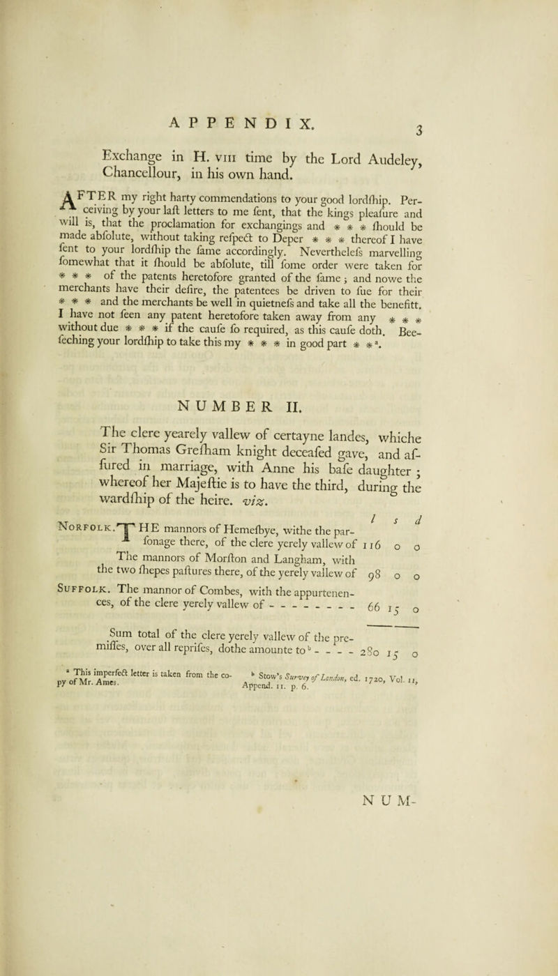 3 Exchange in H. viii time by the Lord Aiideley, Chancellour, in his own hand. A FTER my right harty commendations to your good lordfliip. Per- ceiving byyourlafl letters to me fent, that the kings pleafure and will is, that the proclamation for exchangings and * * ai Ihould be made abfolute, without taking refped: to Deper * * thereof I have fent to your lordfhip the fame accordingly. Neverthelefs marvelling fomewhat that it lliould be abfolute, till fome order were taken for of the patents heretofore granted of the fame; and nowe the merchants have their delire, the patentees be driven to fue for their * * * and the merchants be well in quietnefs and take all the benefitt. I have not feen any patent heretofore taken away from any * * without due if the caufe fo required, as this caufe doth. Bee- feching your lordfhip to take this my in good part * iff NUMBER II. Tlie clere yearely vallew of certayne landes, whiche Sir Thomas Grefham knight deceafed gave, and af- flired in marriage, with Anne his bale daughter • whereof her Majeftie is to have the third, during the wardfhip of the heire. Norfolk.'^ HE mannors of Hemelhye, withe the par- ^ ^ -*• fonage there, of the clere yerely vallew of 116 o o The manners of Morlion and Langham, with the two IhepespaftLires there, of the yerely vallew of 98 o o Suffolk. The manner of Combes, with the appurtenen- ces, of the clere yerely vallew of-66 15 o Sum total of the clere yerely vallew of the milles, over all reprifes, dothe amounte to*' - - pre- - - 280 ly o » This imperfeft letter is taken from the co¬ py of Mr. Ames. ^ Stow’s Survey of London, ed. 1720, Vol. 11 Append, ii. p. 6. ' N U M-