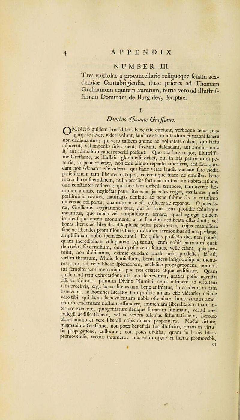NUMBER III. Tres epiftolae a procancellario reliquoque fenatu aca- demiae Cantabrigieniis, duae priores ad Thomam Grelliamum equitem auratum, tertia vero ad illuftrif- Bmam Dominam de Burghley, fcriptae. I. Domino Thomae Grejfamo. ^^MNES quidem bonis literis bene efTe cupiunt, verboque tenus ima- gnqpere favere videri voluntj laudare etiam interdum et magni facere non dedignanfur • qui vero eafdem animo ac voluntate colant, qui fad:o adjuvent, vel impends fuis ornentj foveant, defendant, aut omnino nul- li, aut admodum pauci reperiri poflunt. Quo tua laus major, illuftriffi- me Greffame, ac illuftrior gloria elTe debet, qui in ifta patronorum pe- nuria, ac pene orbitate, non cafu aliquo repente emerferis, fed fato quo- dam nobis donatus effe videris j qui hanc verae laudis vacuam fere hodie polfeffiqnem tarn libenter occupes, veteremque tuam de omnibus bene merendi confuetudinem, nulla prorfus fortunarum tuarum habita ratione, tarn conftanter retineas; qui hoc tarn difficili tempore, tarn averfis ho- minum animis, negledtas pene literas ac jacentes erigas, exulantes quad poftliminio revoces, naufragas denique ac pene fubmerfas in tutidimo quietis ac otii portu, quantum in te ed:, colloces ac reponas. O praecla- ras, Gredame, cogitationes tuas, qui in hanc rem quotidie feduloque incumbas, quo modo vel rempublicam ornare, quod egregia quidem immendque operis monumenta a te Londini aedidcata oEendunt j vel bonas literas ac liberales difciplinas polds promovere, cujus magnidcae fane ac liberales promidiones tuae, multorum fermonibus ad nos perlatae, amplidimam nobis fpem fecerunt! Ex quibus profedto dici non poted:* quam incredibilem voluptatem capiamus, eum nobis patronum quad de coelo elfe demidum, quern polfe certo fcimus, velle etiam, quia pro- midt,^ non dubitamus, eximio quodam modo nobis prodede ; id eft virtuti theatrum, Muds domicilium, bonis literis indgne aliquod monu- mentum, ad reipublicae fplendorem, ecclefiae propagationem, nominis fui fempiternam memoriam apud nos erigere atque aedidcare’ Qi^m quidem ad rem exhortatione uti non decrevimus, gratias potius agendas ede cenfuimus; primum Divino Numini, cujus inflindtu ad virtutem tarn proclivis, erga bonas literas tarn bene animatus, in academiam tarn benevolus, in homines literates tarn prolixe amans ede videaris; deinde vero tibi, qui hanc benevolentiam nobis oftendere, hunc virtutis amo- rem in academiam nodram effundere, immenfam liberalitatem tuam in¬ ter nos exercere, quingentarum denique librarum fummam, vel ad novi collegii aedidcationem, vel ad veteris alicujus fudentationem, heroico plane aniino et vere liberali nobis donare propofueris. Macte virtute, rnagnanime Gredame, non potes benedcia tua illudrius, quam in virtu¬ tis propagatione, collocarei non potes divitias, quam in bonis literis promovendis, redtius indimere: uno enim opere et literas promovebis, et