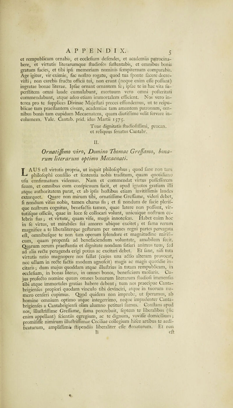 et rempublicam ornabis, et ecclefiam defendes, et academiis patrocina- berc, et virtutis literarumque ftudiofos fuftentabis, et omnibus bonis gratum facies, et tibi ipfi memoriam nominis fempiternam comparabis. Age igitur, vir eximie, fac noftro rogatu, quod tua I'ponte tiicere decre- vifti; non carebis frudtu officii tui, non erunt (neque enim effe poffunt) ingratae bonae literae. Ipfae ornant ornantem le j ipfae te in hac vita fu- perftitem omni laude cumulabunt, mortuum vero omni pofteritati commendabunt, atque adeo etiam immortalem efficient. Nos vero in- terea pro te fupplices Divinae Majedati preces effundemus, ut te reipu- blicae tarn praeftantem civem, academiae tarn amantem patronum, om¬ nibus bonis tarn cupidum Mecaenatem, quam diutiffime velit fervare in- columem. Vale. Cantab, prid. idus Martii 1575. Tuae dignitatis ftudiofiffimi, procan. et reliquus fenatus Cantabr. II. Ornatijfimo viro^ Domino 'Tho77iae GreJfamOy hona- rum literarum opthno Mecaefiati, LAUS eft virtutis propria, ut inquit philofophus; quod fane non tarn philofophi confilio et fententia nobis traditum, quam quotidiano ufu confirmatum videmus. Nam et commendat virtus podefforem fuum, et omnibus eum confpicuum facit, et apud ignotos gratiam illi atque authoritatem parat, et ab ipfis hoftibus etiam invitiffimis laudes extorquet. Quare non mirum tibi, ornatiffime Greffiame, videri debet, fi nondum vifus nobis, tamen charus fis ; et fi nondum de facie pleril- que noftrum cognitus, benefadtis tamen, quae latere non poffunt, vir- tutifque officiis, quae in luce fe collocari volunt, unicuique noftrum Ce¬ lebris fias ; et virtute, quam vifu, magis innotefcas. Habet enim hoc in fe virtus, ut mirabiles fui amores ubique excitet; et fama rerum magnifice a te liberaliterque geftarum per omnes regni partes pervagata eft, omnibufque te non tarn operum fplendore et magnitudine miriE- cum, quam propenfa ad benefaciendum voluntate, amabilem fecit. Quarum rerum praeffantia et dignitate nondum fatiari animus tuns, fed ad alia refte peragenda erigi potius ac excitari debet. Et fane, nifi tota virtutis ratio magnopere nos fallat (cujus una adlio alteram provocat, nec ullum in redle fadtis modum agnofeit) magis ac magis quotidie in- citaris; dum majus quoddam atque illuflrius in totam rempublicam, in ecclefiam, in bonas literas, in omnes bonos, beneficium moliaris. Cu¬ jus profefto nomine quum omnes bonarum literarum ftudioli immenfas tibi atque immortales gratias habere debent j turn nos praecipue Canta- brigienfes propiori quodam vinculo tibi devinciri, atque in tuorum nu- mero cenferi cupimus. Quod cpidem non improbe, ut fperamus, ab homine omnium optimo atque integerrimo, neque impudenter Canta- brigienfes a Cantabrigienli olim alumno petituri fumus. Conftans apud nos, illuflriffime Greffame, fama percrebuit, feptem te liberalibus (fic enim appellant) feientiis egregium, ac te dignum, voviffe domicilium; promififfe nimirum illuftriffimae Ceciliae collegium hifee artibus te aedi- hcaturum, ampliffimis ftipendiis liberaliter efie donaturum. Et non B eft