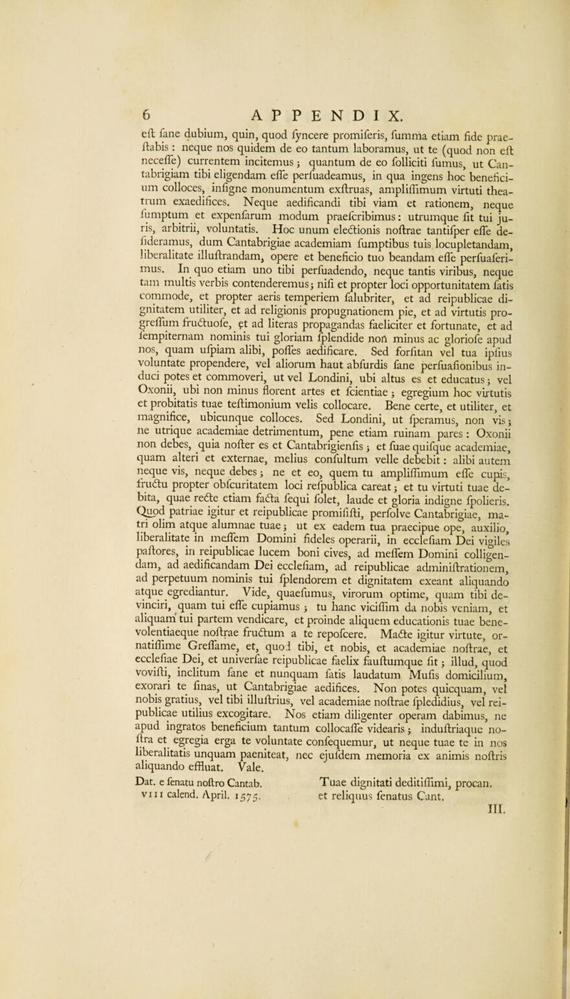 eft fane dubium, quin, quod fyncere promiferis, fumma etiam fide prae- ftabis: neque nos quidem de eo tantum laboramus, ut te (quod non eft necelTe) currentem incitemus ; quantum de eo folliciti fumus, ut Can- tabrigiam tibi eligendam efte perfuadeamus, in qua ingens hoc benelici- um colloces, infigne monumentum exftruas, ampliffimum virtuti thea- trum exaedifices. Neque aedificandi tibi viam et rationem, neque fumptum et expenfarum modum praefcribimus: utrumque fit tui ju¬ ris, arbitrii, voluntatis. Hoc unum elediionis noftrae tantifper effe de- iideramus, dum Cantabrigiae academiam fumptibus tuis locupletandam, liberalitate illuftrandam, opere et beneficio tuo beandam effe perfuaferi- mus. In quo etiam uno tibi perfuadendo, neque tantis viribus, neque tarn multis verbis contenderemusj nifi et propter loci opportunitatem fatis commode, et propter aeris temperiem falubriter, et ad reipublicae di¬ gnitatem utiliter, et ad religionis propugnationem pie, et ad virtutis pro- greftiim frudiuofe, ft ad literas propagandas faeliciter et fortunate, et ad fempiternam nominis tui gloriam Iplendide non minus ac gloriofe apud nos, quam ufpiam alibi, poffes aedificare. Sed forfitan vel tua ipfius voluntate propendere, vel aliorum haut abfurdis fane perfuafionibus in¬ due! potes et commoveri, ut vel Londini, ubi altus es et educatus; vel Oxonii, ubi non minus florent artes et feientiae; egregium hoc virtutis et probitatis tuae teftimonium velis collocare. Bene certe, et utiliter, et magnifice, ubicunque colloces. Sed Londini, ut fperamus, non vis j lie utrique academiae detrimentum, pene etiam ruinam pares: Oxonii non debes, quia nofter es et Cantabrigienfis j et fuae quifque academiae, quam alter! et externae, melius confultum velle debebit: alibi autem neque vis, neque debes; ne et eo, quern tu ampliffimum effe cupis, fru6tu propter obfeuritatem loci refpublica careat j et tu virtuti tuae de- bita, quae redte etiam faefta fequi folet, laude et gloria indigne fpolieris. Q^d patriae igitur et reipublicae promififti, perfolve Cantabrigiae, ma- tri olim atque alumnae tuae} ut ex eadem tua praecipue ope, auxilio, liberalitate in meffem Domini fideles operarii, in ecclefiam Dei vigiles paftores, in reipublicae lucem boni cives, ad meffem Domini colligen- dam, ad aedificandam Dei ecclefiam, ad reipublicae adminiftrationem, ad perpetuum nominis tui fplendorem et dignitatem exeant aliquando atque egrediantur. Vide, quaefumus, virorum optime, quam tibi de- vinciri, ^quam tui effe cupiamus j tu hanc viciffim da nobis veniam, et aliquam tui partem vendicare, et proinde aliquem educationis tuae bene- volentiaeque noftrae fruiftum a te repofeere. Maile igitur virtute, or- natiffime Greffame, et, quod tibi, et nobis, et academiae noftrae, et ccclefiae^ Dei, et univerfae reipublicae faelix fauftumque fit; illud, quod vovifti, inclitum fane et nunquam fatis laudatum Mufis domicilium, exorari te finas, ut Cantabrigiae aedifices. Non potes quicquam, vel nobis gratius, vel tibi illuftrius, vel academiae noftrae fpledidius, vel rei¬ publicae utilius excogitare. Nos etiam diligenter operam dabimus, ne apud ingratos beneficium tantum collocaffe videaris j induftriaque no- ftra et^ egregia erga te voluntate confequemur, ut neque tuae te in nos liberalitatis unquam paeniteat, nec ejufdem memoria ex animis noftris aliquando effluat. Vale. Dat. e fenatu noftro Cantab, Tuae dignitati deditiffimi, procan. VIII calend. April. 1575, et reliquus fenatus Cant. HI.