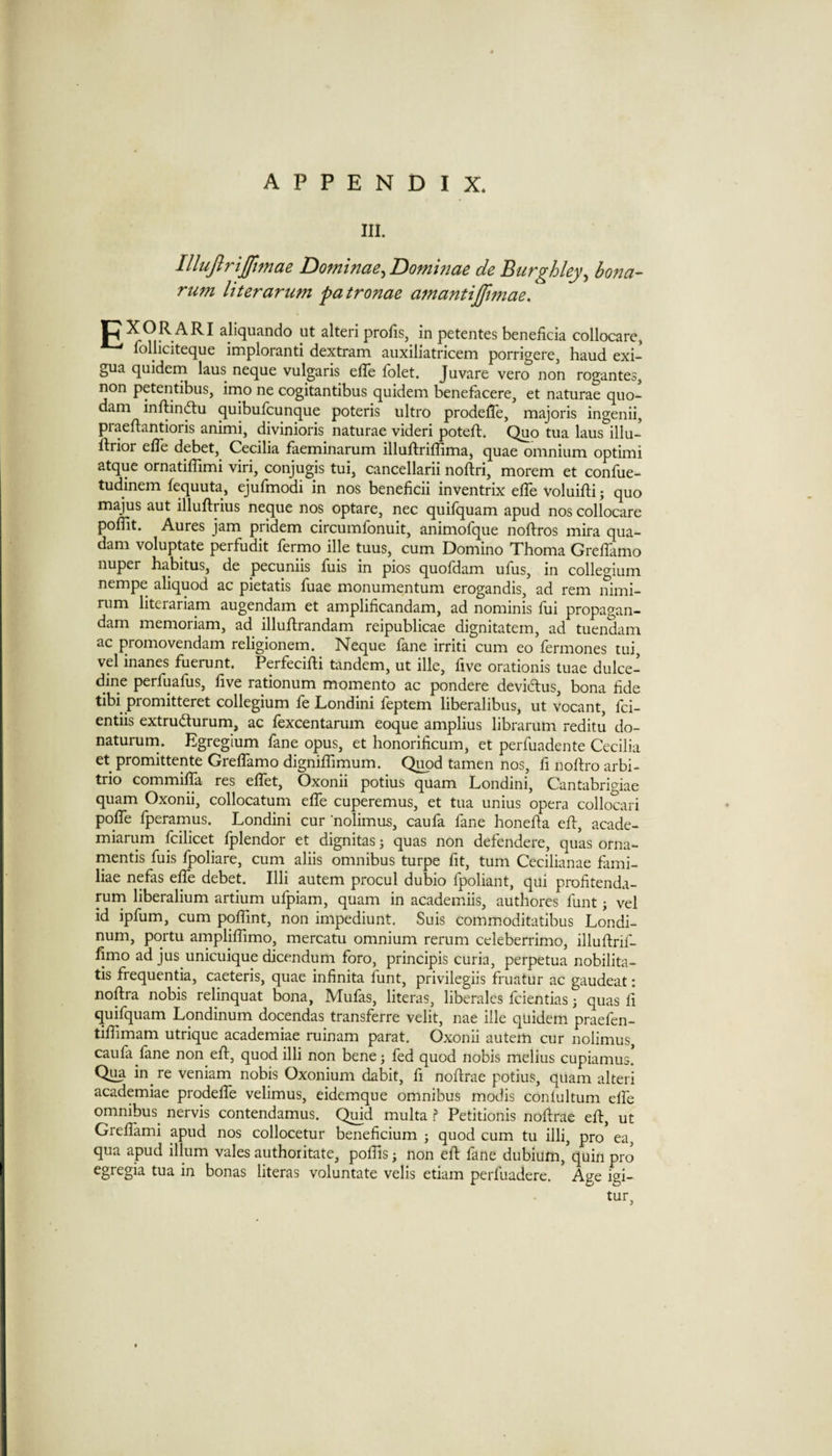 III. Illufirtjfimae Dofninae^Dommae de Btirghley^ bona- rum liter arum patronae amantijfwiae. JCXORARI aliquando ut alteri profis, in petentes beneficia collcxiare, ^ folhciteque imploranti dextram auxiliatricem porrigere, baud exi- gua quidem laus neque vulgaris effe folet. Juvare vero non rogantes, non petentibus, imo ne cogitantibus quidem benefacere, et naturae quo- dam inftinftu quibufcunque poteris ultro prodelTe, majoris ingenii, praeflantioris animi, divinioris naturae videri potefl. Quo tua laus illu- ftrior elTe debet, Cecilia faeminarum illuftriffima, quae omnium optimi atque ornatiffimi viri, conjugis tui, cancellarii noftri, morem et confue- tudinem fequuta, ejufmodi in nos beneficii inventrix elTe voluifti; quo majus aut illuftrius neque nos optare, nec quifquam apud nos collocate polTit. Aures jam pridem circumfonuit, animofque noftros mira qua- dam voluptate perfudit fermo ille tuus, cum Domino Thoma GrelTamo nuper habitus, de pecuniis fuis in pios quofdam ufus, in collegium nempe aliquod ac pietatis fuae monumentum erogandis, ad rem nimi- rum literariam augendam et amplificandam, ad nominis fui propagan- dam memoriam, ad illuRrandam reipublicae dignitatem, ad tuendam ac promovendam religionem. Neque fane irriti cum eo fermones tui, vel inanes fuerunt. Perfecifti tandem, ut ille, five orationis tuae dulce- dine perfuafus, five rationum momento ac pondere deviclus, bona fide tibi promitteret collegium fe Londini feptem liberalibus, ut vocant, fci- entiis extrudurum, ac fexcentarum eoque amplius librarum reditu do- natururn. Egregium fane opus, et honorificum, et perfuadente Cecilia et promittente Greflamo digniflimum. Qi^d tamen nos, fi noftro arbi- trio commiffa res effet, Oxonii potius quam Londini, Cantabrigiae quam Oxonii, collocatum effe cuperemus, et tua unius opera collocari poffe fperamus. Londini cur nolimus, caufa fane honefta eft, acade- miarum fcilicet fplendor et dignitas; quas non defendere, quas orna- mentis fuis fpoliare, cum aliis omnibus turpe fit, turn Cecilianae fami- liae nefas effe debet. Illi autem procul dubio fpoliant, qui profitenda- rum liberalium artium ufpiam, quam in academiis, authores funt j vel id ipfum, cum poffmt, non impediunt. Suis commoditatibus Londi- num, portu arnpliffimo, mercatu omnium return celeberrimo, illuftrif- fimo ad jus unicuique dicendum foro, principis curia, perpetua nobilita- tis frequentia, caeteris, quae infinita funt, privileges fruatur ac gaudeat: noftra nobis relinquat bona, Mufas, literas, liberales fcientias; quas ft quifquam Londinum docendas transferre velit, nae ille quidem praefen- tifiimam utrique academiae ruinam parat. Oxonii autem cur nolimus caufa fane non eft, quod illi non bene; fed quod nobis melius cupiamus. Qua in^ re veniam nobis Oxonium dabit, ft noftrae potius, quam alteri academiae prodeffe velimus, eidcmque omnibus modis conlultum effe omnibus^ nervis contendamus. Quid multa ? Petitionis noftrae eft, ut Greffami apud nos collocetur beneficium j quod cum tu illi, pro ea, qua apud ilium vales authoritate, poffis; non eft fane dubium,'quin pro egregia tua in bonas literas voluntate velis etiam perfuadere. Age igi- tur,