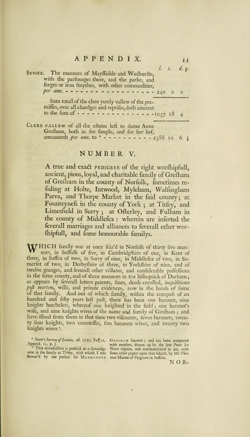 1. s. 11 Sussex. The mannors of Mayffeilde and Wadhurfte, with the parfonages there, and the parke, and forges or iron fmythes, with other commodities, per ami.-- — - -------- o o Sum totall of the clere yerely vallew of the pre- miifes, over all chardges and reprifes, doth amount tothefumof ...1057 4 Clere vallew of all the eftates left to dame Anne Grediam, both in fee hmplei for her lief, amounteth per am. to*-2388 10 6 I NUMBER V. A true and exadt pedigree of the right worfhipfull, ancient, pious, loyal, and charitable family of Grefham of Grerham in the county of Norfolk, fometimes re¬ ading at Hoke, Intwood, Myleham, Wallingham Parva, and Thorpe Market in the faid county; at Founteynefs in the county of York ; at Titfey, and Limesfield in Surry ; at Ofterley, and Fulham in the county of Middlefex : wherein are inferted the feverall marriages and alliances to feverall other wor- fhipfull, and fome honourable familys. \|UHICH family was at once feiz’d in Norfolk of thirty five man- ^ nors, in Suffolk of five, in Cambridgfhire of one, in Kent of three, in Suffex of two, in Surry of nine, in Middlefex of two, in So- merfet of two, in Derbyfhire of three, in Yorkfhire of nine, and of twelve granges, and feverall other 'uil/atae, and confiderable poffeffions in the fame county, and of three mannors in the bifhoprick of Durham j as appears by feverall letters patents, fines, deeds enrolled, inquifitions poji mortem^ wills, and private evidences, now in the hands of fome of that family. And out of which family, within the compafs of an hundred and fifty years laft paft, there has been one baronet, nine knights batchelers, whereof one knighted in the field ; one baronet’s wife, and nine knights wives of the name and family of Grefham ; and have iffued from them in that time two vifcounts, feven baronets, twen¬ ty four knights, two counteffes, five baronets wives, and twenty two knights wives ® Stov/'i Surviy of London, ed. 1720, Vof. ii. Append, ii, p. 5. “ This introduftion is prefix’d to a Genealogy now in the family at Titfey, with which I was favour’d by the prefent Sir Marmaduke Gresham baronet; and has been compared with another, drawn up by the late Peter Le Neve efquire, and communicated to me, with fome other papers upon that fubjed, by Mr.Tho' mas Martin of Palgrave in Suffolk. NOR-