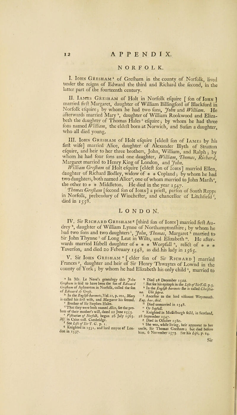 NORFOLK. I. loHN GkESHAM® of Grefliam In the county of Norfolk, lived tinder the reigns of Edward the third and Richard the fecond, in the latter part of the fourteenth century. II. Iames Gresham of Holt in Norfolk efquire [ fon of Iohn ] married firft Margaret, daughter of William Billingford of Blackford in Norfolk efquire j by whom he had two fons, yohn and William. He afterwards married Mary daughter of William Rookwood and Eliza¬ beth the daughter of Thomas Hales efquire j by whom he had three foils named Willia^n^ the eldeft born at Norwich, and Sufan a daughter. Who all died young. III. Iohn Gresham of Holt efquire [eldeft fon of Iames by his firft vvife] manied Alice, daughter of Alexander Blyth of Stratton efquire, and heir to her three brothers, John, William, and Ralph j by whom he had four fons and one daughter, William^ Thomas^ Richard Margaret married to Henry King of London, and yohn. William Grejham of Holt efquire [eldeft fon of Iohn] married Ellen, daughter of Richard Bodley, widow of * * Copland by whom he had two daughters, both named Alice'*, one of whom married to John Marf]i% the other to * Middleton. He died in the year 1547. ' Thomas Grejlmn [fecond fon of Iohn] a prieft, parfon of South Repps in Norfolk, prebendary of Winchefter, and chancellor of Litchfield died in 1558. ^ LONDON. IV. Sir Richard Gresham » [third fon of Iohn] married firft Au¬ drey ”, daughter of William Lynne of Northamptonfhire j by whom he had two fons and two daughters*, yohn^ Thomas^ Margaret married to Sir John Thynne ' of Long Leat in Wilts, and Elizabeth He after¬ wards married Ifabell daughter of Worpfall % relid of * * Taverfon^ and died 20 February 1548, as did.his lady in 1565. V. Sir Iohn Gresham  [ elder fon of Sir Richard ] married Frances p, daughter and heir of Sir Henry Thwaytes of Lownd in the county of York; by whom he had Elizabeth his only childmarried to » In Mr. Le Neve’s genealogy this John >> Died 28 December 1522. Grejham is laid to have been the fon of Ed^ward ' But fee his epitaph in the Life ofSirT.Q p 2 G7_ejham of Aylmerton in Norfolk, called the fon In the Englijh baronets Ihe is called ChrSia- of Edward de Grefe. tia. Ubi fupra. _ In ths Englijh baronets,YQ\.ii,^.ioi, Mary ‘ Ancellor to the lord vifcount Weymouth. IS called his firft wife, and Margaret his fecond. Eng, bar. ibid. ® Brother of Sir Stephen Hales. ™ Died unmarried in 1548. , '* That they were both named Alice, fee the pro-  Or Sopfall. bate of their mother’s will, dated 22 Jnne 1553. ° Knighted in Muffelburgh feild, in Scotland, ® Vifitation oj Norfolk, begun 26 July 1563. 28 September 1547. MJ. in Caius coll. Cambridge. P Died in Oaober 1580. Life of Sir T. G. p. i. q She was, while living, heir apparent to her Knighted m 1531, and lord mayor of Lon- uncle. Sir Thomas Grelham ; but died before don in 1537. 5 November 1573. See his Life, p. 24.
