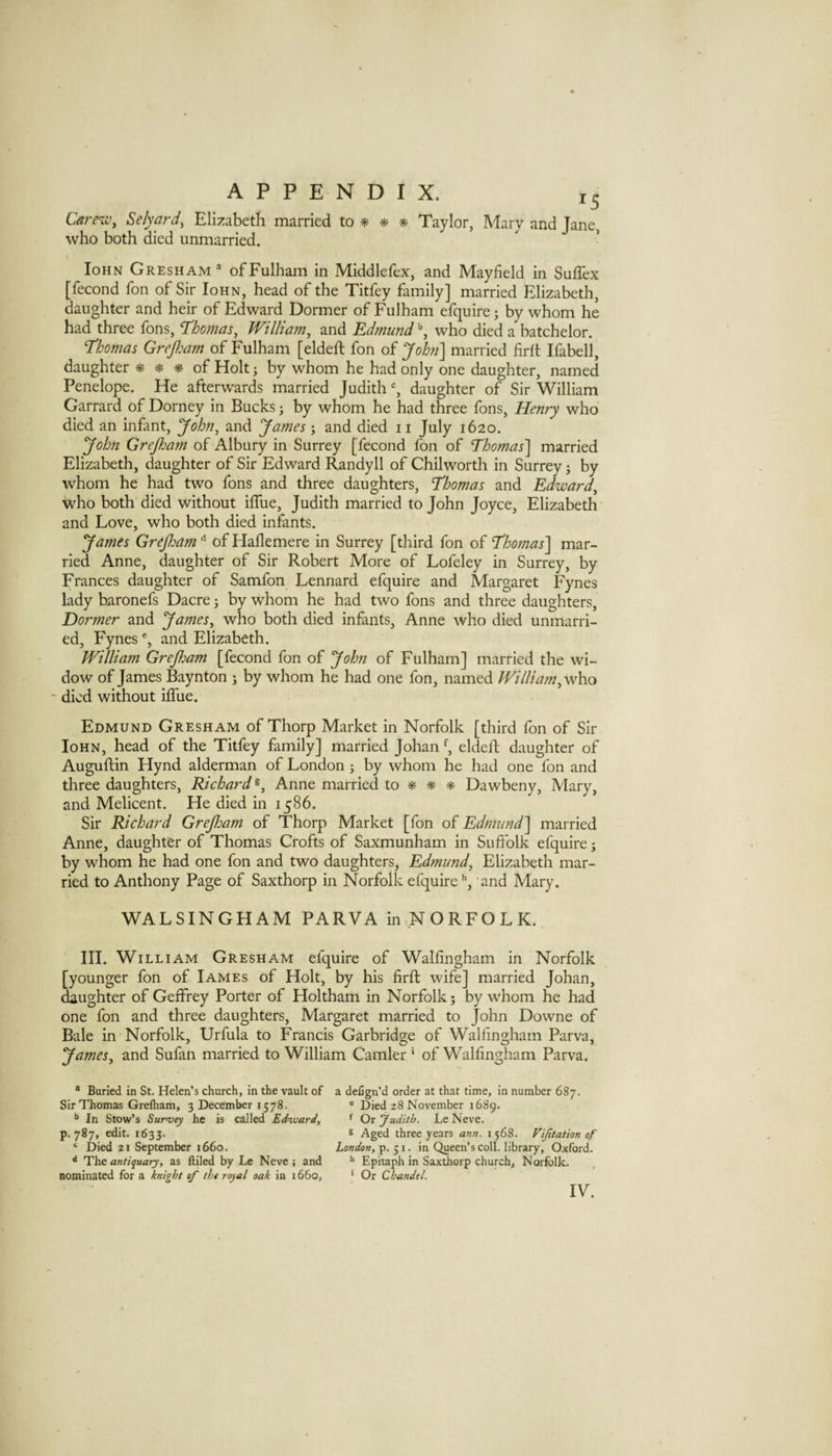 Caj-e'w^ Selyaf‘d, Elizabeth married to * ** * Taylor, Mary and Jane, who both died unmarried. loHN Gresham® of Fulham in Middlefex, and Mayfield in Suffex [fecond Ton of Sir Iohn, head of the Titfey family] married Elizabeth, daughter and heir of Edward Dormer of Fulham efquire; by whom he had three fons, T'ho?Jias, William^ and Edmund ■% who died a batchelor. Thomas Grepam of Fulham [eldefi; fon of Jobi] married firlt Ifabell, daughter * * * of Holt ^ by whom he had only one daughter, named Penelope. He afterwards married Judith % daughter of Sir William Garrard of Dorney in Bucks; by whom he had three fons, Henry who died an infant, yohn, and yames j and died ii July 1620. yohn Grejloam of Albury in Surrey [fecond fon of Thomas'] married Elizabeth, daughter of Sir Edward Randyll of Chilworth in Surrey 3 by whom he had two fons and three daughters, Thomas and Edward^ who both died without ilTue, Judith married to John Joyce, Elizabeth and Love, who both died infants. yames Grejham of Haflemere in Surrey [third fon of Thomas] mar¬ ried Anne, daughter of Sir Robert More of Lofeley in Surrey, by Frances daughter of Samfon Lennard efquire and Margaret Fynes lady baronefs Dacre 5 by whom he had two fons and three daughters, Dormer and yames, who both died infants, Anne who died unmarri¬ ed, Fynes % and Elizabeth. JVilliam GreJJoam [fecond fon of yohn of Fulham] married the wi¬ dow of James Baynton 3 by whom he had one fon, named William, who ' died without ifllie. Edmund Gresham of Thorp Market in Norfolk [third fon of Sir Iohn, head of the Titfey family] married Johan eldell; daughter of Auguftin Hynd alderman of London 3 by whom he had one fon and three daughters, Richard Anne married to ^ ^ Dawbeny, Mary, and Melicent. He died in 1586. Sir Richard Grejham of Thorp Market [fon of Edmimd] married Anne, daughter of Thomas Crofts of Saxmunham in Sufiblk efquire 3 by whom he had one fon and two daughters, Edmund, Elizabeth mar¬ ried to Anthony Page of Saxthorp in Norfolk efquireand Mary. WALSINGHAM PARVA in NORFOLK. III. William Gresham efquire of Walfingham in Norfolk [younger fon of Iames of Holt, by his firfi; wife] married Johan, ^ughter of Geffrey Porter of Holtham in Norfolk 3 by whom he had one fon and three daughters, Margaret married to John Downe of Bale in Norfolk, Urfula to Francis Garbridge of Walfingham Parva, yames, and Sufan married to William Camler ' of Walfingham Parva. * Buried in St. Helen’s church, in the vault of Sir Thomas Grelham, 3 December 1578. In Stow’s Survey he is called Edvuard, p. 787, edit. 1633. ‘ Died zi September i66o. ** The antiquary, as filled by Le Neve: and nominated for a knight of the royal oak in 1660, a delign’d order at that time, in number 687. ' Died 28 November 1689. ^ Or Judith. Le Neve, s Aged three years ann. i 568. Vijitation of London, p. 51 • in Queen’s coll. library, Oxford. ** Epitaph in Saxthorp church, Norfolk. ‘ Or Chandel. IV.