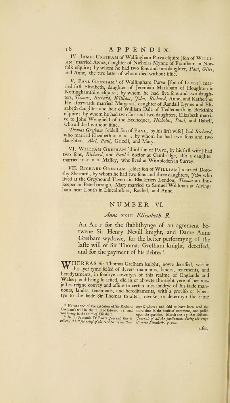 IV. James Gresham of Walfingham Parva efquire [fon of Willi- am] married Agnes, daughter of Nicholas Mynne of Franiham in Nor¬ folk efquire; by whom he had two fons and one daughter, Paul^ Giles^ and Anne, the two latter of whom died without iffue. ^ ^ Pavl Gresham * of Wallingham Parva [fon of Iames] mar¬ ried firfl Elizabeth, daughter of Jeremiah Markham of Houghton in Nottinghamlhire efquire j by whom he had live fons and two daugh¬ ters, Richard, William, ‘John, Anne, and Katherine. He afterwards married Margaret, daughter of Randall Lynne and Eli¬ zabeth daughter and heir of William Dale of Tedlemarlh in Berklhire efquire; by whom he had two fons and two daughters, Elizabeth marri¬ ed to John Wynglield of the Exchequer, Nicholas, Paul, and Ifabell, who all died without ilTue. Tdhomas Grejloam [eldell fon of Pavl, by his firh; wife] had Richard, who married Elizabeth * * ^ 5 by whom he had two fons and two daughters, Abel, Paul, Grizell, and Mary. VI. William Gresham [third fon of Pavl, by his firft wife] had two fons, Richard, and Paul a dodor at Cambridge, alfo a dau^^hter married to MalTey, who lived at Wimbledon in Surrey. ^ VII. Richard Gresham [elder fon of William] married Doro¬ thy Sherrard; by whom he had two fons and three daughters, John who lived at the Greyhound Tavern in Blackfriers London, Thomas an Inn¬ keeper in Peterborough, Mary married to Samuel Wildman at Alving- ham near Louth in Lincolnlhire, Rachel, and Anne. ^ NUMBER VI. Anno XXIII Elizabeth. R. An Act for the ftablifhynge of an agrement be- twene Sir Henry Nevill knight, and Dame Anne Grefham wydowe, for the better performyng of the lafte will of Sir Thomas Grefham knight, deceffed, and for the payment of his debtes ^ TjUHEREAS Sir Thomas Grefham knight, nowe deceffed, was in his lyef tyriie feifed of dyvers mannours, landes, tenements, and heredytaments, in fondrye cowntyes of this realme of Englande and Wales 3 and being fo feifed, did in or abowte the eight yere of her ma- jefties reigne convey and affure to certen ufes fondrye of his faide man¬ nours, landes, tenements, and hereditaments, with a provifo or lyber- tye to the faide Sir Thomas to alter, revoke, or determyn the fame * He was one of the executors of Sir Richard Orefliam’s will in the third of Edward vi, and was living in the third of Elizabeth. In Sir Symonds I)’ Ewe’s Journals this is called, A bUlfor relief of the creditors of Sir Tho¬ mas Grejham; and faid to have been read the third time in the houfe of commons, and palTed upon the queltion, March the 13 that feflions. Journals of all the parliaments during the reign of queen Elizabeth, p. 304. ufes.
