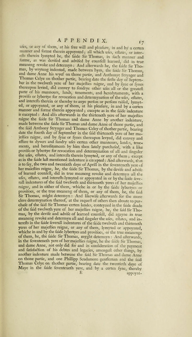 iiles, or any of them, at his free will and pleafure, in and by a certen manner and forme therein appoynted; all which ufes, elbtes, or inter- efts therein lymyted he, the faide Sir Thomas, in fuch mLrner and lorme, as was deviled and adviled by counlell learned, did in true meaneng revoke and determyn : And afterwards he, the fiide Sir Tho¬ mas, by wryteng indented, made between hym, the faide Sir Thomas, and dame Anne his wyef on thone partie, and Anthonye Strynger and Thomas Celye on thother partie, bearing date the firfte day of Septem¬ ber in the twelveth yere of her majefties raigne, and by fyne or fynes thereupon levied, did convey to fondrye other ufes all or the greateft parte of his mannours, lands, tenements, and heredytaments, with a provifo or lybertye for revocation and determynation of the ufes, eftates, and interefts therein or thereby to anye perfon or perfons raifed, lymyt¬ ed, or appoynted, or any of them, at his pleafure, in and by’a certen manner and forme therein appoynted ; excepte as in the faide indenture is excepted : And alfo afterwards in the thirteneth yere of her majefties raigne the laide Sir Thomas and dame Anne by another indenture, made betwene the faide Sir Thomas and dame Anne of thone partie, and the faid Anthony Strynger and Thomas Celey of thother partie, be’aring date the fourth day of September in the faid thirteneth yere of her ma¬ jefties raigne, and by fyne or fynes thereupon levyed, did convey and afllire to dyvers and fundry ufes certen other mannours, landes, tene¬ ments, and hereditaments by him then lately purchafed, with’ a like provifo or lybertye for revocation and determynation of all and fmguler the ufes, eftates, and interefts therein lymyted, or any of them j except as in the faide laft mentioned indenture is excepted: And afterwards, that is to fay, the two and twentieth daye of Aprill in the feventeneth yere of her maiefties reigne,- he, the faide Sir Thomas, by the devife and advife of learned counfell, did in tme meaneng revoke and determyn all the ufes, eftates, and interefts lymyted or appoynted in or by the faide feve- rall indentures of the faid twelveth and thirteneth yeres of her majefties raigne, and in either of them, whiche in or by the faide lybertves or provifoes, or the true meaneng of them, or any of them, he, the faid Sir Thomas, might determyn : And likewife afterwards for the more clere determynation thereof, at the requeft of others then aboute to pur- chafe of the faid Sir Thomas certen landes, conteyned in the faide deade of the faid twelveth yere of her majefties raigne, he, the faid Sir Tho¬ mas, by the devife and advife of learned counfell, did agayne in true meaneng revoke and determyn all and fmguler the ufes, eftates, and in¬ terefts in the faide feverall indentures of the faide twelveth and thirteneth yeres of her majefties reigne, or any of them, lymyted or appoynted, whiche in and by the faide lybertyes and provifoes, or the true meanenge of them, he, the faide Sir Thomas, myght determyn : And afterwards, in the feventeneth yere of her majefties raigne, he the faide Sir Thomas’ and dame Anne, not only did for and in conftderation of the payment and fatisfadtion of his debtes and legacies, amongeft other things, by another indenture made betwene the faid Sir Thomas and dame Anne on thone partie, and one Phillipp Scudamore gentleman and the faid Thomas Celye on thother partie, bearing date the twentieth daye of Maye in the faide feventeneth yere, and by a certen fyne, thereby E appoynt-