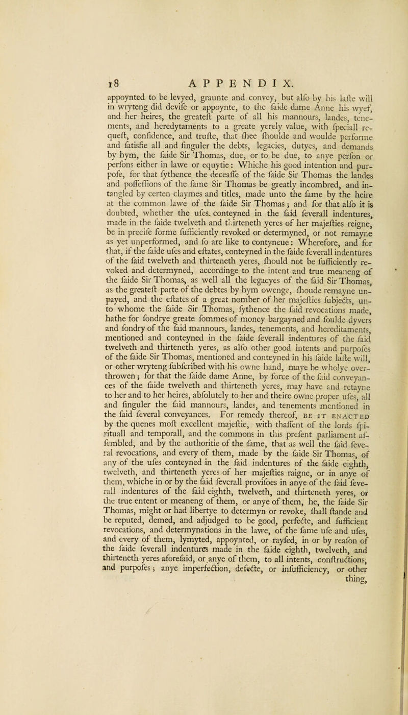 appoynted to be levyed, graunte and convey, but alfo by liis lafle will in wryteng did devife or appoynte, to the faide dame Anne his wyef, and her heires, the greateil parte of all his mannours, landes, tene¬ ments, and heredytaments to a greate yerely value, with fpeciall rc- queft, confidence, and trufte, that fliee fhoulde and woulde performe and fatishe all and hnguler the debts, legacies, dutyes, and demands by hym, the faide Sir Thomas, due, or to be due, to anye perfon or perfons either in lawe or equytie: Whiche his good intention and pur- pofe, for that fythence the decealTe of the faide Sir Thomas the landes and poffeffions of the fame Sir Thomas be greatly incombred, and in- tangled by certen claymes and titles, made unto the fame by the heire at the common lawe of the faide Sir Thomas; and for that alfo it is doubted, whether the ufes. conteyned in the faid feverall indentures, made in the faide twelveth and tldrteneth yeres of her majefties reigne, be in precife forme fufficiently revoked or determyned, or not remayne as yet unperformed, and fo are like to contyneue: Wherefore, and for that, if the faide ufes and eftates, conteyned in the faide feverall indentures of the faid twelveth and thirteneth yeres, flrould not be fufficiently re¬ voked and determyned, accordinge to the intent and true meaneng of the faide Sir Thomas, as well all the legacyes of the faid Sir Thomas, as the greateft parte of the debtes by hym owenge, ffioude remayne un¬ payed, and the eftates of a great nomber of her majefties fubjeefts, un¬ to whome the faide Sir Thomas, fythence the faid revocations made, hathe for fondrye greate fommes of money bargayned and foulde dy vers and fondry of the faid mannours, landes, tenements, and hereditaments, mentioned and conteyned in the faide feverall indentures of the faid twelveth and thirteneth yeres, as alfo other good intents and purpofes of the faide Sir Thomas, mentioned and conteyned in his faide lalle will, or other wryteng fubferibed with his owne hand, maye be wholye over- throwen; for that the faide dame Anne, by force of the faid conveyan¬ ces of the faide twelveth and thirteneth yeres, may have and retayne to her and to her heires, abfolutely to her and theire owne proper ufes, all and fmguler the faid mannours, landes, and tenements mentioned in the faid feveral conveyances. For remedy thereof, be it enacted by the quenes moft excellent majeftie, with thaftent of the lords fpi- rituall and temporall, and the commons in tins prefent parliament af- ftmbled, and by the authoritie of the fame, that as well the laid feve¬ ral revocations, and every of them, made by the faide Sir Thomas, of any of the ufes conteyned in the faid indentures of the faide eighth, twelveth, and thirteneth yeres of her majefties raigne, or in anye of them, whiche in or by the faid feverall provifoes in anye of the faid feve¬ rall indentures of the faid eighth, twelveth, and thirteneth yeres, or the true entent or meaneng of them, or anye of them, he, the faide Sir Thomas, might or had libertye to determyn or revoke, ftiall ftande and be reputed, demed, and adjudged to be good, perfed:e, and fufficient revocations, and determynations in the lawe, of the fame ufe and ufes, and every of them, lymyted, appoynted, or rayfed, in or by reafon of the faide feverall indentures made in the faide eighth, twelveth, and thirteneth yeres aforefaid, or anye of them, to all intents, conftrudiions, and purpofes; anye imperfection, defedfe, or infufficiency, or other