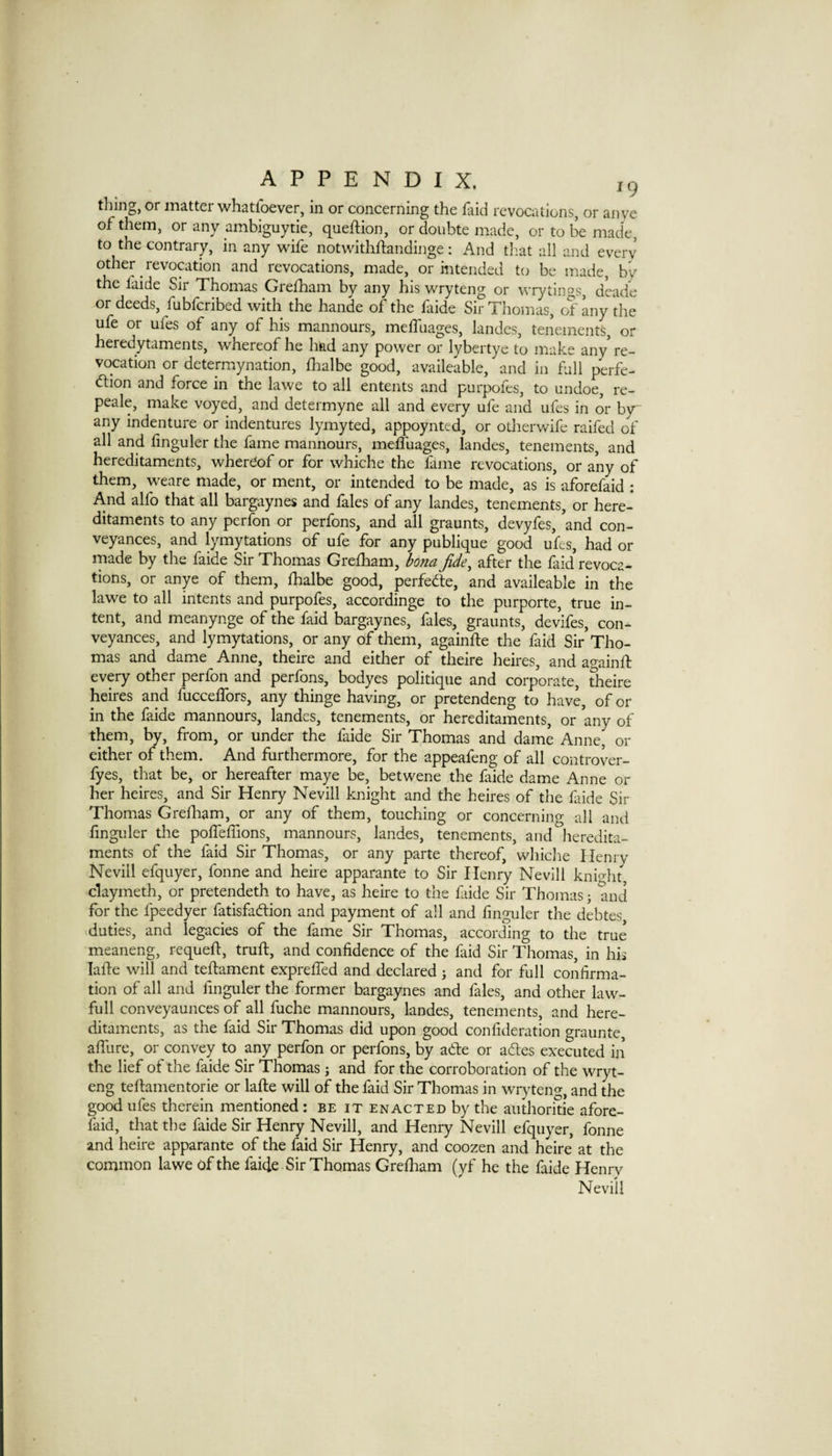 tiling, or matter whatfoever, in or concerning the faid revocations, or an ye of them, or any ambiguytie, queftion, or doubte made, or to be made, to the contrary, in any wife notwithftandinge: And that all and every other revocation and revocations, made, or intended to be made, by the faide Sir Thomas Gre£hain by any his wryteng or wrytings, deade or deeds, fubicribed with the hande of the faide Sir Thomas, of any the ufe or ufes of any of his mannours, meffuages, landes, tenements, or heredytaments, whereof he had any power or lybertye to make any* re¬ vocation or determynation, fhalbe good, availeable, and in full perfe¬ ction and force in the lawe to all entents and purpofes, to undoe, re- peale, make voyed, and determyne all and every ufe and ufes in or b}r any indenture or indentures lymyted, appoynted, or otherwife raifed of all and finguler the fame mannours, meffuages, landes, tenements, and hereditaments, whereof or for whiche the fame revocations, or any of them, weare made, or ment, or intended to be made, as is’ aforefid : And alfo that all bargaynes and fales of any landes, tenements, or here¬ ditaments to any perfon or perfons, and all graunts, devyfes, ’and con¬ veyances, and lymytations of ufe for any publique good ufes, had or made by the faide Sir Thomas Grefham, Ifona Jide^ after the faid revoca¬ tions, or anye of them, fhalbe good, perfedte, and availeable in the lawe to all intents and purpofes, accordinge to the purporte, true in¬ tent, and meanynge of the faid bargaynes, fales, graunts, dev’ifes, con¬ veyances, and lymytations, or any of them, againfle the faid Sir Tho¬ mas and dame Anne, theire and either of theire heires, and again ft every other perfon and perfons, bodyes politique and corporate, theire heires and fucceffors, any thinge having, or pretendeng to have, of or in the faide mannours, landes, tenements, or hereditaments, or ’any of them, by, from, or under the faide Sir Thomas and dame Anne, or either of them. And furthermore, for the appeafeng of all controver- fyes, that be, or hereafter maye be, betwene the faide dame Anne or her heires, and Sir Henry Nevill knight and the heires of the faide Sir Thomas Grefham, or any of them, touching or concerning all and finguler the pofteflions, mannours, landes, tenements, and heredita¬ ments of the faid Sir Thomas, or any parte thereof, whiche Henry Nevill efquyer, fonne and heire apparante to Sir Henry Nevill kni-^ht claymeth, or pretendeth to have, as heire to the faide Sir Thomas j and for the fpeedyer fatisfaClion and payment of all and finguler the debtes .duties, and legacies of the fame Sir Thomas, according to the true meaneng, requeft, truft, and confidence of the faid Sir Thomas, in his lafte will and teftament exprefied and declared 5 and for full confirma¬ tion of all and finguler the former bargaynes and fales, and other law- full conveyaunces of all fuche mannours, landes, tenements, and here¬ ditaments, as the faid Sir Thomas did upon good confideration graunte, afllire, or convey to any perfon or perfons, by aCle or aCles executed in’ the lief of the faide Sir Thomas j and for the corroboration of the wryt¬ eng teftamentorie or lafte will of the faid Sir Thomas in wrj'teng, and the go^ ufes therein mentioned : be it enacted by the authoride afore- faid, that the faide Sir Henry Nevill, and Henry Nevill efquyer, fonne and heire apparante of the faid Sir Henry, and coozen and heire at the common lawe of the faide Sir Thomas Greftiam (yf he the faide Henry Nevill