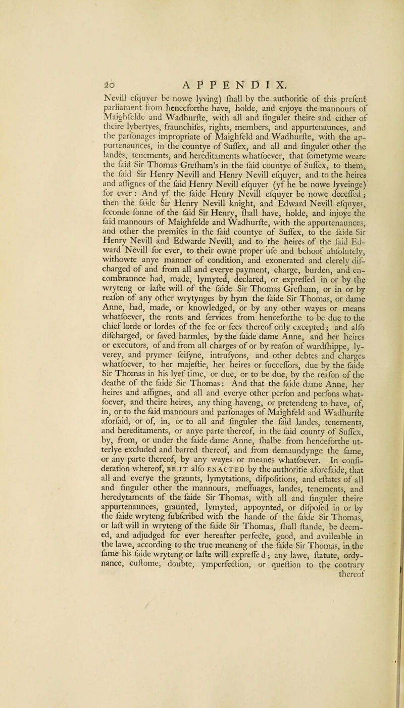 Nevili efquyer be nowe lyving) fliall by the authoritie of this prefenf parliament from hcnceforthe have, holde, and enjoye the mannours of Maighfelde and Wadhurfte, with all and hnguler theire and either of theire lybertyes, fraunehifes, rights, members, and appurtenaunces, and the parfonages impropriate of Maighfeld and Wadhurfte, with the ap¬ purtenaunces, in the countye of Sulfex, and all and finguler other the landes, tenements, and hereditaments whatfoever, that fometyme weare the faid Sir Thomas Greiham’s in the faid countye of Suflex, to them, the faid Sir Henry Nevili and Henry Nevili efquyer, and to the heires and adignes of the faid Henry Nevili efquyer (yf he be nowe lyveinge) for ever ; And yf the faide Henry Nevili efquyer be nowe decelfed j then the faide Sir Henry Nevili knight, and Edward Nevili efquyer, feconde fonne of the faid Sir Henry, diall have, holde, and injoye the faid mannours of Maighfelde and Wadhurfte, with the appurtenaunces, and other the premifes in the faid countye of Sulfex, to the faide Sir Henry Nevili and Edwarde Nevili, and to the heires of the faid Ed¬ ward Nevili for ever, to their owne proper ufe and behoof abfolutely, wirhowte anye manner of condition, and exonerated and clerely dif- charged of and from all and everye payment, charge, burden, and en- Gombraunce had, made, lymyted, declared, or exprelTed in or by the wryteng or lafte will of the faide Sir Thomas Grelham, or in or by reafon of any other wrytynges by hym the faide Sir Thomas, or dame Anne, had, made, or knowledged, or by any other wayes or means whatfoever, the rents and fervices from henceforthe to be due to the chief lorde or lordes of the fee or fees thereof only excepted j and alfo difcharged, or faved harmles, by the faide dame AnnCj and her heires or executors, of and from all charges of or by reafon of wardfhippe, ly- verey, and prymer feifyne, intrufyons, and other debtes and charges whatfoever, to her majeftie, her heires or fucceffors, due by the faide Sir Thomas in his lyef time, or due, or to be due, by the reafon of the deathe of the faide Sir Thomas: And that the faide dame Anne, her heires and affignes, and all and everye other perfon and perfons what¬ foever, and theire heires, any thing haveng, or pretendeng to have, of, in, or to the faid mannours and parfonages of Maighfeld and Wadhurfle aforfaid, or of, in, or to all and finguler the faid landes, tenements, and hereditaments, or anye parte thereof, in the faid county of Sufiex, by, from^ or under the faide dame Anne, fiialbe from henceforthe ut- terlye excluded and barred thereof, and from demaundynge the fame, or any parte thereof, by any wayes or meanes whatfoever. In confi- deration whereof, be it alfo enacted by the authoritie aforefaide, that all and everye the graunts, lymytations, difpofitions, and eftates of all and finguler other the mannours, melTuages, landes, tenements, and heredytaments of the faide Sir Thomas, with all and finguler theire appurtenaunces, graunted, lymyted, appoynted, or dlfpoled in or by the faide wryteng fubfcribed with the hande of the faide Sir Thomas, or lafi: will in wryteng of the faide Sir Thomas, fiiall fiande, be deem¬ ed, and adjudged for ever hereafter perfecle, good, and availeable in the lawe, according to the true meaneng of the faide Sir Thomas, in the fame his faide wryteng or lafte will exprelTe d 5 any lawe, fiatute, ordy- nance, cuftome, doubte, ymperfeftion, or queftion to the contrary thereof