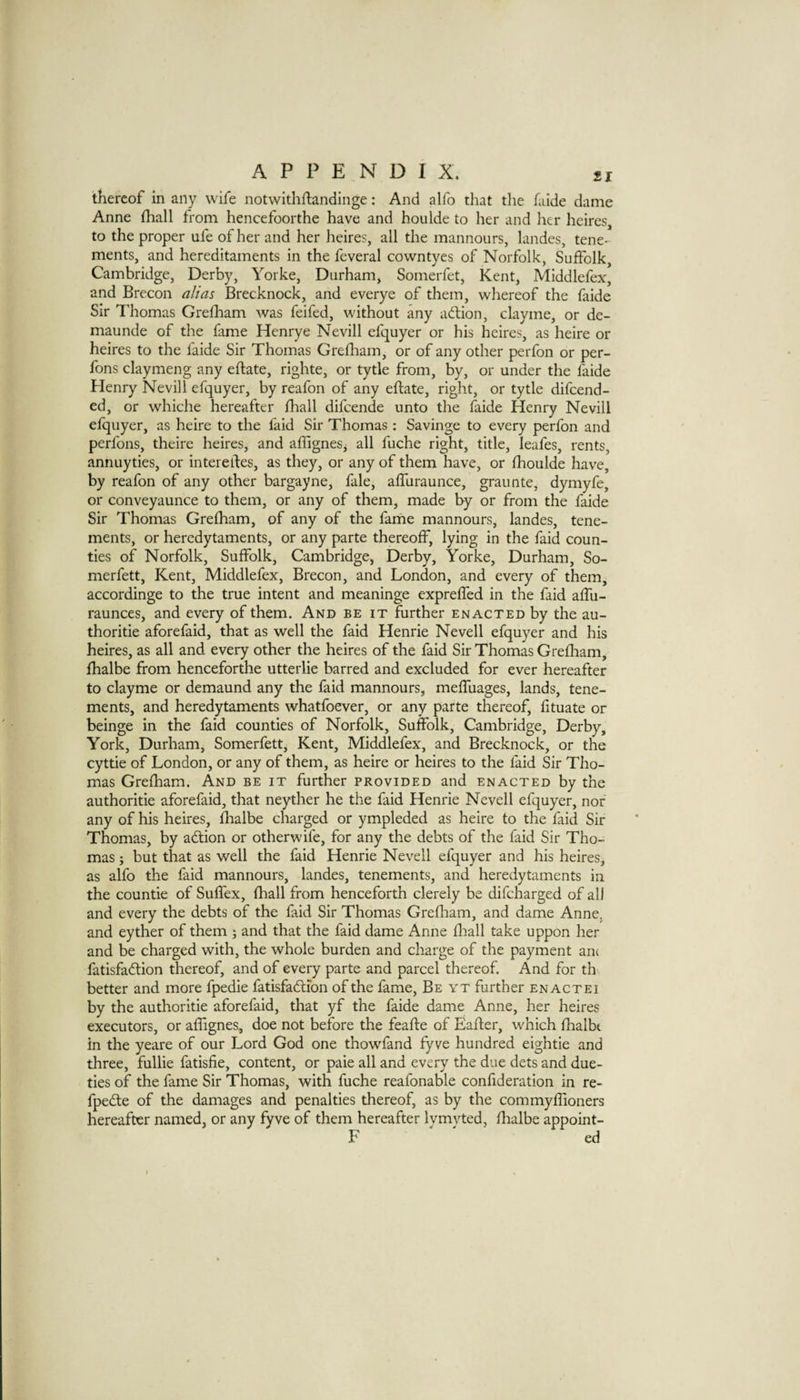 thereof in any wife notwithftandinge: And alfo that the faide dame Anne fhall from hencefoorthe have and houlde to her and her heires, to the proper ufe of her and her heires, all the mannours, landes, tene¬ ments, and hereditaments in the feveral cowntyes of Norfolk, Suffolk, Cambridge, Derby, Yorke, Durham, Somerfet, Kent, Mlddlefex* and Brecon alias Brecknock, and everye of them, whereof the faide Sir Thomas Greflaam was feifed, without any action, clayme, or de- maunde of the fime Henrye Nevill efquyer or his heires, as heire or heires to the faide Sir Thomas Grefliam, or of any other perfon or per- fons claymeng any eftate, righte, or tytle from, by, or under the faide Henry Nevill efquyer, by reafon of any eftate, right, or tytle difeend- ed, or whiche hereafter fhall difeende unto the faide Henry Nevill efquyer, as heire to the faid Sir Thomas: Savinge to every perfon and perfons, theire heires, and aflignes, all fuche right, title, leafes, rents, annuyties, or intereftes, as they, or any of them have, or fhoulde have, by reafon of any other bargayne, fale, afluraunce, graunte, dymyfe, or conveyaunce to them, or any of them, made by or from the faide Sir Thomas Grefham, of any of the fame mannours, landes, tene¬ ments, or heredytaments, or any parte thereoff, lying in the faid coun¬ ties of Norfolk, Suffolk, Cambridge, Derby, Yorke, Durham, So- merfett, Kent, Middlefex, Brecon, and London, and every of them, accordinge to the true intent and meaninge exprelfed in the faid aftii- raunces, and every of them. And be it further enacted by the au- thoritie aforefaid, that as well the faid Henrie Nevell efquyer and his heires, as all and every other the heires of the faid Sir Thomas Grefham, fhalbe from henceforthe utterlie barred and excluded for ever hereafter to clayme or demaund any the faid mannours, melfuages, lands, tene¬ ments, and heredytaments whatfoever, or any parte thereof, fituate or beinge in the faid counties of Norfolk, Suffolk, Cambridge, Derby, York, Durham, Somerfett, Kent, Middlefex, and Brecknock, or the cyttie of London, or any of them, as heire or heires to the faid Sir Tho¬ mas Grefham. And be it further provided and enacted by the authoritie aforefaid, that neyther he the faid Henrie Nevell efquyer, nor any of his heires, fhalbe charged or ympleded as heire to the faid Sir Thomas, by adtion or otherwife, for any the debts of the faid Sir Tho¬ mas j but that as well the faid Henrie Nevell efquyer and his heires, as alfo the faid mannours, landes, tenements, and heredytaments in the countie of Suffex, fhall from henceforth clerely be difeharged of all and every the debts of the faid Sir Thomas Grefliam, and dame Anne, and eyther of them ; and that the faid dame Anne fliall take uppon her and be charged with, the whole burden and charge of the payment an( fatisfadtion thereof, and of every parte and parcel thereof. And for th better and more fpedie fatisfadfion of the fame. Be yt further enactei by the authoritie aforefaid, that yf the faide dame Anne, her heires executors, or aflignes, doe not before the feafte of Eafter, which fhalbt in the yeare of our Lord God one thowfand fyve hundred eightie and three, fullie fatisfie, content, or paie all and every the due dets and due- ties of the fame Sir Thomas, with fuche reafonable confideration in re- fpedle of the damages and penalties thereof, as by the commyffloners hereafter named, or any fyve of them hereafter lymyted, fhalbe appoint- F ed