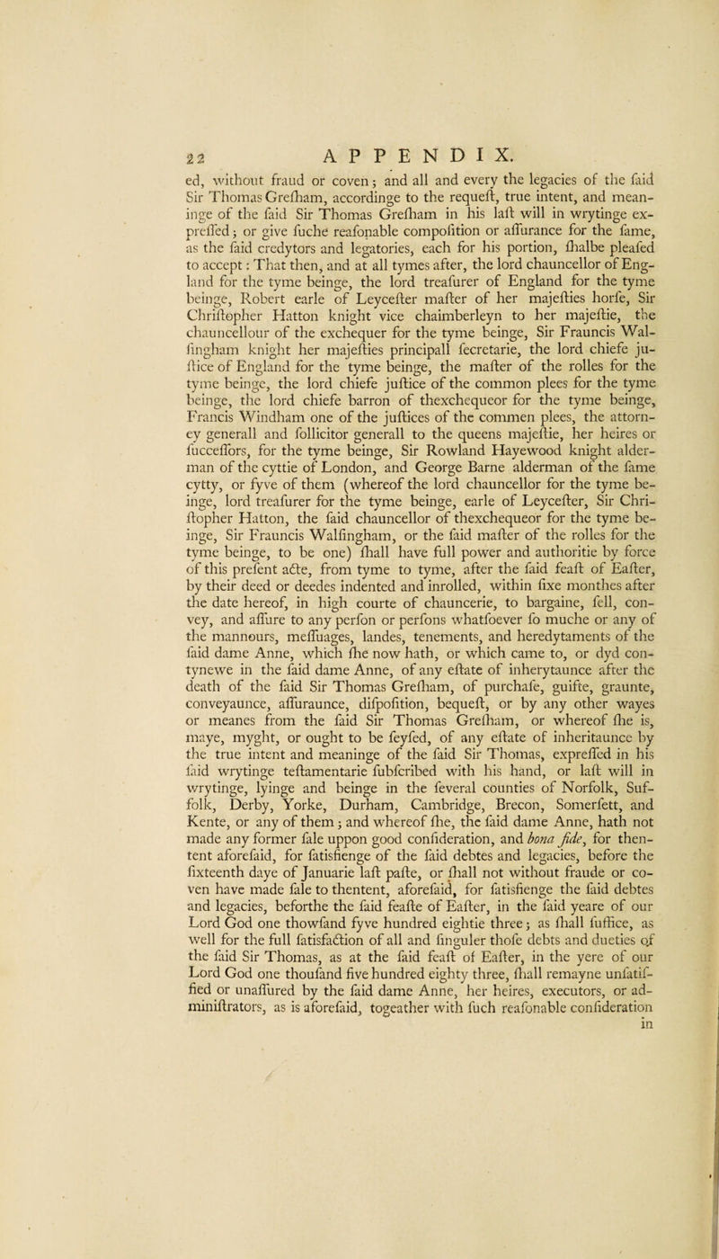 ed, without fraud or coven; and all and every the legacies of the faid Sir Thomas Grefham, accordinge to the requeft, true intent, and mean- inge of the faid Sir Thomas Grefham in his laft will in wi7tinge ex- preffed j or give fuche reafonable compofition or affurance for the fame, as the faid credytors and legatories, each for his portion, fhalbe pleafed to accept; That then, and at all tymes after, the lord chauncellor of Eng¬ land for the tyme beinge, the lord treafurer of England for the tyme beinge, Robert earle of Leycefler mafter of her majefties horfe. Sir Chrlftopher Hatton knight vice chaimberleyn to her majeftie, the chauncellour of the exchequer for the tyme beinge. Sir Frauncis Wal- fingham knight her majefties principal! fecretarie, the lord chiefe ju- ftice of England for the tyme beinge, the mafter of the rolles for the tyme beinge, the lord chiefe juftice of the common plees for the tyme beinge, the lord chiefe barron of thexcheqiieor for the tyme beinge, Francis Windham one of the juftices of the commen plees, the attorn¬ ey generall and follicitor generall to the queens majeftie, her heires or fucceftbrs, for the tyme beinge, Sir Rowland Hayewood knight aider- man of the cyttie of London, and George Barne alderman of the fame cytty, or fyve of them (whereof the lord chauncellor for the tyme be¬ inge, lord treafurer for the tyme beinge, earle of Leycefter, Sir Chri- ftopher Hatton, the faid chauncellor of thexchequeor for the tyme be¬ inge, Sir Frauncis Wallingham, or the faid mafter of the rolles for the tyme beinge, to be one) fhall have full power and authorltie by force of this prefent a6te, from tyme to tyme, after the faid feaft of Eafter, by their deed or deedes Indented and inrolled, within fixe monthes after the date hereof, in high courte of chauncerle, to bargaine, fell, con¬ vey, and alTure to any perfon or perfons whatfoever fo muche or any of the mannours, meftuages, landes, tenements, and heredytaments of the faid dame Anne, which ftie now hath, or which came to, or dyd con- tynewe in the faid dame Anne, of any eftate of inherytaunce after the death of the faid Sir Thomas Grefham, of purchafe, guifte, graunte, conveyaunce, affiiraunce, difpofition, bequeft, or by any other wayes or meanes from the faid Sir Thomas Grefliam, or whereof flie is, maye, myght, or ought to be feyfed, of any eftate of inheritaunce by the true intent and meaninge of the faid Sir Thomas, expreffed in his laid wrytinge teftamentarie fubferibed with his hand, or laft will in wrytinge, lyinge and beinge in the feveral counties of Norfolk, Suf¬ folk, Derby, Yorke, Durham, Cambridge, Brecon, Somerfett, and Rente, or any of them j and whereof fhe, the faid dame Anne, hath not made any former fale uppon good confideration, and bona Jide^ for then- tent aforefaid, for fatisfienge of the faid debtes and legacies, before the fixteenth daye of Januarie laft pafte, or fhall not without fraude or co¬ ven have made fale to thentent, aforefaid, for fatisfienge the faid debtes and legacies, beforthe the faid feafte of Eafter, in the faid yeare of our Lord God one thowfand fyve hundred eightie three; as fhall fuffice, as well for the full fatisfadlion of all and finguler thofe debts and dueties o/ the faid Sir Thomas, as at the faid feaft of Eafter, in the yere of our Lord God one thoufand five hundred eighty three, flaall remayne unfatif- fied or unaffured by the faid dame Anne, her heires, executors, or ad- miniftrators, as is aforefaid, togeather with fuch reafonable confideration