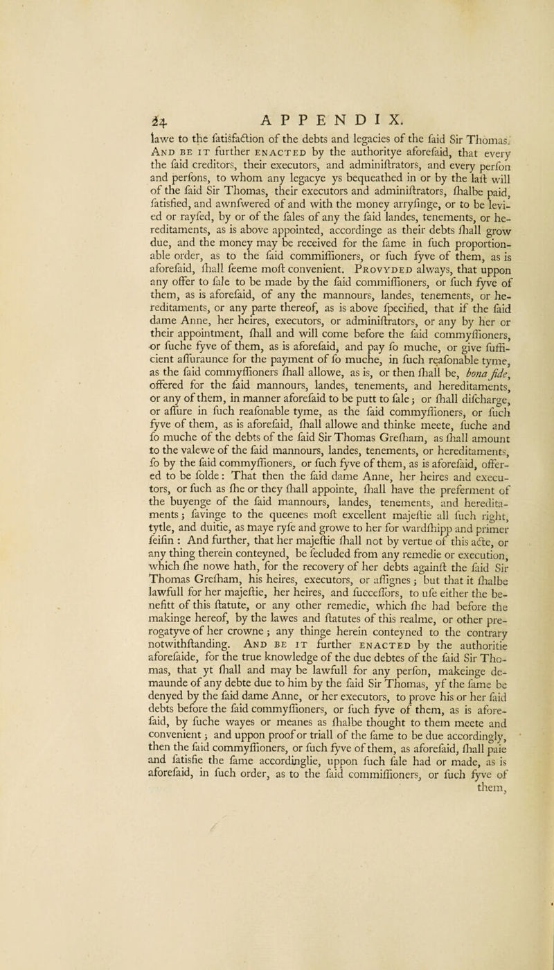 lawe to the fatisfadion of the debts and legacies of the faid Sir Thomas.' And be it further enacted by the authoritye aforefaid, that every the faid creditors, their executors, and adminiftrators, and every perfon and perfons, to whom any legacye ys bequeathed in or by the lall will of the faid Sir Thomas, their executors and adminiftrators, flaalbe paid, fatished, and awnfwered of and with the money arryfinge, or to be levi¬ ed or ray fed, by or of the fales of any the faid landes, tenements, or he¬ reditaments, as is above appointed, accordinge as their debts fliall grow due, and the money may be received for the fame in fuch proportion- able order, as to the faid commiffioners, or fuch fyve of them, as is aforefaid, diall feeme moft convenient. Provyded always, that uppon any offer to fale to be made by the faid commiffioners, or fuch fyve of them, as is aforefaid, of any the mannours, landes, tenements, or he¬ reditaments, or any parte thereof, as is above fpecified, that if the faid dame Anne, her heires, executors, or adminiftrators, or any by her or their appointment, ffiall and will come before the faid commyffioners, or fuche fyve of them, as is aforefaid, and pay fo muche, or give fuffi- cient affuraunce for the payment of fo muche, in fuch reafonable tyme, as the faid commyffioners ffiall allowe, as is, or then ffiall be, bona Jide^ offered for the faid mannours, landes, tenements, and hereditaments, or any of them, in manner aforefaid to be putt to fale; or ffiall difcharge, or affure in fuch reafonable tyme, as the faid commyffionerSj or fuch fyve of them, as is aforefaid, ffiall allowe and thinke meete, fuche and fo muche of the debts of the faid Sir Thomas Greffiam, as ffiall amount to the valewe of the faid mannours, landes, tenements, or hereditaments, fo by the faid commyffioners, or fuch fyve of them, as is aforefaid, offer¬ ed to be folde: That then the faid dame Anne, her heires and execu¬ tors, or fuch as ffie or they ffiall appointe, ffiall have the preferment of the buyenge of the faid mannours, landes, tenements, and heredita¬ ments; favinge to the queenes moft excellent majeftie all fuch right, tytle, and duitie, as maye ryfe and growe to her for wardffiipp and primer feifin : And further, that her majeftie ffiall not by vertue of this afte, or any thing therein conteyned, be fecluded from any remedie or execution, which ffie nowe hath, for the recovery of her debts againft the faid Sir Thomas Greffiam, his heires, executors, or affignes j but that it ftialbe lawfull for her majeftie, her heires, and fucceffors, to ufe either the be- nefitt of this ftatute, or any other remedie, which ffie had before the makinge hereof, by the lawes and ftatutes of this realme, or other pre- rogatyve of her crowne; any thinge herein conteyned to the contrary notwithftanding. And be it further enacted by the authoritie aforefaide, for the true knowledge of the due debtes of the faid Sir Tho¬ mas, that yt ffiall and may be lawfull for any perfon, makeinge de- maunde of any debte due to him by the faid Sir Thomas, yf the fame be denyed by the faid dame Anne, or her executors, to prove his or her faid debts before the faid commyffioners, or fuch fyve of them, as is afore¬ faid, by fuche wayes or meanes as ftialbe thought to them meete and convenient; and uppon proof or trial! of the fame to be due accordingly, then the faid commyffioners, or fuch fyve of them, as aforefaid, ffiall paie and fatisfie the fame accordinglie, uppon fuch fale had or made, as is aforefaid, in fuch order, as to the faid commiffioners, or fuch fyve of them.