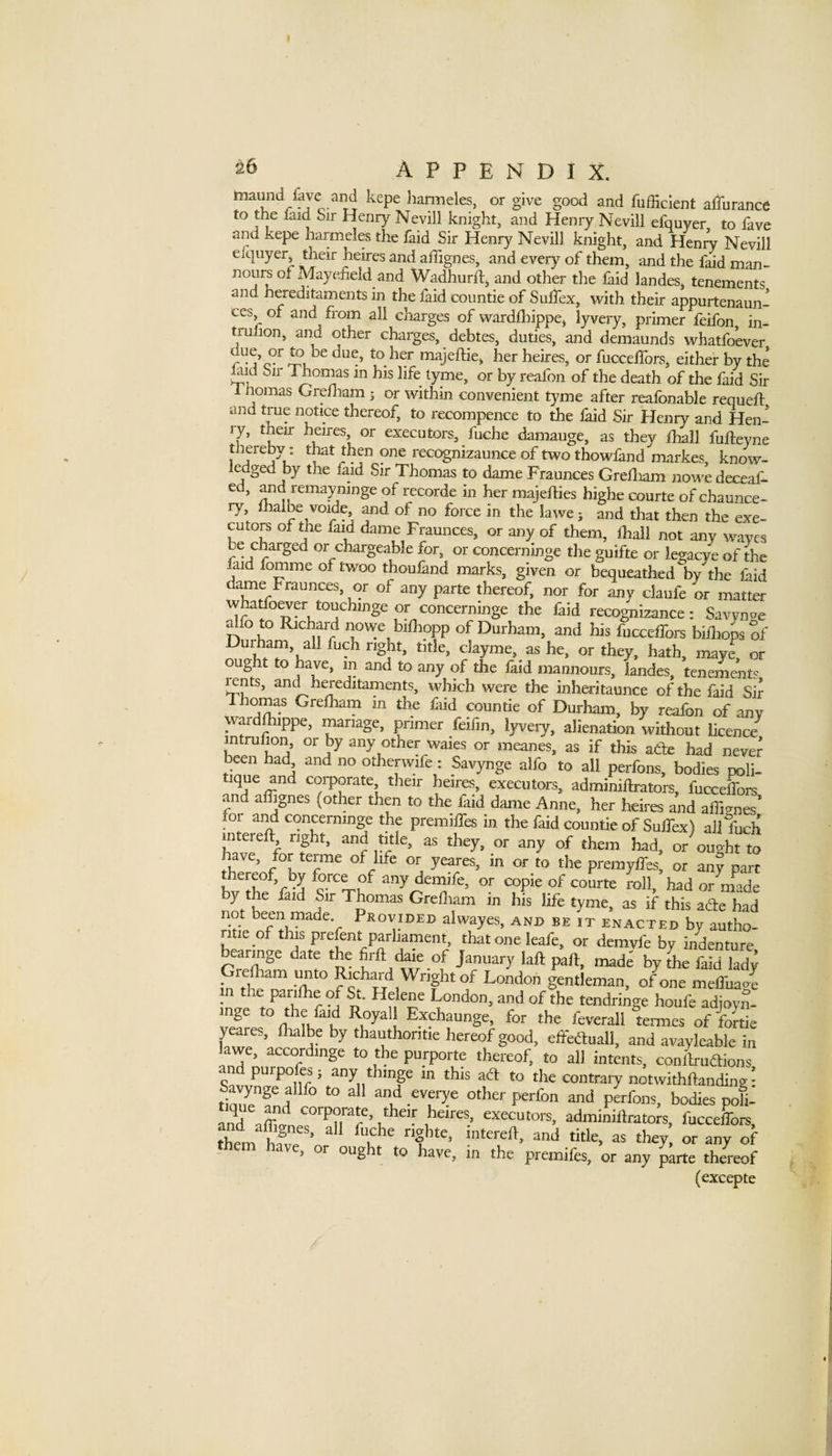 maund fave and kepe hanneles, or give good and fufHcIent alTurance to the laid Sir Henry Nevill knight, and Henry Nevili efquyer to fave aiid kepe harmeles the faid Sir Henry Nevill knight, and Heni^ Nevill efquyer their heires and aflignes, and every of them, and the faid man- nours of Ma3^efieid and Wadhurdj and other the faid landes, tenements and hereditaments in the laid countie of Sulfex, with their appurtenaun- ces of and from all charges of wardfliippej lyvery, primer feifon in- tnilion, and other charges, debtes, duties, and demaunds whatfoever ^er heires, or fucceifors, either by the M Sir Thoims in his life lyme, or by reafon of the death of the faid Sir 1 nomas Grefham > or within convenient tyme after reafonable requell: and true notice thereof, to recompence to the laid Sir Heniy and Hen- ly, their heires or executors, fuche damauge, as they lhail fufteyne thereby: t^t then one recognizaunce of two thowland markes, know- ledged by the laid Sir Thomas to dame Fraunces Grelliam nowedeceaf- ed, remayninge of recorde in her majeffies highe courte of chaunce- ry, fliaibe voide and of no force in the lawe; and that then the exe¬ cutors oi the faid dame Fraunces, or any of them, lhail not any waves be charged or chargeable for, or concerninge the guifte or legacye of the faid fomme of twoo thoufand marks, given or bequeathed by the Ihid dame Fraunces, or of any parte thereof, nor for any daufe or matter whatfoever touchinge or concerninge the faid recognizance: Savyn^e Hfo to Richard nowe bilhopp of Durham, and his fucceffoi^ biHiops of clayme, ashe, or they, hath, maye, or ought to ^ave, m and to any of the laid mannours, landes, tenement? rcnts, and hereditaments, which were the inh^itaunce of the faid Sir Thomas Grelham m the Ihid countie of Durham, by reafon of any war ippe, manage, primer feifin, lyvery, alienation witliout licence rntruhon, or by any other waies or meanes, as if this atfe had never been had and no otherwife: Savynge aifo to ail perfons, bodies poli- ique and corporate their heires, executors, adminiftrators, fuccelfore an alhgnes (other then to the faid dame Anne, her heires and affimes* foi and concerninge the premilfes in the faid countie of Sulfex) all fuch intereft right, and title, as they, or any of them had, or ought to have, for terme of life or yeares, in or to the premylfes; or an? part thereof, by force of any demife, or copie of courte roll, had or m^ade by the faid Sir Thomas Grelliam in his life tyme, as if this ade had not been made Provided aiwayes, and be it enacted by autho- itie of this prelent parliament, that one ieafe, or demvfe by indenture bearmge date the hrft daie of January laft pall, made by tfe faid lady relham unto Rich^d Wright of London gentleman, of one melfuao^ in the parilhe of St. Helene London, and of the tendringe houfe adjoyS- inge to faid ^oyali Exchaunge, for the feverali termes of fortie yeares, llialbe by thau^thoritie hereof good, effeetuall, and avayleabie in lawe, accordmge to the purporte thereof, to all intents, conliruftions andpurpoles; any thmge in this ad: to the contrary notwithftanding • tique''!nf^'' f and everye other perfon and perfons, bodies pol anraZL?'^r?’ executors, adminilirators, fucceffoi^, thl ff ’ ^hey, or any of «ve, or ought to have, in the premifes, or any parte thereof (excepte