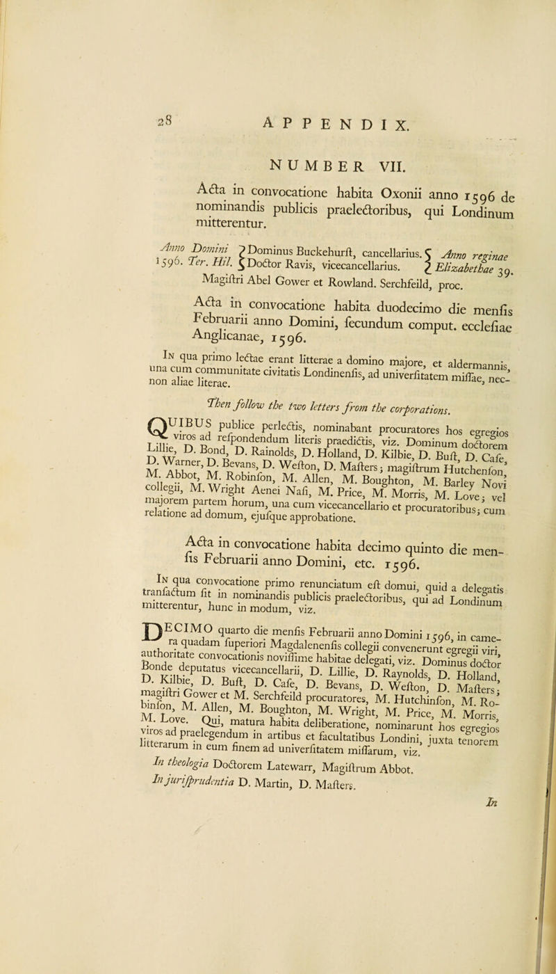number VII. Ad;a in convocatione habita Oxonii anno 1596 de nominandis publicis praeledoribus, qui Londinum niitterentur. Amo Do??izm p Dominus Buckehurft, cancellarius. 5 Amo retinae 596. mi ^Dodor Ravis, vicecancellarius. p Elizabethae 39. Magiftri Abel Gower et Rowland. Serchfeild, proc. Afta in convocatione habita duodecimo die menfis Februarn anno Domini, fecundum comput. eccleflae Anglicanae, 1596. In qua pnmo ledae erant litterae a domino majore et aldermann.-c nm univerfit’atem miffae, nec^ ^hen follow the two letters from the corporations. QUIBUS publice perledUs, nominabant procuratores hos egrevios ^ viros ad refpondendum literis praediftis, viz. Dominum dololm n W n D. Holland, D. Kilbie, D. Bull D Cafe D. Warner, D Bevans, D. Wellon, D. Mafters; magiftmm Hntchenfl’ M Abbot, M. Robinfon, M. Allen, M. Bonihton M Barfev N?’ collegn, M. Wright Aenei Nafi, m! Price, M® Morts M Love vH majorem F^tem horum, una cum vicecancellario et procuratoribus • cum relatione ad domnm, ejufque approbatione. uraiorinus, cum A&amp;a in convocatione habita decimo quinto die men- lis Februarii anno Domini, etc. 1596. In qua convocatione primo renunciatum eR domui, quid a deleratis authoritate convocationis noviffime habitae delegati, viz. DomiLs^dodor m;giCGow;r ft M S hfu Rafters M ^ .• Serchfeild procuratores, M. Hutchinfon M Ro Hnfon, M. Allen, M. Boughton, M. Wright, M. Price, M. Morrt M Love. Qui, matura habita deliberatione, nominarunt hos egregios littSaf artibus et faeultatibus Londini, juxta tenofem 1 tterarum in eum finem ad univerfitatem miffarum, viz. In theologia Dodorem Latewarr, MagiRrum Abbot. In jurifprudmtia D. Martin, D. MaRers. In