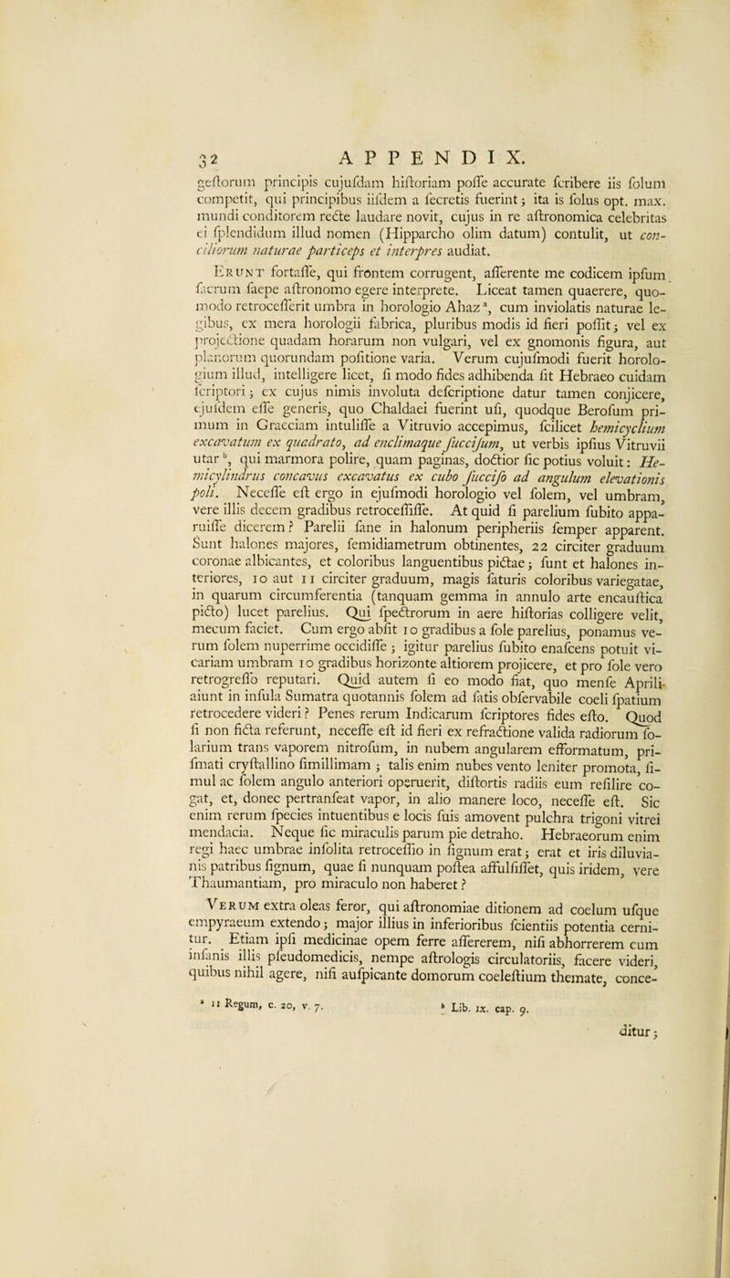 geftorum principis cujufdam hifloriam poffe accurate fcribere ils folum competit, qui principibus iifdem a fecretis fuerint; ita is folus opt. max. mundi conditorem redte laudare novit, cujus in re aftronomica celebritas ei fplcndidum illud nomen (Hipparcho olim datum) contulit, ut con- cihoriim naturae particeps et interpres audiat. Erunt fortaffe, qui frontem corrugent, afferente me codicem ipfum facrum faepe aftronomo egere interprete. Liceat tamen quaerere, quo- modo retrocefTerit umbra in horologio Ahaz% cum inviolatis naturae le- gibus, cx mera horologii fabrica, pluribus modis id fieri poffit 3 vel ex iR-qjcdione quadam horarum non vulgari, vel ex gnomonis figura, aut planorum quorundam pofitione varia. Verum cujufmodi fuerit horolo¬ gium illud, intelligere licet, fi modo fides adhibenda fit Hebraeo cuidam Icriptorij ex cujus nimis involuta defcriptione datur tamen conjicere, ejuldem effe generis, quo Chaldaei fuerint ufi, quodque Berofum pri- mum in Gracciam intulilTe a Vitruvio accepimus, fcilicet hemicyclium excavatum ex quadrato^ ad enclimaque fuccijiim, ut verbis ipfius Vitruvii utar qui marmora polire, quam paginas, dodtior fic potius voluit: He- 772icylindrus concavus excavatus ex ciibo Jiiccifo ad aTtgiilim elevatioTiis poll. Neceffe eft ergo in ejufmodi horologio vel folem, vel umbram, vere illis decern gradibus retrocefTiffe. At quid fi parelium fubito appa- ruiffe dicerem ? Parelii fane in halonum peripheriis femper apparent. Sunt halones majores, femidiametrum obtinentes, 22 circiter graduum coronae albicantes, et coloribus languentibus pidtae 3 funt et halones in- tcriores, i o aut 11 circiter graduum, magis faturis coloribus variegatae, in quarum circumferentia (tanquam gemma in annulo arte encaulfica pidto) lucet parelius. Qui fpedrorum in acre hiflorias colligere velit, mecum faciet. Cum ergo abfit 10 gradibus a foie parelius, ponamus ve¬ rum folem nuperrime occidiffe 3 igitur parelius fubito enafcens potuit vi- cariam umbram 10 gradibus horizonte altiorem projicere, et pro foie vero retrogrelTo reputari. Qmd autem fi eo modo fiat, quo menfe Aprilh aiunt in infula Sumatra quotannis folem ad fatis obfervabile coeli fpatium retrocedere videri ? Penes rerum Indicarum fcriptores fides effo. Quod fi non fidta referunt, neceffe eft id fieri ex refradtione valida radiorum fo- larium trans vaporem nitrofum, in nubem angularem efformatum, pri- fmati cryftallino fimillimam 3 talis enim nubes vento leniter promota, fi- mul ac folem angulo anterior! operuerit, diftortis radiis eum refilire co- gat, et, donee pertranfeat vapor, in alio manere loco, neceffe eft. Sic enim rerum fpecies intuentibus e locis fuis amovent pulchra trigoni vitrei mendacia. Neque fie miraculis parum pie detraho. Hebraeorum enim regi haec umbrae infolita retroceffio in fignum erat 5 erat et iris diluvia- nis patribus fignum, quae fi nunquam pofiiea affulfiffet, quis iridem, vere Thaumantiam, pro miraculo non haberet ? \ ERUM extra oleas feror, qui aftronomlae ditionem ad coelum ufque empyraeum extendo 5 major illius in inferioribus feientiis potentia cerni- tur. ^ Edam ipfi medicinae opem ferre affererem, nifi abhorrerem cum infanis illis pfeudomedicis, nempe aftrologis circulatoriis, facere videri, quibus nihil agere, nifi aufpicante domorum coeleftium themate, conce- » II Regum, c. 20, V, 7. k Lib. ix. cap. 9. ditur 3