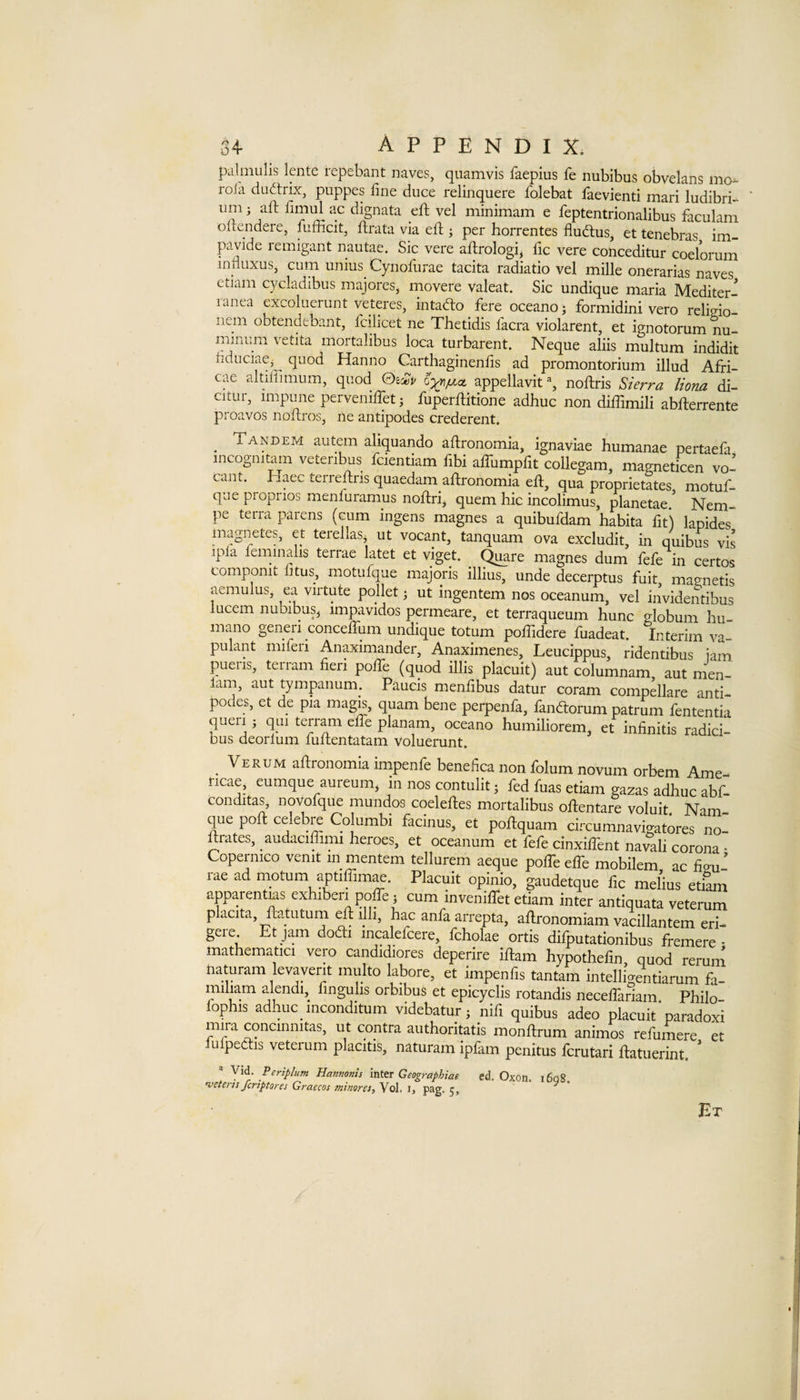 pcilmulis lente repebant naves, quamvis faepius fe nubibus obvelans mo- rola du^trix, puppes fine diice relinquere folebat faevienti mari ludibri- um; aft fimul ac dignata eft vel minimam e feptentrionalibus faculam oltendere, fufficit, ftrata via eft ; per horrentes fludlus, et tenebras im- pavide remigant nautae. Sic vere aftrologi^ fic vere conceditur coelorum influxus, cum unius Cynofiirae tacita radiatio vel mille onerarias naves ctiam C3^cladibus majores, movere valeat. Sic undique maria Mediter- ranea excoluerunt veteres, intado fere oceanoj formidini vero rclido- nem obtendebant, fcilicet ne Thetidis facra violarent, et ignotorum nu- mihum vetita moitalibus loca turbarent. Neque aliis multum indidit bduciae^^ quod Hanno Carthaginenfis ad promontorium illud Afri- cae altiffimum, quod ©eo^i/ appellavit % noftris S/erra Horn di- citur, impune perveniffet; fuperftitione adhuc non diftlmili abfterrente proavos noftros, ne antipodes crederent. _ Tandem autem aliquando aftronomia, ignaviae humanae pertaefa meogmtam vetenbus fcientiam fibi affumpfit collegam, magneticen vo- cant. Haec terreftris quaedam aftronomia eft, qua proprietates motuf- que propnos menluramus noftrij quern hie incolimus, planetae/ Nem- pe terra parens (cum ingens magnes a quibufdam habita fit) lapides magnetes, et terellas^ ut vocant, tanquam ova excludit, in quibus vis ipla feminalis terrae latet et viget. magnes dum fefe in certos componit litus, motufque majoris illius, unde decerptus fuit mavnetis aemulus, ea viitute pollet j ut ingentem nos oceanum, vel invidentibus lucem nubibusj impavidos permeare, et terraqueum hunc globum hu- mano generi conceftum undique totum poftidere fuadeat. Interim va- pulant miferi Anaximander, Anaximenes, Leucippus, ridentibus iam pueiis, ten am fieri pofie (quod illis placuit) aut columnam aut men- 1am, aut tympanum. Faucis menfibus datur coram compellare anti¬ podes, et de pia mag^, quam bene perpenfa, fandtorum patrum fententia quell j qiii terram efte planam, oceano humiliorem, et infinitis radici- Dus deorlum luftentatam voluerunt. Verum aftronomla impenfe benefica non folum novum orbem Arne- ricae, eumque aureum^ in nos contulit; fed fuas etiam gazas adhuc abf- conditas, novofque mundos coeleftes mortalibus oftentare voluit Nam que poft celebre Columbi facinus, et poftquam circumnavigatores no- ftrates, audaciffimi heroes, et oceanum et fefe cinxilfent navali corona - Copermco venit in mentem tellurem aeque polTe elTe mobilem, ac fieu- lae ad motum aptiffim^. Placuit opinio, gaudetque fic melius etiam apparentms exhiberi poffe j cum inveniftet etiam inter antiquata veterum placita, ftatutum ^ ijb, hac anfaarrepta, aftronomiam vacillantem eri- geie. Et jam dodli mcalefcere, fcholae ortis difputationibus fremere • mathematici vero candidiores deperire iftam hypothefin, quod rerum naturam levaverit rnulto labore, et impends tantam intelligentiarum fa- miliam alendi, fingulis orbibus et epicyclis rotandis necelfariam Philo- lophis adhuc inconditum videbatur j nifi quibus adeo placuit ’ paradoxi mira conemmtas, ut contra authoritatis monftrum animos refumere et lufpeclis veterum placitis, naturam ipfam penitus ferutari ftatuerint. ' Periplum Hannonis \Tl\Sx Geographiae ed. Oxon. i6q8 ’veteris feriptores Graecos minoret, Vol. i, pag. 5, ^ Et